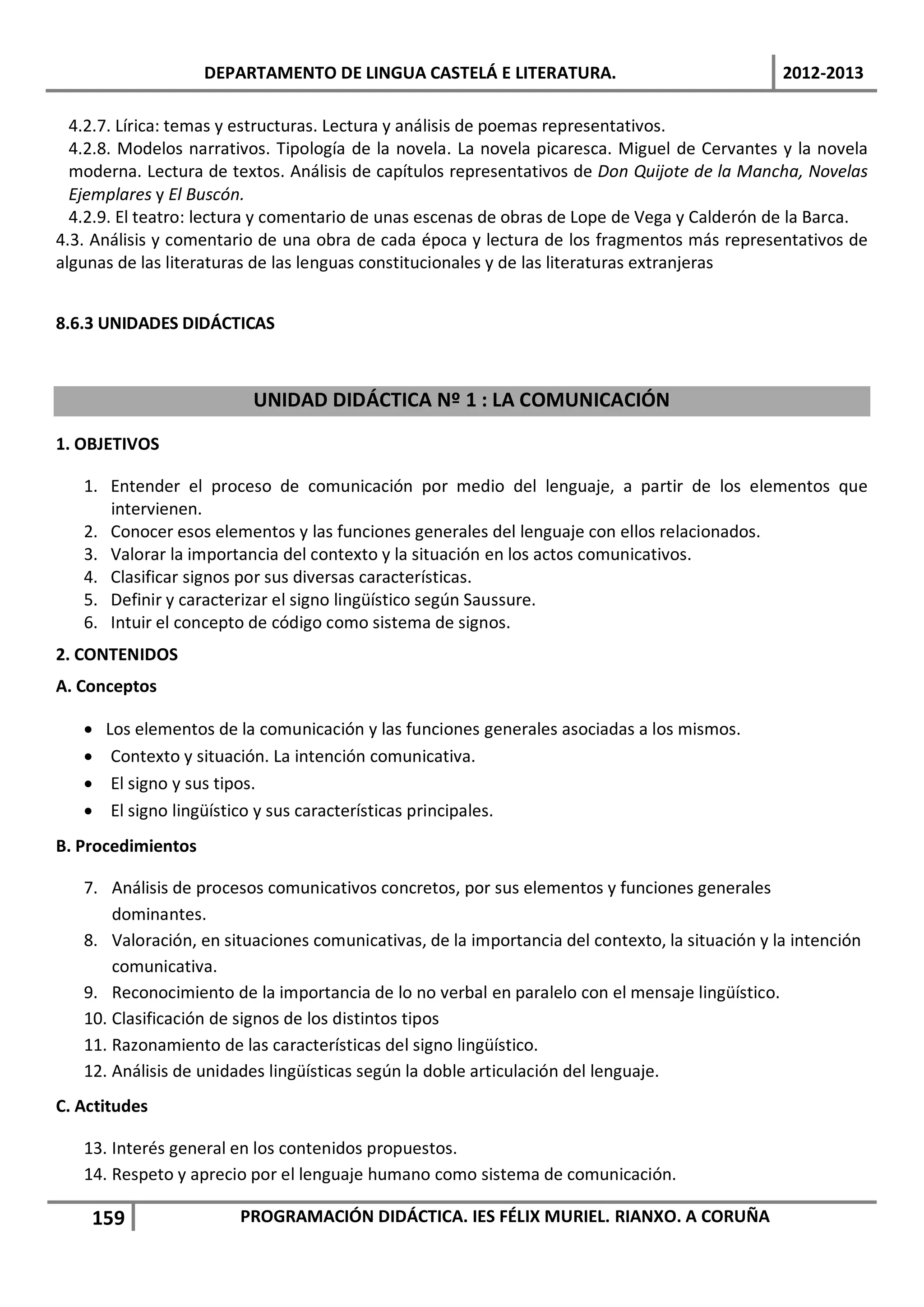 DEPARTAMENTO DE LINGUA CASTELÁ E LITERATURA.                                2012-2013

  4.2.7. Lírica: temas y estructuras. Lectura y análisis de poemas representativos.
  4.2.8. Modelos narrativos. Tipología de la novela. La novela picaresca. Miguel de Cervantes y la novela
  moderna. Lectura de textos. Análisis de capítulos representativos de Don Quijote de la Mancha, Novelas
  Ejemplares y El Buscón.
  4.2.9. El teatro: lectura y comentario de unas escenas de obras de Lope de Vega y Calderón de la Barca.
4.3. Análisis y comentario de una obra de cada época y lectura de los fragmentos más representativos de
algunas de las literaturas de las lenguas constitucionales y de las literaturas extranjeras


8.6.3 UNIDADES DIDÁCTICAS



                          UNIDAD DIDÁCTICA Nº 1 : LA COMUNICACIÓN

1. OBJETIVOS

   1. Entender el proceso de comunicación por medio del lenguaje, a partir de los elementos que
      intervienen.
   2. Conocer esos elementos y las funciones generales del lenguaje con ellos relacionados.
   3. Valorar la importancia del contexto y la situación en los actos comunicativos.
   4. Clasificar signos por sus diversas características.
   5. Definir y caracterizar el signo lingüístico según Saussure.
   6. Intuir el concepto de código como sistema de signos.
2. CONTENIDOS
A. Conceptos

   •   Los elementos de la comunicación y las funciones generales asociadas a los mismos.
   •    Contexto y situación. La intención comunicativa.
   •    El signo y sus tipos.
   •    El signo lingüístico y sus características principales.
B. Procedimientos

   7. Análisis de procesos comunicativos concretos, por sus elementos y funciones generales
       dominantes.
   8. Valoración, en situaciones comunicativas, de la importancia del contexto, la situación y la intención
       comunicativa.
   9. Reconocimiento de la importancia de lo no verbal en paralelo con el mensaje lingüístico.
   10. Clasificación de signos de los distintos tipos
   11. Razonamiento de las características del signo lingüístico.
   12. Análisis de unidades lingüísticas según la doble articulación del lenguaje.
C. Actitudes

   13. Interés general en los contenidos propuestos.
   14. Respeto y aprecio por el lenguaje humano como sistema de comunicación.

    159                 PROGRAMACIÓN DIDÁCTICA. IES FÉLIX MURIEL. RIANXO. A CORUÑA
 