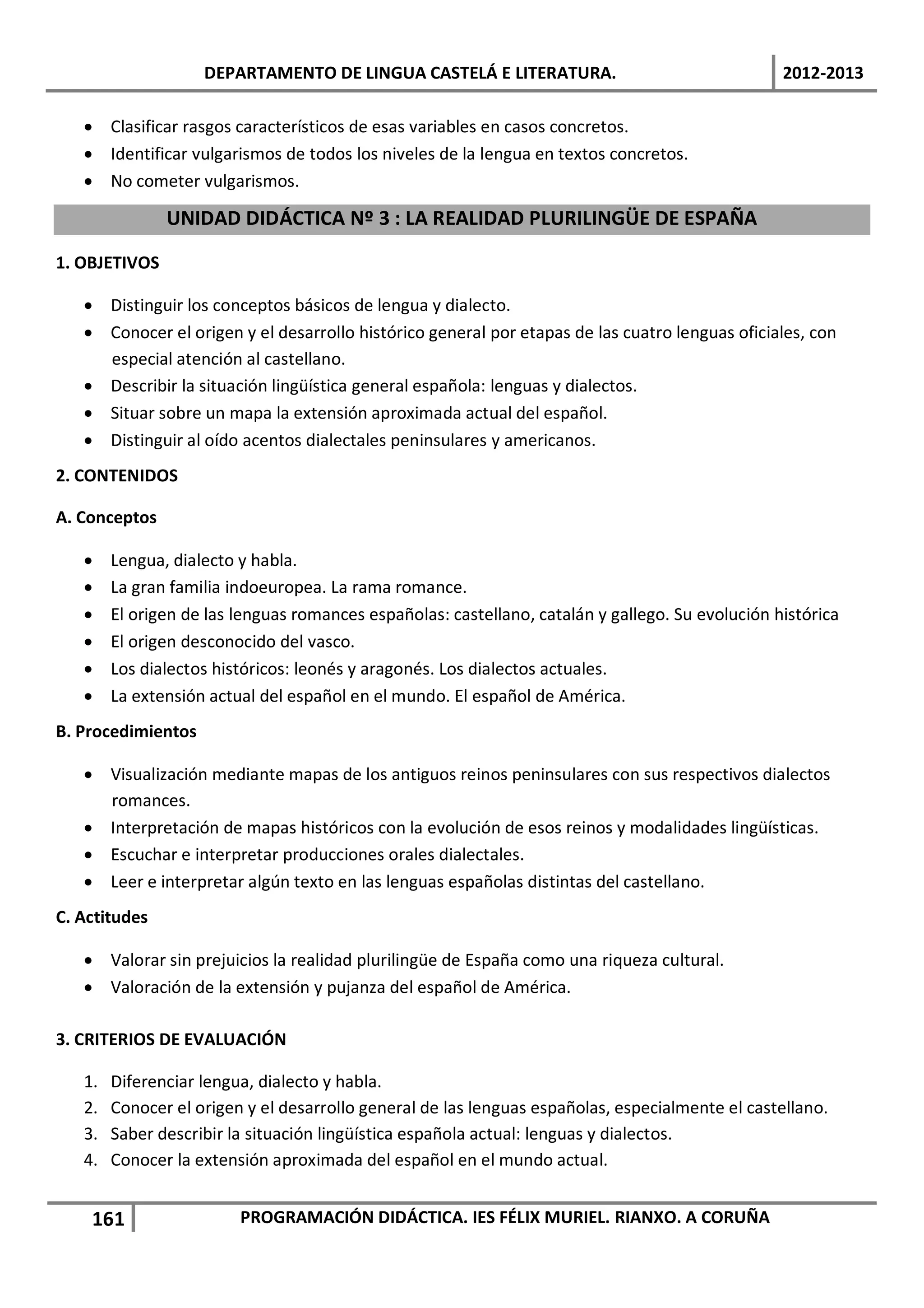 DEPARTAMENTO DE LINGUA CASTELÁ E LITERATURA.                                  2012-2013

   • Clasificar rasgos característicos de esas variables en casos concretos.
   • Identificar vulgarismos de todos los niveles de la lengua en textos concretos.
   • No cometer vulgarismos.

               UNIDAD DIDÁCTICA Nº 3 : LA REALIDAD PLURILINGÜE DE ESPAÑA

1. OBJETIVOS

   • Distinguir los conceptos básicos de lengua y dialecto.
   • Conocer el origen y el desarrollo histórico general por etapas de las cuatro lenguas oficiales, con
     especial atención al castellano.
   • Describir la situación lingüística general española: lenguas y dialectos.
   • Situar sobre un mapa la extensión aproximada actual del español.
   • Distinguir al oído acentos dialectales peninsulares y americanos.
2. CONTENIDOS

A. Conceptos

   •    Lengua, dialecto y habla.
   •    La gran familia indoeuropea. La rama romance.
   •    El origen de las lenguas romances españolas: castellano, catalán y gallego. Su evolución histórica
   •    El origen desconocido del vasco.
   •    Los dialectos históricos: leonés y aragonés. Los dialectos actuales.
   •    La extensión actual del español en el mundo. El español de América.
B. Procedimientos

   • Visualización mediante mapas de los antiguos reinos peninsulares con sus respectivos dialectos
     romances.
   • Interpretación de mapas históricos con la evolución de esos reinos y modalidades lingüísticas.
   • Escuchar e interpretar producciones orales dialectales.
   • Leer e interpretar algún texto en las lenguas españolas distintas del castellano.
C. Actitudes

   • Valorar sin prejuicios la realidad plurilingüe de España como una riqueza cultural.
   • Valoración de la extensión y pujanza del español de América.

3. CRITERIOS DE EVALUACIÓN

   1.   Diferenciar lengua, dialecto y habla.
   2.   Conocer el origen y el desarrollo general de las lenguas españolas, especialmente el castellano.
   3.   Saber describir la situación lingüística española actual: lenguas y dialectos.
   4.   Conocer la extensión aproximada del español en el mundo actual.


    161                  PROGRAMACIÓN DIDÁCTICA. IES FÉLIX MURIEL. RIANXO. A CORUÑA
 