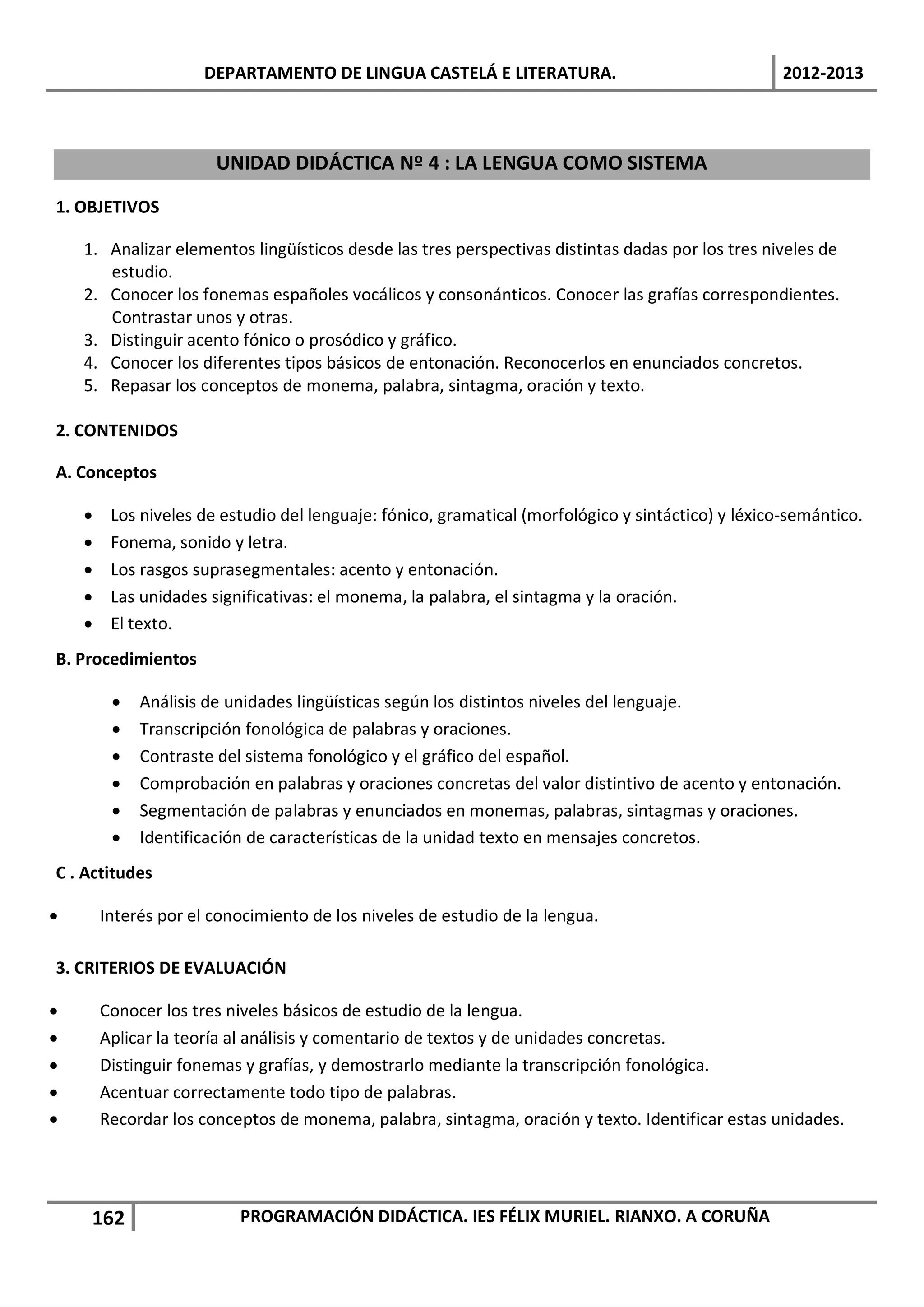 DEPARTAMENTO DE LINGUA CASTELÁ E LITERATURA.                                  2012-2013



                       UNIDAD DIDÁCTICA Nº 4 : LA LENGUA COMO SISTEMA

1. OBJETIVOS

    1. Analizar elementos lingüísticos desde las tres perspectivas distintas dadas por los tres niveles de
       estudio.
    2. Conocer los fonemas españoles vocálicos y consonánticos. Conocer las grafías correspondientes.
       Contrastar unos y otras.
    3. Distinguir acento fónico o prosódico y gráfico.
    4. Conocer los diferentes tipos básicos de entonación. Reconocerlos en enunciados concretos.
    5. Repasar los conceptos de monema, palabra, sintagma, oración y texto.

2. CONTENIDOS

A. Conceptos

    •    Los niveles de estudio del lenguaje: fónico, gramatical (morfológico y sintáctico) y léxico-semántico.
    •    Fonema, sonido y letra.
    •    Los rasgos suprasegmentales: acento y entonación.
    •    Las unidades significativas: el monema, la palabra, el sintagma y la oración.
    •    El texto.
B. Procedimientos

         •   Análisis de unidades lingüísticas según los distintos niveles del lenguaje.
         •   Transcripción fonológica de palabras y oraciones.
         •   Contraste del sistema fonológico y el gráfico del español.
         •   Comprobación en palabras y oraciones concretas del valor distintivo de acento y entonación.
         •   Segmentación de palabras y enunciados en monemas, palabras, sintagmas y oraciones.
         •   Identificación de características de la unidad texto en mensajes concretos.
C . Actitudes

•       Interés por el conocimiento de los niveles de estudio de la lengua.

3. CRITERIOS DE EVALUACIÓN

•       Conocer los tres niveles básicos de estudio de la lengua.
•       Aplicar la teoría al análisis y comentario de textos y de unidades concretas.
•       Distinguir fonemas y grafías, y demostrarlo mediante la transcripción fonológica.
•       Acentuar correctamente todo tipo de palabras.
•       Recordar los conceptos de monema, palabra, sintagma, oración y texto. Identificar estas unidades.




     162                  PROGRAMACIÓN DIDÁCTICA. IES FÉLIX MURIEL. RIANXO. A CORUÑA
 
