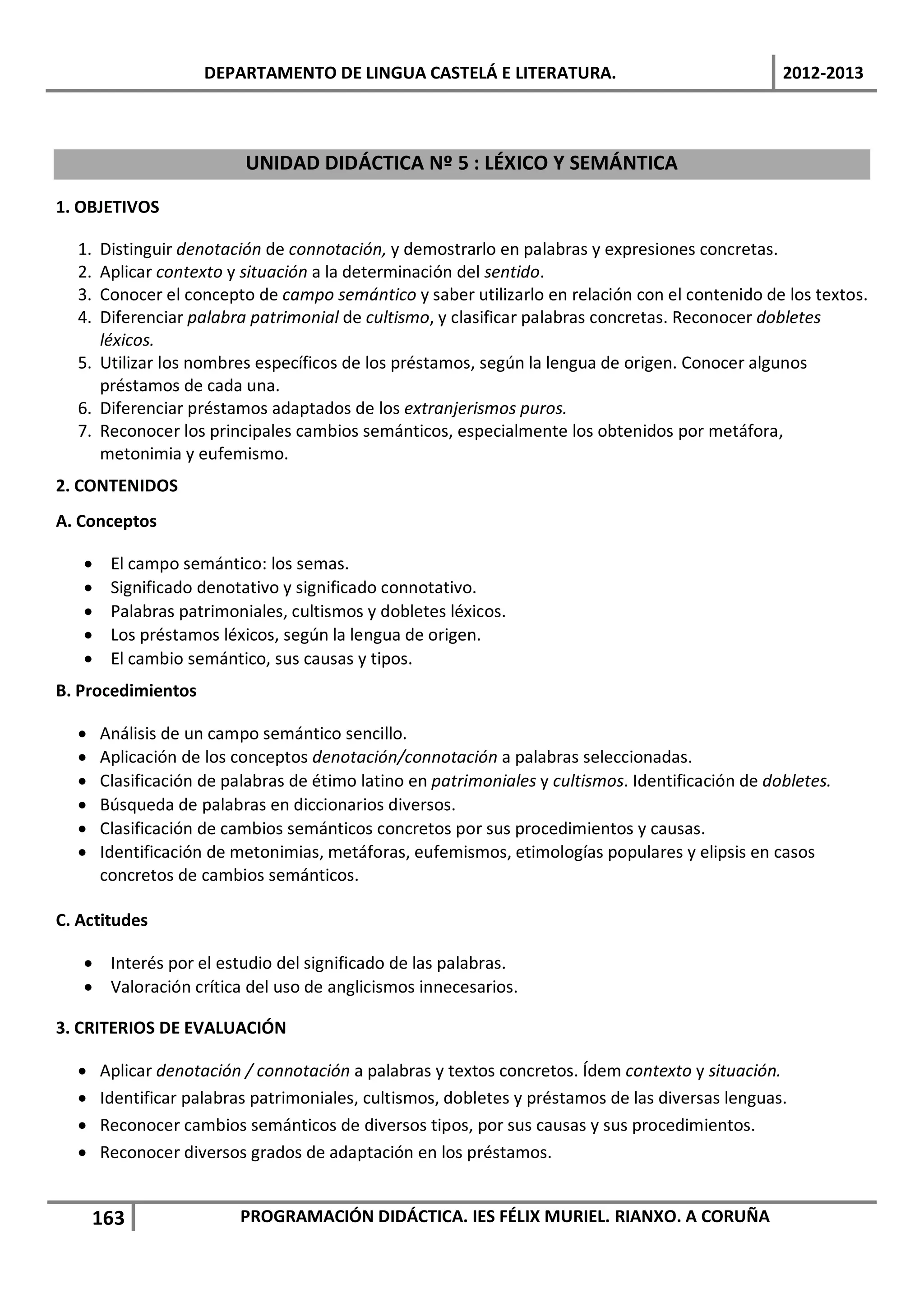 DEPARTAMENTO DE LINGUA CASTELÁ E LITERATURA.                                  2012-2013



                          UNIDAD DIDÁCTICA Nº 5 : LÉXICO Y SEMÁNTICA

1. OBJETIVOS

  1. Distinguir denotación de connotación, y demostrarlo en palabras y expresiones concretas.
  2. Aplicar contexto y situación a la determinación del sentido.
  3. Conocer el concepto de campo semántico y saber utilizarlo en relación con el contenido de los textos.
  4. Diferenciar palabra patrimonial de cultismo, y clasificar palabras concretas. Reconocer dobletes
     léxicos.
  5. Utilizar los nombres específicos de los préstamos, según la lengua de origen. Conocer algunos
     préstamos de cada una.
  6. Diferenciar préstamos adaptados de los extranjerismos puros.
  7. Reconocer los principales cambios semánticos, especialmente los obtenidos por metáfora,
     metonimia y eufemismo.
2. CONTENIDOS
A. Conceptos

   •    El campo semántico: los semas.
   •    Significado denotativo y significado connotativo.
   •    Palabras patrimoniales, cultismos y dobletes léxicos.
   •    Los préstamos léxicos, según la lengua de origen.
   •    El cambio semántico, sus causas y tipos.
B. Procedimientos

  •    Análisis de un campo semántico sencillo.
  •    Aplicación de los conceptos denotación/connotación a palabras seleccionadas.
  •    Clasificación de palabras de étimo latino en patrimoniales y cultismos. Identificación de dobletes.
  •    Búsqueda de palabras en diccionarios diversos.
  •    Clasificación de cambios semánticos concretos por sus procedimientos y causas.
  •    Identificación de metonimias, metáforas, eufemismos, etimologías populares y elipsis en casos
       concretos de cambios semánticos.

C. Actitudes

   • Interés por el estudio del significado de las palabras.
   • Valoración crítica del uso de anglicismos innecesarios.

3. CRITERIOS DE EVALUACIÓN

  •    Aplicar denotación / connotación a palabras y textos concretos. Ídem contexto y situación.
  •    Identificar palabras patrimoniales, cultismos, dobletes y préstamos de las diversas lenguas.
  •    Reconocer cambios semánticos de diversos tipos, por sus causas y sus procedimientos.
  •    Reconocer diversos grados de adaptación en los préstamos.


       163                PROGRAMACIÓN DIDÁCTICA. IES FÉLIX MURIEL. RIANXO. A CORUÑA
 
