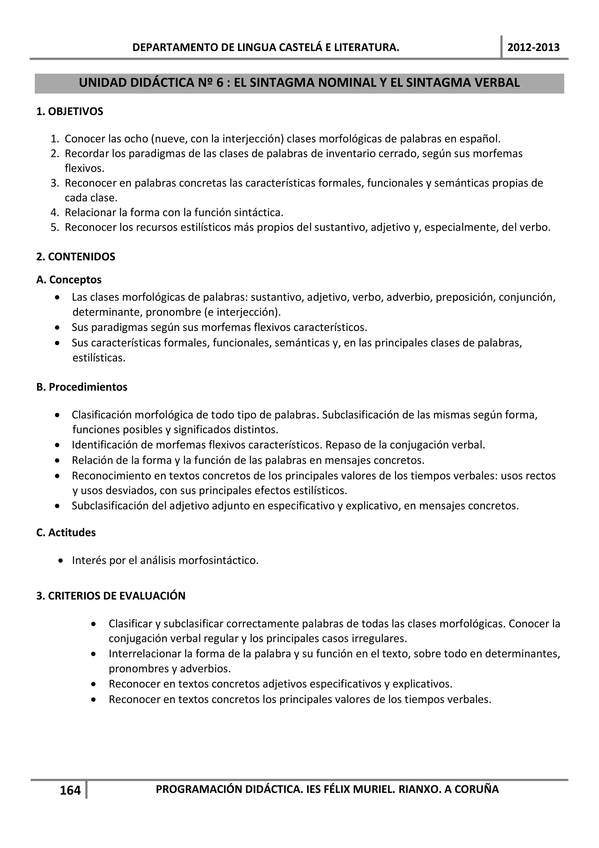 DEPARTAMENTO DE LINGUA CASTELÁ E LITERATURA.                                 2012-2013

        UNIDAD DIDÁCTICA Nº 6 : EL SINTAGMA NOMINAL Y EL SINTAGMA VERBAL

1. OBJETIVOS

  1. Conocer las ocho (nueve, con la interjección) clases morfológicas de palabras en español.
  2. Recordar los paradigmas de las clases de palabras de inventario cerrado, según sus morfemas
     flexivos.
  3. Reconocer en palabras concretas las características formales, funcionales y semánticas propias de
     cada clase.
  4. Relacionar la forma con la función sintáctica.
  5. Reconocer los recursos estilísticos más propios del sustantivo, adjetivo y, especialmente, del verbo.

2. CONTENIDOS
A. Conceptos
    • Las clases morfológicas de palabras: sustantivo, adjetivo, verbo, adverbio, preposición, conjunción,
       determinante, pronombre (e interjección).
    • Sus paradigmas según sus morfemas flexivos característicos.
    • Sus características formales, funcionales, semánticas y, en las principales clases de palabras,
       estilísticas.

B. Procedimientos

   • Clasificación morfológica de todo tipo de palabras. Subclasificación de las mismas según forma,
     funciones posibles y significados distintos.
   • Identificación de morfemas flexivos característicos. Repaso de la conjugación verbal.
   • Relación de la forma y la función de las palabras en mensajes concretos.
   • Reconocimiento en textos concretos de los principales valores de los tiempos verbales: usos rectos
     y usos desviados, con sus principales efectos estilísticos.
   • Subclasificación del adjetivo adjunto en especificativo y explicativo, en mensajes concretos.

C. Actitudes

    • Interés por el análisis morfosintáctico.

3. CRITERIOS DE EVALUACIÓN

           •   Clasificar y subclasificar correctamente palabras de todas las clases morfológicas. Conocer la
               conjugación verbal regular y los principales casos irregulares.
           •   Interrelacionar la forma de la palabra y su función en el texto, sobre todo en determinantes,
               pronombres y adverbios.
           •   Reconocer en textos concretos adjetivos especificativos y explicativos.
           •   Reconocer en textos concretos los principales valores de los tiempos verbales.




    164                 PROGRAMACIÓN DIDÁCTICA. IES FÉLIX MURIEL. RIANXO. A CORUÑA
 