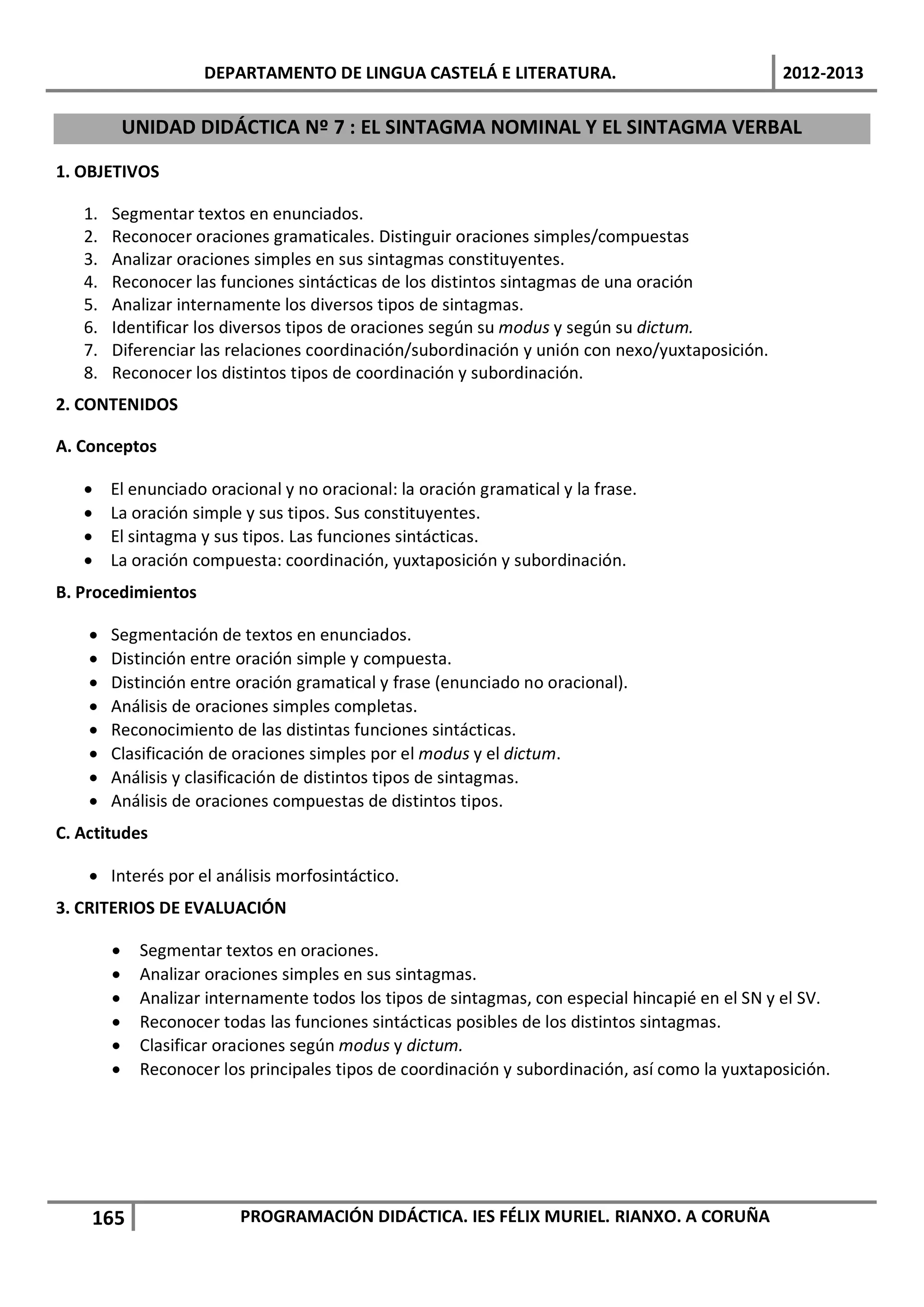 DEPARTAMENTO DE LINGUA CASTELÁ E LITERATURA.                                2012-2013

            UNIDAD DIDÁCTICA Nº 7 : EL SINTAGMA NOMINAL Y EL SINTAGMA VERBAL

1. OBJETIVOS

   1.   Segmentar textos en enunciados.
   2.   Reconocer oraciones gramaticales. Distinguir oraciones simples/compuestas
   3.   Analizar oraciones simples en sus sintagmas constituyentes.
   4.   Reconocer las funciones sintácticas de los distintos sintagmas de una oración
   5.   Analizar internamente los diversos tipos de sintagmas.
   6.   Identificar los diversos tipos de oraciones según su modus y según su dictum.
   7.   Diferenciar las relaciones coordinación/subordinación y unión con nexo/yuxtaposición.
   8.   Reconocer los distintos tipos de coordinación y subordinación.
2. CONTENIDOS

A. Conceptos

   •    El enunciado oracional y no oracional: la oración gramatical y la frase.
   •    La oración simple y sus tipos. Sus constituyentes.
   •    El sintagma y sus tipos. Las funciones sintácticas.
   •    La oración compuesta: coordinación, yuxtaposición y subordinación.
B. Procedimientos

    •   Segmentación de textos en enunciados.
    •   Distinción entre oración simple y compuesta.
    •   Distinción entre oración gramatical y frase (enunciado no oracional).
    •   Análisis de oraciones simples completas.
    •   Reconocimiento de las distintas funciones sintácticas.
    •   Clasificación de oraciones simples por el modus y el dictum.
    •   Análisis y clasificación de distintos tipos de sintagmas.
    •   Análisis de oraciones compuestas de distintos tipos.
C. Actitudes

    • Interés por el análisis morfosintáctico.
3. CRITERIOS DE EVALUACIÓN

        •    Segmentar textos en oraciones.
        •    Analizar oraciones simples en sus sintagmas.
        •    Analizar internamente todos los tipos de sintagmas, con especial hincapié en el SN y el SV.
        •    Reconocer todas las funciones sintácticas posibles de los distintos sintagmas.
        •    Clasificar oraciones según modus y dictum.
        •    Reconocer los principales tipos de coordinación y subordinación, así como la yuxtaposición.




    165                   PROGRAMACIÓN DIDÁCTICA. IES FÉLIX MURIEL. RIANXO. A CORUÑA
 
