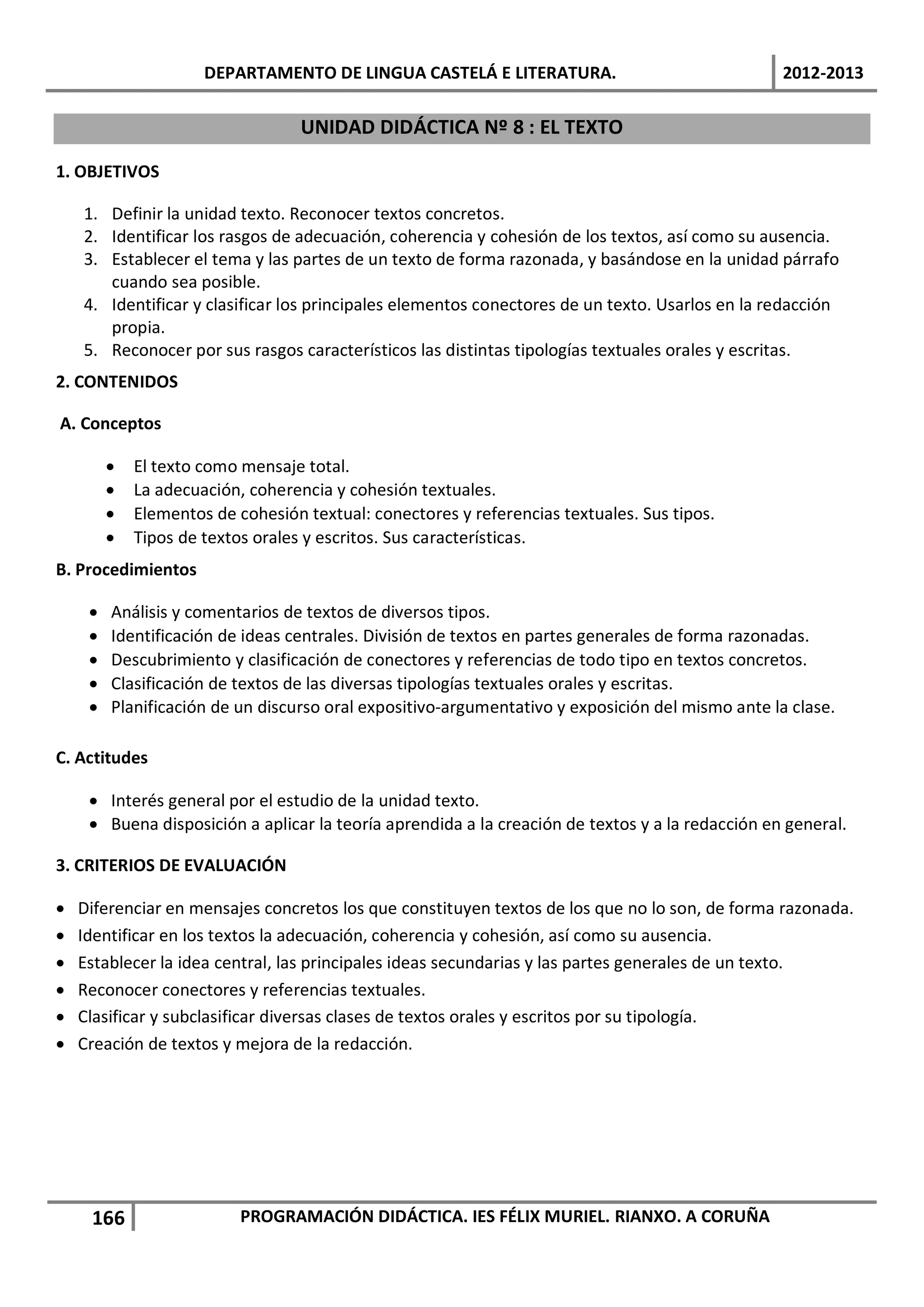 DEPARTAMENTO DE LINGUA CASTELÁ E LITERATURA.                                2012-2013

                                   UNIDAD DIDÁCTICA Nº 8 : EL TEXTO

1. OBJETIVOS

    1. Definir la unidad texto. Reconocer textos concretos.
    2. Identificar los rasgos de adecuación, coherencia y cohesión de los textos, así como su ausencia.
    3. Establecer el tema y las partes de un texto de forma razonada, y basándose en la unidad párrafo
       cuando sea posible.
    4. Identificar y clasificar los principales elementos conectores de un texto. Usarlos en la redacción
       propia.
    5. Reconocer por sus rasgos característicos las distintas tipologías textuales orales y escritas.
2. CONTENIDOS

A. Conceptos

         •   El texto como mensaje total.
         •   La adecuación, coherencia y cohesión textuales.
         •   Elementos de cohesión textual: conectores y referencias textuales. Sus tipos.
         •   Tipos de textos orales y escritos. Sus características.
B. Procedimientos

     •   Análisis y comentarios de textos de diversos tipos.
     •   Identificación de ideas centrales. División de textos en partes generales de forma razonadas.
     •   Descubrimiento y clasificación de conectores y referencias de todo tipo en textos concretos.
     •   Clasificación de textos de las diversas tipologías textuales orales y escritas.
     •   Planificación de un discurso oral expositivo-argumentativo y exposición del mismo ante la clase.

C. Actitudes

     • Interés general por el estudio de la unidad texto.
     • Buena disposición a aplicar la teoría aprendida a la creación de textos y a la redacción en general.

3. CRITERIOS DE EVALUACIÓN

•   Diferenciar en mensajes concretos los que constituyen textos de los que no lo son, de forma razonada.
•   Identificar en los textos la adecuación, coherencia y cohesión, así como su ausencia.
•   Establecer la idea central, las principales ideas secundarias y las partes generales de un texto.
•   Reconocer conectores y referencias textuales.
•   Clasificar y subclasificar diversas clases de textos orales y escritos por su tipología.
•   Creación de textos y mejora de la redacción.




     166                   PROGRAMACIÓN DIDÁCTICA. IES FÉLIX MURIEL. RIANXO. A CORUÑA
 