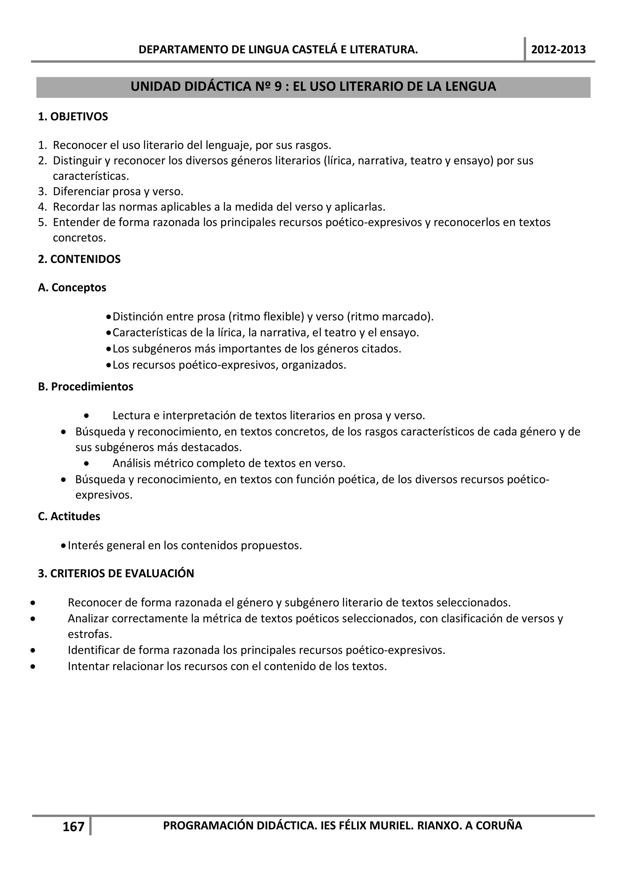 DEPARTAMENTO DE LINGUA CASTELÁ E LITERATURA.                                 2012-2013

                        UNIDAD DIDÁCTICA Nº 9 : EL USO LITERARIO DE LA LENGUA

    1. OBJETIVOS

    1. Reconocer el uso literario del lenguaje, por sus rasgos.
    2. Distinguir y reconocer los diversos géneros literarios (lírica, narrativa, teatro y ensayo) por sus
       características.
    3. Diferenciar prosa y verso.
    4. Recordar las normas aplicables a la medida del verso y aplicarlas.
    5. Entender de forma razonada los principales recursos poético-expresivos y reconocerlos en textos
       concretos.
    2. CONTENIDOS

    A. Conceptos

                   • Distinción entre prosa (ritmo flexible) y verso (ritmo marcado).
                   • Características de la lírica, la narrativa, el teatro y el ensayo.
                   • Los subgéneros más importantes de los géneros citados.
                   • Los recursos poético-expresivos, organizados.
    B. Procedimientos

           •     Lectura e interpretación de textos literarios en prosa y verso.
        • Búsqueda y reconocimiento, en textos concretos, de los rasgos característicos de cada género y de
          sus subgéneros más destacados.
           •     Análisis métrico completo de textos en verso.
        • Búsqueda y reconocimiento, en textos con función poética, de los diversos recursos poético-
          expresivos.
    C. Actitudes

        • Interés general en los contenidos propuestos.

    3. CRITERIOS DE EVALUACIÓN

•        Reconocer de forma razonada el género y subgénero literario de textos seleccionados.
•        Analizar correctamente la métrica de textos poéticos seleccionados, con clasificación de versos y
         estrofas.
•        Identificar de forma razonada los principales recursos poético-expresivos.
•        Intentar relacionar los recursos con el contenido de los textos.




        167                   PROGRAMACIÓN DIDÁCTICA. IES FÉLIX MURIEL. RIANXO. A CORUÑA
 