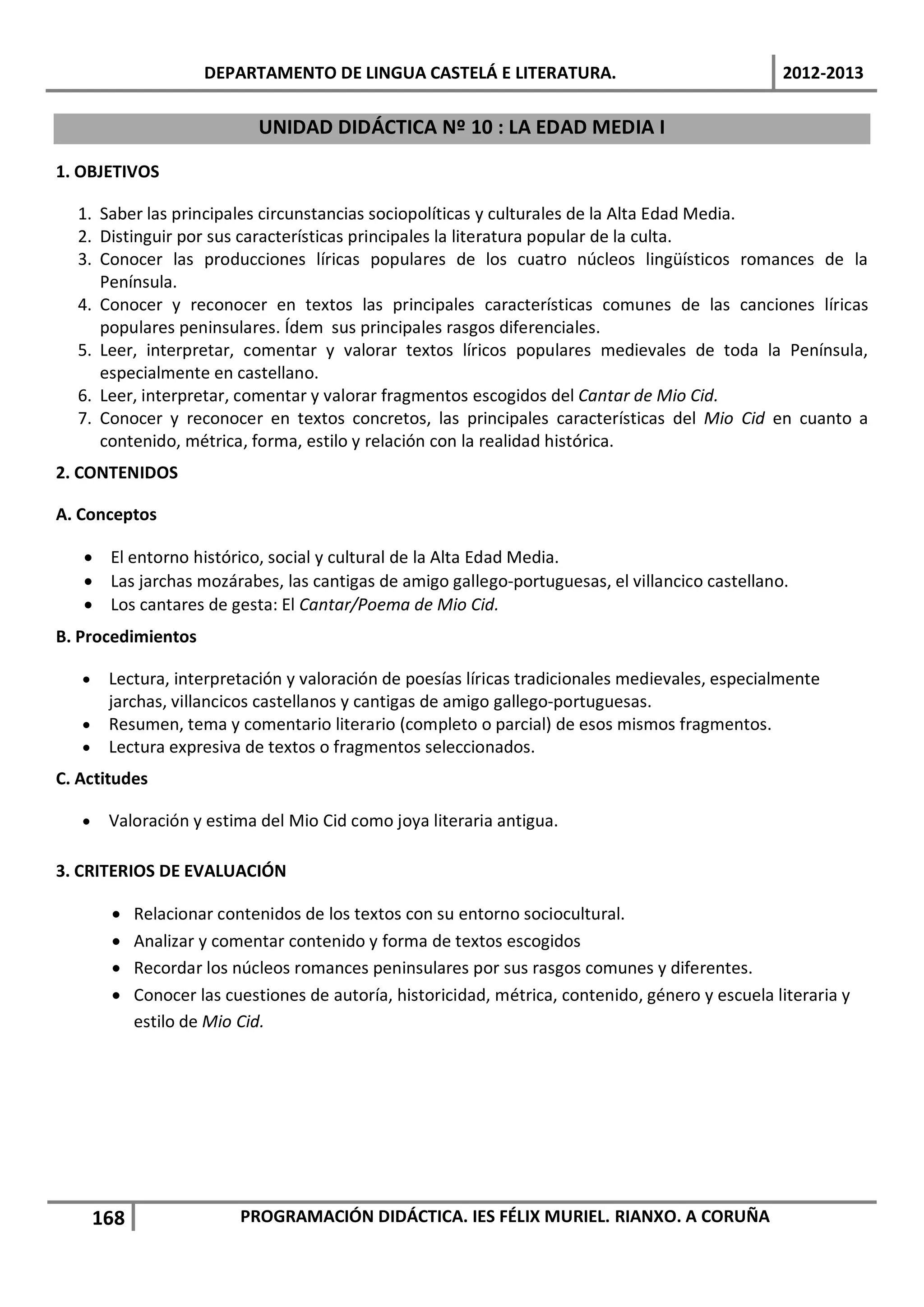 DEPARTAMENTO DE LINGUA CASTELÁ E LITERATURA.                                  2012-2013

                             UNIDAD DIDÁCTICA Nº 10 : LA EDAD MEDIA I

1. OBJETIVOS

  1. Saber las principales circunstancias sociopolíticas y culturales de la Alta Edad Media.
  2. Distinguir por sus características principales la literatura popular de la culta.
  3. Conocer las producciones líricas populares de los cuatro núcleos lingüísticos romances de la
     Península.
  4. Conocer y reconocer en textos las principales características comunes de las canciones líricas
     populares peninsulares. Ídem sus principales rasgos diferenciales.
  5. Leer, interpretar, comentar y valorar textos líricos populares medievales de toda la Península,
     especialmente en castellano.
  6. Leer, interpretar, comentar y valorar fragmentos escogidos del Cantar de Mio Cid.
  7. Conocer y reconocer en textos concretos, las principales características del Mio Cid en cuanto a
     contenido, métrica, forma, estilo y relación con la realidad histórica.
2. CONTENIDOS

A. Conceptos

   • El entorno histórico, social y cultural de la Alta Edad Media.
   • Las jarchas mozárabes, las cantigas de amigo gallego-portuguesas, el villancico castellano.
   • Los cantares de gesta: El Cantar/Poema de Mio Cid.
B. Procedimientos

   • Lectura, interpretación y valoración de poesías líricas tradicionales medievales, especialmente
     jarchas, villancicos castellanos y cantigas de amigo gallego-portuguesas.
   • Resumen, tema y comentario literario (completo o parcial) de esos mismos fragmentos.
   • Lectura expresiva de textos o fragmentos seleccionados.
C. Actitudes

   •    Valoración y estima del Mio Cid como joya literaria antigua.

3. CRITERIOS DE EVALUACIÓN

        •    Relacionar contenidos de los textos con su entorno sociocultural.
        •    Analizar y comentar contenido y forma de textos escogidos
        •    Recordar los núcleos romances peninsulares por sus rasgos comunes y diferentes.
        •    Conocer las cuestiones de autoría, historicidad, métrica, contenido, género y escuela literaria y
             estilo de Mio Cid.




       168                 PROGRAMACIÓN DIDÁCTICA. IES FÉLIX MURIEL. RIANXO. A CORUÑA
 
