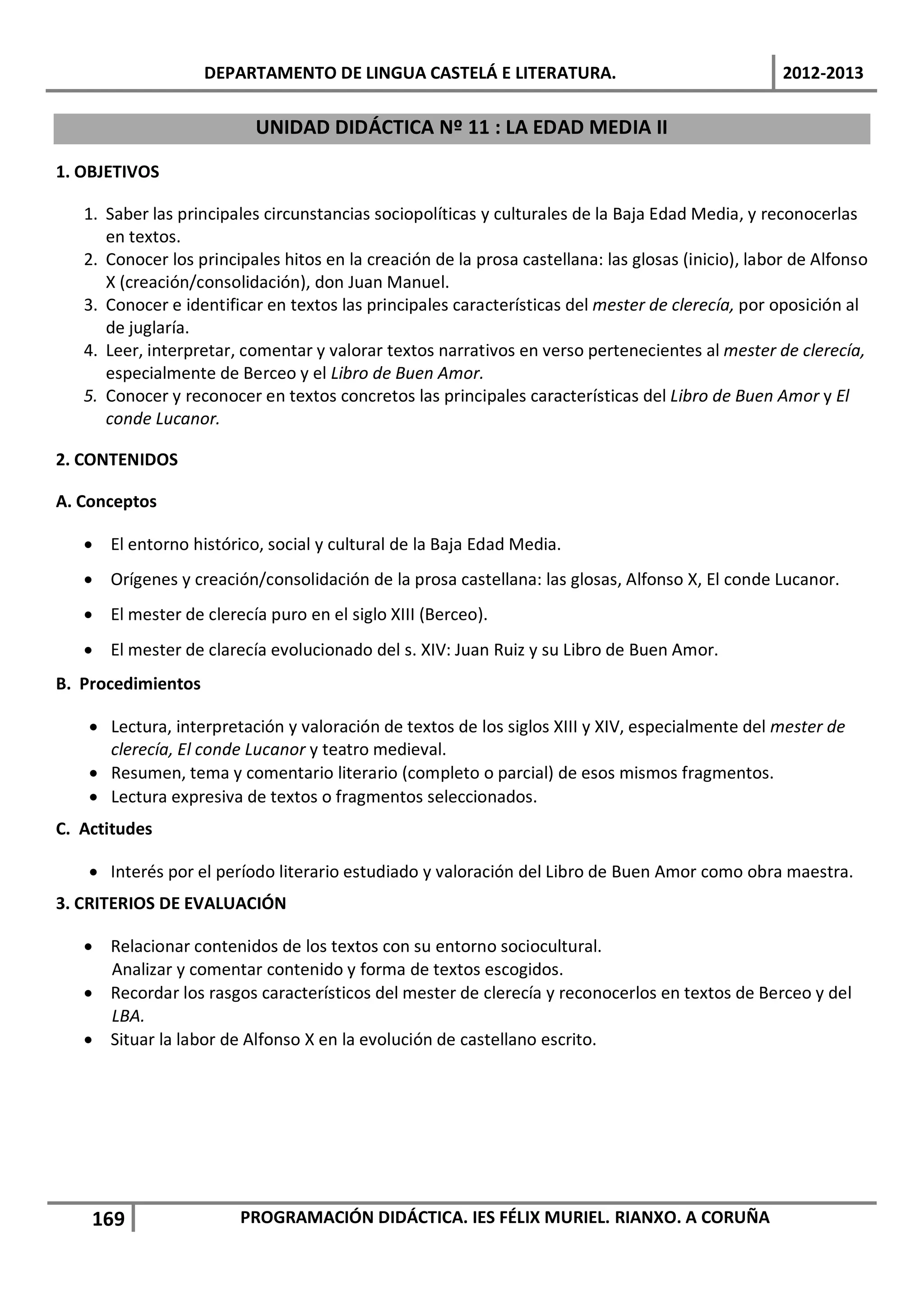 DEPARTAMENTO DE LINGUA CASTELÁ E LITERATURA.                                    2012-2013

                          UNIDAD DIDÁCTICA Nº 11 : LA EDAD MEDIA II

1. OBJETIVOS

   1. Saber las principales circunstancias sociopolíticas y culturales de la Baja Edad Media, y reconocerlas
      en textos.
   2. Conocer los principales hitos en la creación de la prosa castellana: las glosas (inicio), labor de Alfonso
      X (creación/consolidación), don Juan Manuel.
   3. Conocer e identificar en textos las principales características del mester de clerecía, por oposición al
      de juglaría.
   4. Leer, interpretar, comentar y valorar textos narrativos en verso pertenecientes al mester de clerecía,
      especialmente de Berceo y el Libro de Buen Amor.
   5. Conocer y reconocer en textos concretos las principales características del Libro de Buen Amor y El
      conde Lucanor.

2. CONTENIDOS

A. Conceptos

   • El entorno histórico, social y cultural de la Baja Edad Media.
   • Orígenes y creación/consolidación de la prosa castellana: las glosas, Alfonso X, El conde Lucanor.
   • El mester de clerecía puro en el siglo XIII (Berceo).
   • El mester de clarecía evolucionado del s. XIV: Juan Ruiz y su Libro de Buen Amor.
B. Procedimientos

    • Lectura, interpretación y valoración de textos de los siglos XIII y XIV, especialmente del mester de
      clerecía, El conde Lucanor y teatro medieval.
    • Resumen, tema y comentario literario (completo o parcial) de esos mismos fragmentos.
    • Lectura expresiva de textos o fragmentos seleccionados.
C. Actitudes

    • Interés por el período literario estudiado y valoración del Libro de Buen Amor como obra maestra.
3. CRITERIOS DE EVALUACIÓN

   • Relacionar contenidos de los textos con su entorno sociocultural.
     Analizar y comentar contenido y forma de textos escogidos.
   • Recordar los rasgos característicos del mester de clerecía y reconocerlos en textos de Berceo y del
     LBA.
   • Situar la labor de Alfonso X en la evolución de castellano escrito.




    169                 PROGRAMACIÓN DIDÁCTICA. IES FÉLIX MURIEL. RIANXO. A CORUÑA
 