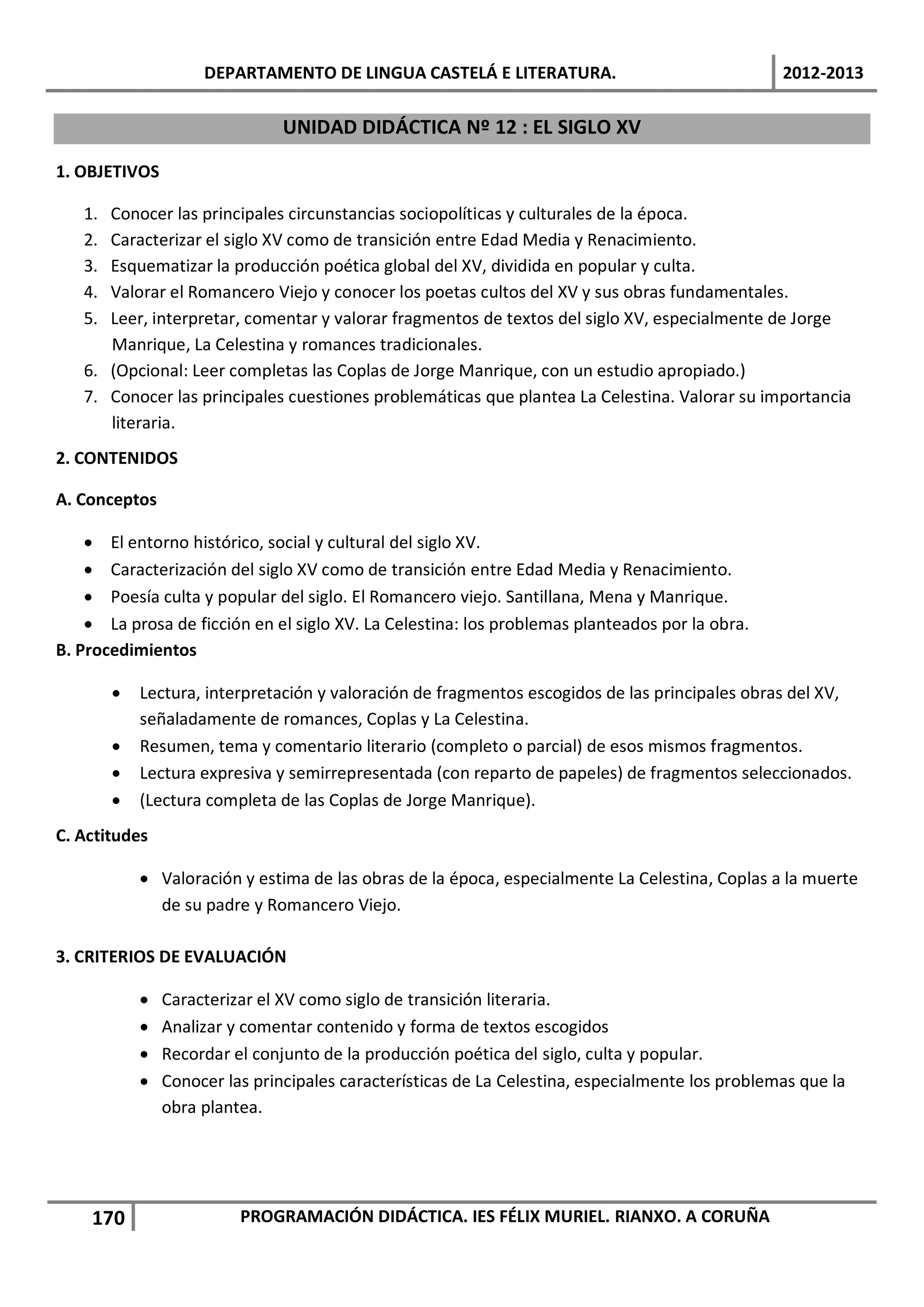 DEPARTAMENTO DE LINGUA CASTELÁ E LITERATURA.                                 2012-2013

                                UNIDAD DIDÁCTICA Nº 12 : EL SIGLO XV

1. OBJETIVOS

   1. Conocer las principales circunstancias sociopolíticas y culturales de la época.
   2. Caracterizar el siglo XV como de transición entre Edad Media y Renacimiento.
   3. Esquematizar la producción poética global del XV, dividida en popular y culta.
   4. Valorar el Romancero Viejo y conocer los poetas cultos del XV y sus obras fundamentales.
   5. Leer, interpretar, comentar y valorar fragmentos de textos del siglo XV, especialmente de Jorge
      Manrique, La Celestina y romances tradicionales.
   6. (Opcional: Leer completas las Coplas de Jorge Manrique, con un estudio apropiado.)
   7. Conocer las principales cuestiones problemáticas que plantea La Celestina. Valorar su importancia
      literaria.
2. CONTENIDOS

A. Conceptos

    • El entorno histórico, social y cultural del siglo XV.
    • Caracterización del siglo XV como de transición entre Edad Media y Renacimiento.
    • Poesía culta y popular del siglo. El Romancero viejo. Santillana, Mena y Manrique.
    • La prosa de ficción en el siglo XV. La Celestina: los problemas planteados por la obra.
B. Procedimientos

        •   Lectura, interpretación y valoración de fragmentos escogidos de las principales obras del XV,
            señaladamente de romances, Coplas y La Celestina.
        •   Resumen, tema y comentario literario (completo o parcial) de esos mismos fragmentos.
        •   Lectura expresiva y semirrepresentada (con reparto de papeles) de fragmentos seleccionados.
        •   (Lectura completa de las Coplas de Jorge Manrique).
C. Actitudes

            • Valoración y estima de las obras de la época, especialmente La Celestina, Coplas a la muerte
              de su padre y Romancero Viejo.

3. CRITERIOS DE EVALUACIÓN

            •   Caracterizar el XV como siglo de transición literaria.
            •   Analizar y comentar contenido y forma de textos escogidos
            •   Recordar el conjunto de la producción poética del siglo, culta y popular.
            •   Conocer las principales características de La Celestina, especialmente los problemas que la
                obra plantea.




    170                   PROGRAMACIÓN DIDÁCTICA. IES FÉLIX MURIEL. RIANXO. A CORUÑA
 