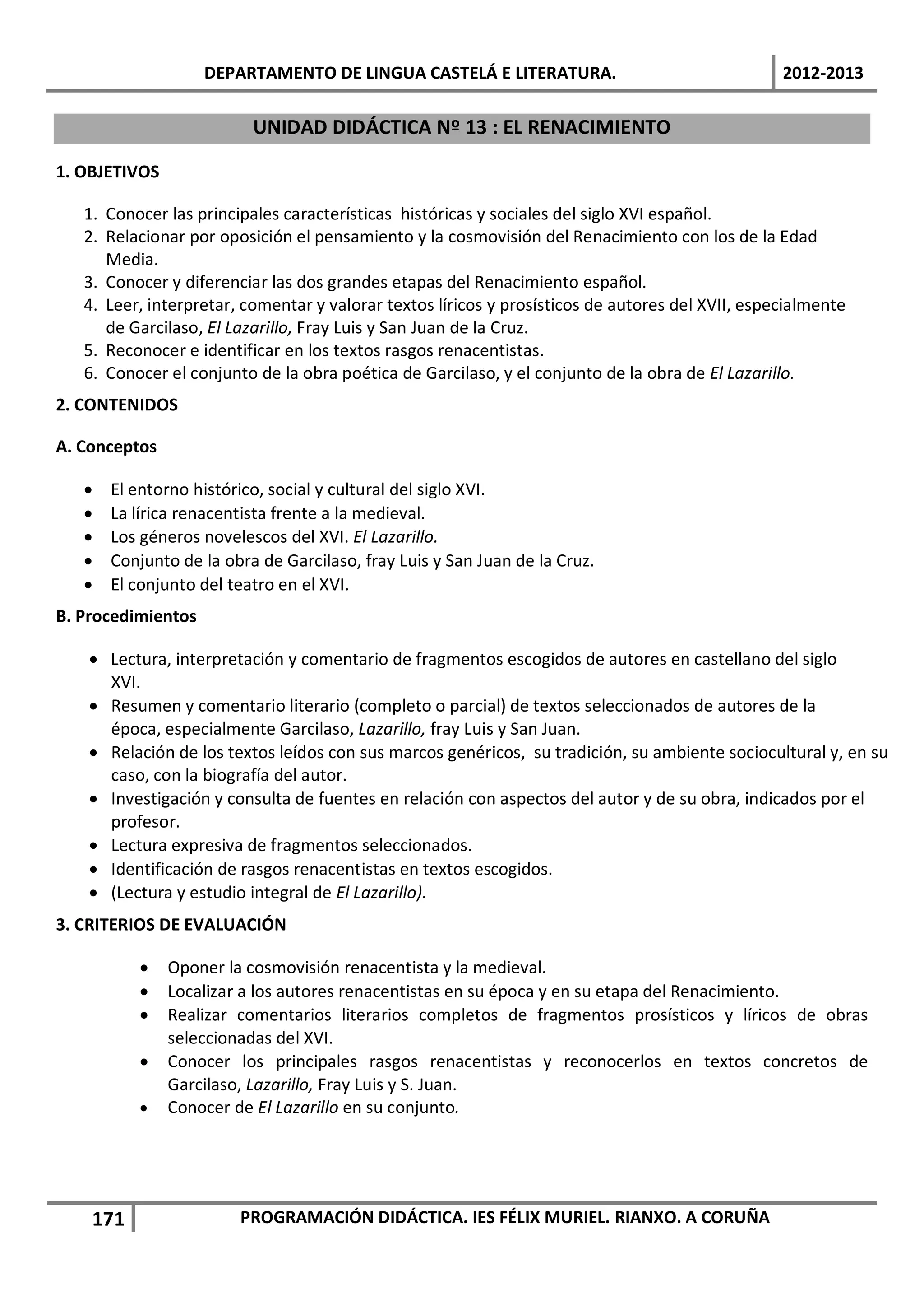 DEPARTAMENTO DE LINGUA CASTELÁ E LITERATURA.                                  2012-2013

                          UNIDAD DIDÁCTICA Nº 13 : EL RENACIMIENTO

1. OBJETIVOS

   1. Conocer las principales características históricas y sociales del siglo XVI español.
   2. Relacionar por oposición el pensamiento y la cosmovisión del Renacimiento con los de la Edad
      Media.
   3. Conocer y diferenciar las dos grandes etapas del Renacimiento español.
   4. Leer, interpretar, comentar y valorar textos líricos y prosísticos de autores del XVII, especialmente
      de Garcilaso, El Lazarillo, Fray Luis y San Juan de la Cruz.
   5. Reconocer e identificar en los textos rasgos renacentistas.
   6. Conocer el conjunto de la obra poética de Garcilaso, y el conjunto de la obra de El Lazarillo.
2. CONTENIDOS

A. Conceptos

   •   El entorno histórico, social y cultural del siglo XVI.
   •   La lírica renacentista frente a la medieval.
   •   Los géneros novelescos del XVI. El Lazarillo.
   •   Conjunto de la obra de Garcilaso, fray Luis y San Juan de la Cruz.
   •   El conjunto del teatro en el XVI.
B. Procedimientos

    • Lectura, interpretación y comentario de fragmentos escogidos de autores en castellano del siglo
      XVI.
    • Resumen y comentario literario (completo o parcial) de textos seleccionados de autores de la
      época, especialmente Garcilaso, Lazarillo, fray Luis y San Juan.
    • Relación de los textos leídos con sus marcos genéricos, su tradición, su ambiente sociocultural y, en su
      caso, con la biografía del autor.
    • Investigación y consulta de fuentes en relación con aspectos del autor y de su obra, indicados por el
      profesor.
    • Lectura expresiva de fragmentos seleccionados.
    • Identificación de rasgos renacentistas en textos escogidos.
    • (Lectura y estudio integral de El Lazarillo).
3. CRITERIOS DE EVALUACIÓN

          •    Oponer la cosmovisión renacentista y la medieval.
          •    Localizar a los autores renacentistas en su época y en su etapa del Renacimiento.
          •    Realizar comentarios literarios completos de fragmentos prosísticos y líricos de obras
               seleccionadas del XVI.
          •    Conocer los principales rasgos renacentistas y reconocerlos en textos concretos de
               Garcilaso, Lazarillo, Fray Luis y S. Juan.
          •    Conocer de El Lazarillo en su conjunto.




    171                 PROGRAMACIÓN DIDÁCTICA. IES FÉLIX MURIEL. RIANXO. A CORUÑA
 