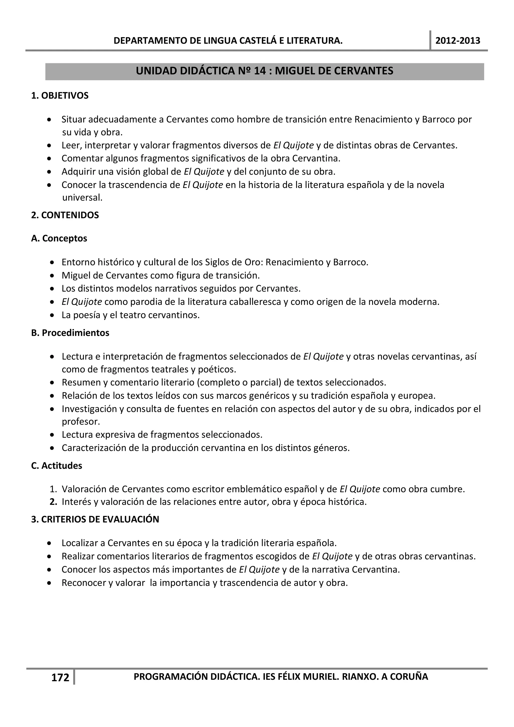 DEPARTAMENTO DE LINGUA CASTELÁ E LITERATURA.                                 2012-2013

                         UNIDAD DIDÁCTICA Nº 14 : MIGUEL DE CERVANTES

1. OBJETIVOS

   • Situar adecuadamente a Cervantes como hombre de transición entre Renacimiento y Barroco por
     su vida y obra.
   • Leer, interpretar y valorar fragmentos diversos de El Quijote y de distintas obras de Cervantes.
   • Comentar algunos fragmentos significativos de la obra Cervantina.
   • Adquirir una visión global de El Quijote y del conjunto de su obra.
   • Conocer la trascendencia de El Quijote en la historia de la literatura española y de la novela
     universal.
2. CONTENIDOS

A. Conceptos

    •   Entorno histórico y cultural de los Siglos de Oro: Renacimiento y Barroco.
    •   Miguel de Cervantes como figura de transición.
    •   Los distintos modelos narrativos seguidos por Cervantes.
    •   El Quijote como parodia de la literatura caballeresca y como origen de la novela moderna.
    •   La poesía y el teatro cervantinos.
B. Procedimientos

    • Lectura e interpretación de fragmentos seleccionados de El Quijote y otras novelas cervantinas, así
      como de fragmentos teatrales y poéticos.
    • Resumen y comentario literario (completo o parcial) de textos seleccionados.
    • Relación de los textos leídos con sus marcos genéricos y su tradición española y europea.
    • Investigación y consulta de fuentes en relación con aspectos del autor y de su obra, indicados por el
      profesor.
    • Lectura expresiva de fragmentos seleccionados.
    • Caracterización de la producción cervantina en los distintos géneros.
C. Actitudes

    1. Valoración de Cervantes como escritor emblemático español y de El Quijote como obra cumbre.
    2. Interés y valoración de las relaciones entre autor, obra y época histórica.
3. CRITERIOS DE EVALUACIÓN

   •    Localizar a Cervantes en su época y la tradición literaria española.
   •    Realizar comentarios literarios de fragmentos escogidos de El Quijote y de otras obras cervantinas.
   •    Conocer los aspectos más importantes de El Quijote y de la narrativa Cervantina.
   •    Reconocer y valorar la importancia y trascendencia de autor y obra.




    172                  PROGRAMACIÓN DIDÁCTICA. IES FÉLIX MURIEL. RIANXO. A CORUÑA
 