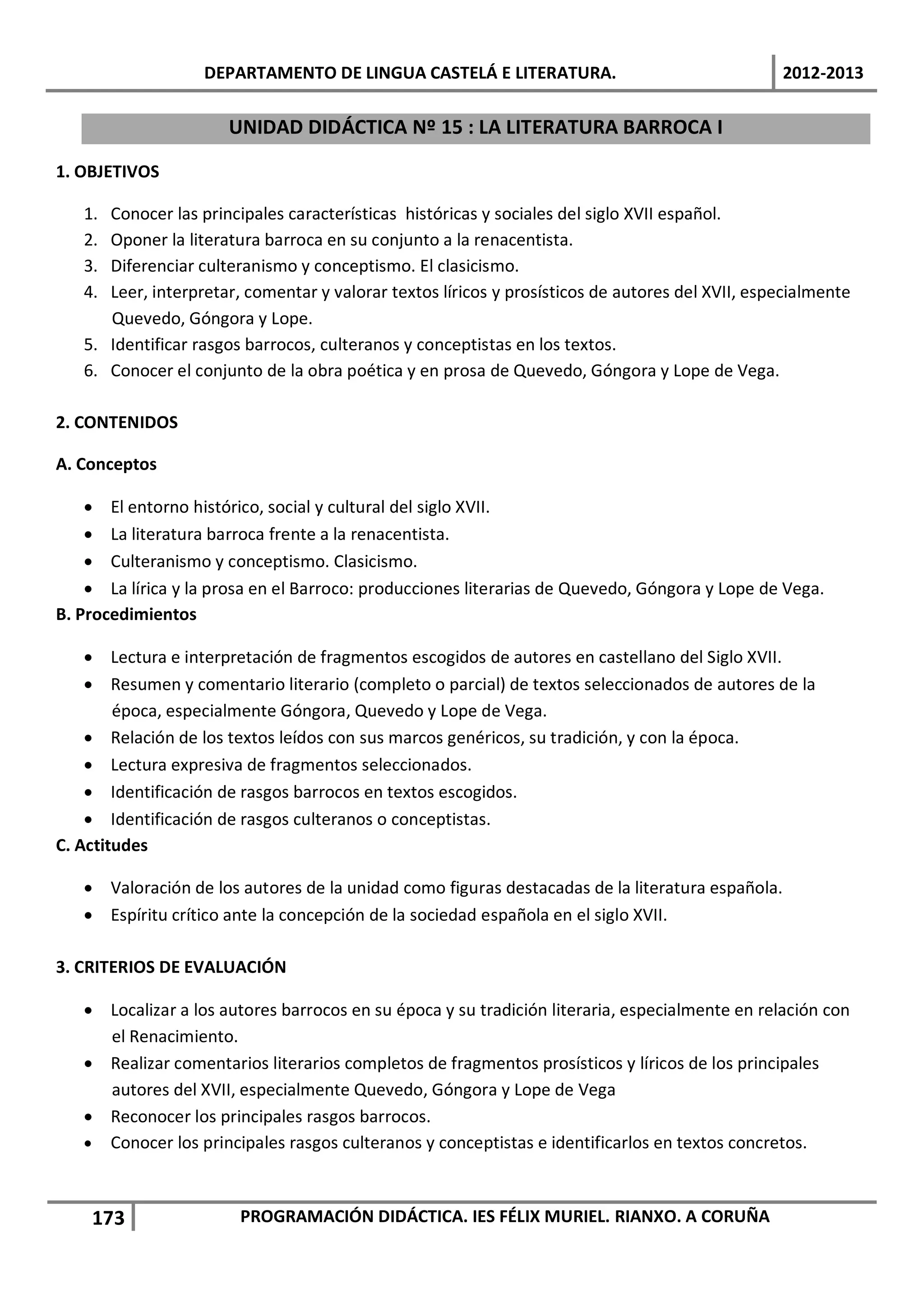DEPARTAMENTO DE LINGUA CASTELÁ E LITERATURA.                                  2012-2013

                      UNIDAD DIDÁCTICA Nº 15 : LA LITERATURA BARROCA I

1. OBJETIVOS

   1. Conocer las principales características históricas y sociales del siglo XVII español.
   2. Oponer la literatura barroca en su conjunto a la renacentista.
   3. Diferenciar culteranismo y conceptismo. El clasicismo.
   4. Leer, interpretar, comentar y valorar textos líricos y prosísticos de autores del XVII, especialmente
      Quevedo, Góngora y Lope.
   5. Identificar rasgos barrocos, culteranos y conceptistas en los textos.
   6. Conocer el conjunto de la obra poética y en prosa de Quevedo, Góngora y Lope de Vega.

2. CONTENIDOS

A. Conceptos

    • El entorno histórico, social y cultural del siglo XVII.
    • La literatura barroca frente a la renacentista.
    • Culteranismo y conceptismo. Clasicismo.
    • La lírica y la prosa en el Barroco: producciones literarias de Quevedo, Góngora y Lope de Vega.
B. Procedimientos

    • Lectura e interpretación de fragmentos escogidos de autores en castellano del Siglo XVII.
    • Resumen y comentario literario (completo o parcial) de textos seleccionados de autores de la
        época, especialmente Góngora, Quevedo y Lope de Vega.
    • Relación de los textos leídos con sus marcos genéricos, su tradición, y con la época.
    • Lectura expresiva de fragmentos seleccionados.
    • Identificación de rasgos barrocos en textos escogidos.
    • Identificación de rasgos culteranos o conceptistas.
C. Actitudes

   • Valoración de los autores de la unidad como figuras destacadas de la literatura española.
   • Espíritu crítico ante la concepción de la sociedad española en el siglo XVII.

3. CRITERIOS DE EVALUACIÓN

   • Localizar a los autores barrocos en su época y su tradición literaria, especialmente en relación con
     el Renacimiento.
   • Realizar comentarios literarios completos de fragmentos prosísticos y líricos de los principales
     autores del XVII, especialmente Quevedo, Góngora y Lope de Vega
   • Reconocer los principales rasgos barrocos.
   • Conocer los principales rasgos culteranos y conceptistas e identificarlos en textos concretos.



    173                 PROGRAMACIÓN DIDÁCTICA. IES FÉLIX MURIEL. RIANXO. A CORUÑA
 
