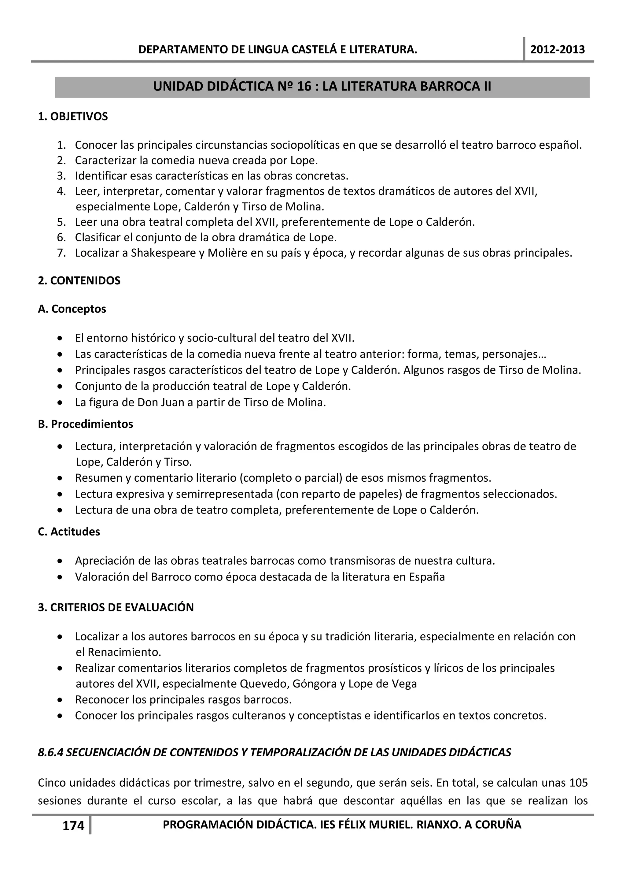 DEPARTAMENTO DE LINGUA CASTELÁ E LITERATURA.                                 2012-2013

                       UNIDAD DIDÁCTICA Nº 16 : LA LITERATURA BARROCA II

1. OBJETIVOS

   1. Conocer las principales circunstancias sociopolíticas en que se desarrolló el teatro barroco español.
   2. Caracterizar la comedia nueva creada por Lope.
   3. Identificar esas características en las obras concretas.
   4. Leer, interpretar, comentar y valorar fragmentos de textos dramáticos de autores del XVII,
      especialmente Lope, Calderón y Tirso de Molina.
   5. Leer una obra teatral completa del XVII, preferentemente de Lope o Calderón.
   6. Clasificar el conjunto de la obra dramática de Lope.
   7. Localizar a Shakespeare y Molière en su país y época, y recordar algunas de sus obras principales.

2. CONTENIDOS

A. Conceptos

   •    El entorno histórico y socio-cultural del teatro del XVII.
   •    Las características de la comedia nueva frente al teatro anterior: forma, temas, personajes…
   •    Principales rasgos característicos del teatro de Lope y Calderón. Algunos rasgos de Tirso de Molina.
   •    Conjunto de la producción teatral de Lope y Calderón.
   •    La figura de Don Juan a partir de Tirso de Molina.
B. Procedimientos
   • Lectura, interpretación y valoración de fragmentos escogidos de las principales obras de teatro de
     Lope, Calderón y Tirso.
   • Resumen y comentario literario (completo o parcial) de esos mismos fragmentos.
   • Lectura expresiva y semirrepresentada (con reparto de papeles) de fragmentos seleccionados.
   • Lectura de una obra de teatro completa, preferentemente de Lope o Calderón.
C. Actitudes

   • Apreciación de las obras teatrales barrocas como transmisoras de nuestra cultura.
   • Valoración del Barroco como época destacada de la literatura en España

3. CRITERIOS DE EVALUACIÓN

   • Localizar a los autores barrocos en su época y su tradición literaria, especialmente en relación con
     el Renacimiento.
   • Realizar comentarios literarios completos de fragmentos prosísticos y líricos de los principales
     autores del XVII, especialmente Quevedo, Góngora y Lope de Vega
   • Reconocer los principales rasgos barrocos.
   • Conocer los principales rasgos culteranos y conceptistas e identificarlos en textos concretos.

8.6.4 SECUENCIACIÓN DE CONTENIDOS Y TEMPORALIZACIÓN DE LAS UNIDADES DIDÁCTICAS

Cinco unidades didácticas por trimestre, salvo en el segundo, que serán seis. En total, se calculan unas 105
sesiones durante el curso escolar, a las que habrá que descontar aquéllas en las que se realizan los

    174                  PROGRAMACIÓN DIDÁCTICA. IES FÉLIX MURIEL. RIANXO. A CORUÑA
 