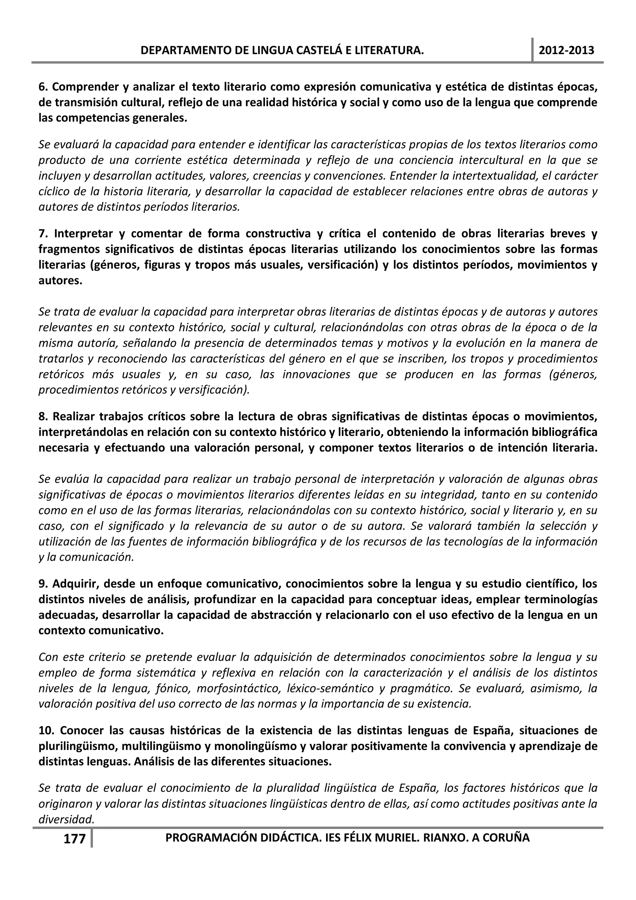 DEPARTAMENTO DE LINGUA CASTELÁ E LITERATURA.                                     2012-2013

6. Comprender y analizar el texto literario como expresión comunicativa y estética de distintas épocas,
de transmisión cultural, reflejo de una realidad histórica y social y como uso de la lengua que comprende
las competencias generales.

Se evaluará la capacidad para entender e identificar las características propias de los textos literarios como
producto de una corriente estética determinada y reflejo de una conciencia intercultural en la que se
incluyen y desarrollan actitudes, valores, creencias y convenciones. Entender la intertextualidad, el carácter
cíclico de la historia literaria, y desarrollar la capacidad de establecer relaciones entre obras de autoras y
autores de distintos períodos literarios.

7. Interpretar y comentar de forma constructiva y crítica el contenido de obras literarias breves y
fragmentos significativos de distintas épocas literarias utilizando los conocimientos sobre las formas
literarias (géneros, figuras y tropos más usuales, versificación) y los distintos períodos, movimientos y
autores.

Se trata de evaluar la capacidad para interpretar obras literarias de distintas épocas y de autoras y autores
relevantes en su contexto histórico, social y cultural, relacionándolas con otras obras de la época o de la
misma autoría, señalando la presencia de determinados temas y motivos y la evolución en la manera de
tratarlos y reconociendo las características del género en el que se inscriben, los tropos y procedimientos
retóricos más usuales y, en su caso, las innovaciones que se producen en las formas (géneros,
procedimientos retóricos y versificación).

8. Realizar trabajos críticos sobre la lectura de obras significativas de distintas épocas o movimientos,
interpretándolas en relación con su contexto histórico y literario, obteniendo la información bibliográfica
necesaria y efectuando una valoración personal, y componer textos literarios o de intención literaria.

Se evalúa la capacidad para realizar un trabajo personal de interpretación y valoración de algunas obras
significativas de épocas o movimientos literarios diferentes leídas en su integridad, tanto en su contenido
como en el uso de las formas literarias, relacionándolas con su contexto histórico, social y literario y, en su
caso, con el significado y la relevancia de su autor o de su autora. Se valorará también la selección y
utilización de las fuentes de información bibliográfica y de los recursos de las tecnologías de la información
y la comunicación.

9. Adquirir, desde un enfoque comunicativo, conocimientos sobre la lengua y su estudio científico, los
distintos niveles de análisis, profundizar en la capacidad para conceptuar ideas, emplear terminologías
adecuadas, desarrollar la capacidad de abstracción y relacionarlo con el uso efectivo de la lengua en un
contexto comunicativo.

Con este criterio se pretende evaluar la adquisición de determinados conocimientos sobre la lengua y su
empleo de forma sistemática y reflexiva en relación con la caracterización y el análisis de los distintos
niveles de la lengua, fónico, morfosintáctico, léxico-semántico y pragmático. Se evaluará, asimismo, la
valoración positiva del uso correcto de las normas y la importancia de su existencia.

10. Conocer las causas históricas de la existencia de las distintas lenguas de España, situaciones de
plurilingüismo, multilingüismo y monolingüísmo y valorar positivamente la convivencia y aprendizaje de
distintas lenguas. Análisis de las diferentes situaciones.

Se trata de evaluar el conocimiento de la pluralidad lingüística de España, los factores históricos que la
originaron y valorar las distintas situaciones lingüísticas dentro de ellas, así como actitudes positivas ante la
diversidad.
     177                  PROGRAMACIÓN DIDÁCTICA. IES FÉLIX MURIEL. RIANXO. A CORUÑA
 