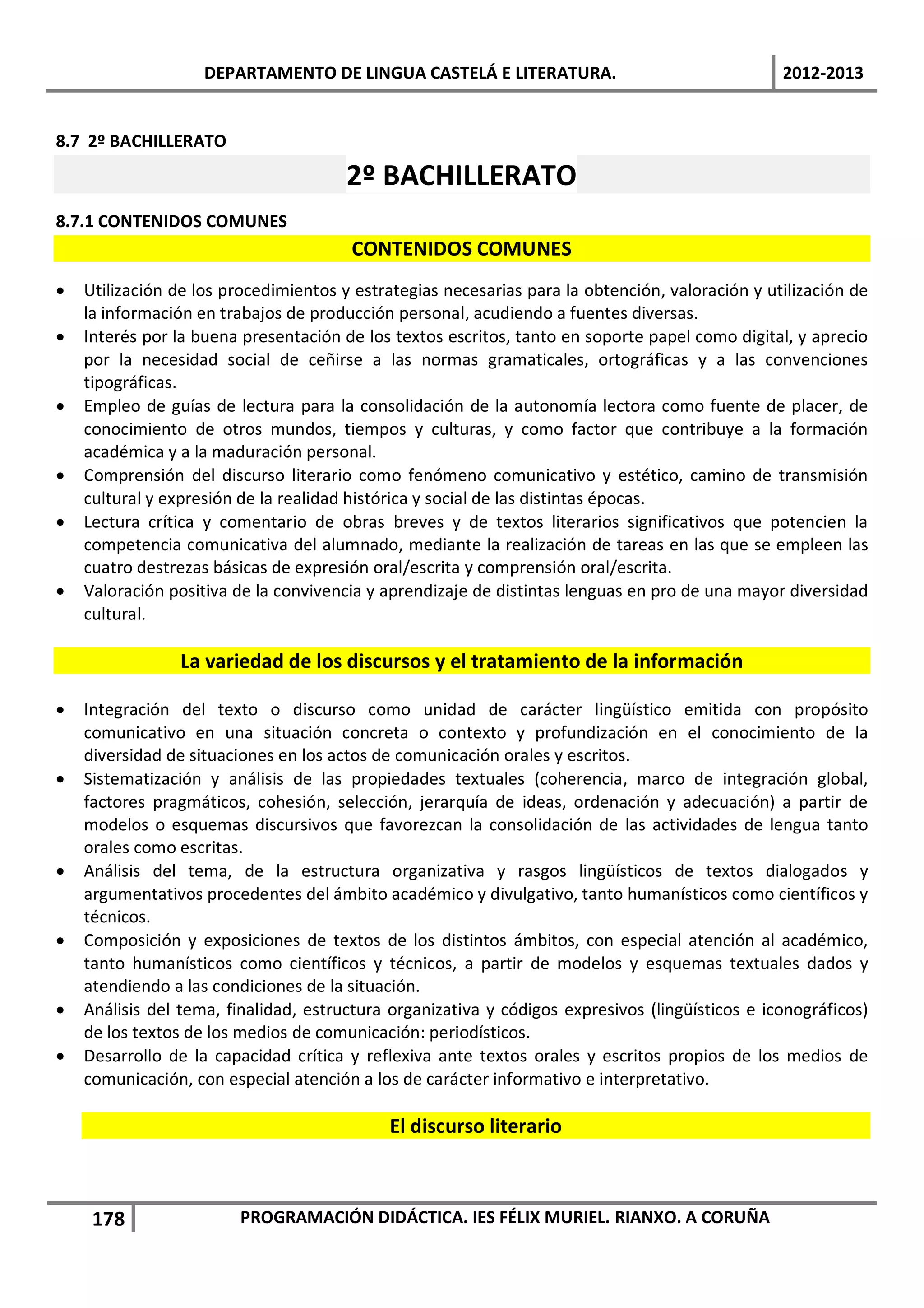 DEPARTAMENTO DE LINGUA CASTELÁ E LITERATURA.                                 2012-2013


8.7 2º BACHILLERATO

                                       2º BACHILLERATO
8.7.1 CONTENIDOS COMUNES
                                       CONTENIDOS COMUNES
•   Utilización de los procedimientos y estrategias necesarias para la obtención, valoración y utilización de
    la información en trabajos de producción personal, acudiendo a fuentes diversas.
•   Interés por la buena presentación de los textos escritos, tanto en soporte papel como digital, y aprecio
    por la necesidad social de ceñirse a las normas gramaticales, ortográficas y a las convenciones
    tipográficas.
•   Empleo de guías de lectura para la consolidación de la autonomía lectora como fuente de placer, de
    conocimiento de otros mundos, tiempos y culturas, y como factor que contribuye a la formación
    académica y a la maduración personal.
•   Comprensión del discurso literario como fenómeno comunicativo y estético, camino de transmisión
    cultural y expresión de la realidad histórica y social de las distintas épocas.
•   Lectura crítica y comentario de obras breves y de textos literarios significativos que potencien la
    competencia comunicativa del alumnado, mediante la realización de tareas en las que se empleen las
    cuatro destrezas básicas de expresión oral/escrita y comprensión oral/escrita.
•   Valoración positiva de la convivencia y aprendizaje de distintas lenguas en pro de una mayor diversidad
    cultural.

                La variedad de los discursos y el tratamiento de la información

•   Integración del texto o discurso como unidad de carácter lingüístico emitida con propósito
    comunicativo en una situación concreta o contexto y profundización en el conocimiento de la
    diversidad de situaciones en los actos de comunicación orales y escritos.
•   Sistematización y análisis de las propiedades textuales (coherencia, marco de integración global,
    factores pragmáticos, cohesión, selección, jerarquía de ideas, ordenación y adecuación) a partir de
    modelos o esquemas discursivos que favorezcan la consolidación de las actividades de lengua tanto
    orales como escritas.
•   Análisis del tema, de la estructura organizativa y rasgos lingüísticos de textos dialogados y
    argumentativos procedentes del ámbito académico y divulgativo, tanto humanísticos como científicos y
    técnicos.
•   Composición y exposiciones de textos de los distintos ámbitos, con especial atención al académico,
    tanto humanísticos como científicos y técnicos, a partir de modelos y esquemas textuales dados y
    atendiendo a las condiciones de la situación.
•   Análisis del tema, finalidad, estructura organizativa y códigos expresivos (lingüísticos e iconográficos)
    de los textos de los medios de comunicación: periodísticos.
•   Desarrollo de la capacidad crítica y reflexiva ante textos orales y escritos propios de los medios de
    comunicación, con especial atención a los de carácter informativo e interpretativo.

                                            El discurso literario



     178                PROGRAMACIÓN DIDÁCTICA. IES FÉLIX MURIEL. RIANXO. A CORUÑA
 