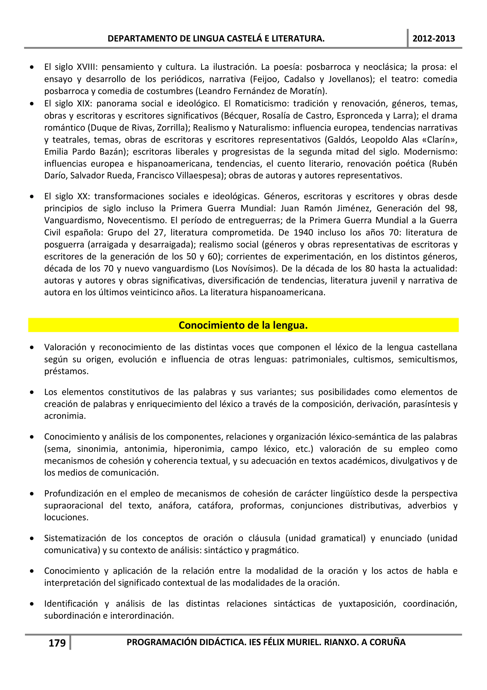 DEPARTAMENTO DE LINGUA CASTELÁ E LITERATURA.                                  2012-2013

•   El siglo XVIII: pensamiento y cultura. La ilustración. La poesía: posbarroca y neoclásica; la prosa: el
    ensayo y desarrollo de los periódicos, narrativa (Feijoo, Cadalso y Jovellanos); el teatro: comedia
    posbarroca y comedia de costumbres (Leandro Fernández de Moratín).
•   El siglo XIX: panorama social e ideológico. El Romaticismo: tradición y renovación, géneros, temas,
    obras y escritoras y escritores significativos (Bécquer, Rosalía de Castro, Espronceda y Larra); el drama
    romántico (Duque de Rivas, Zorrilla); Realismo y Naturalismo: influencia europea, tendencias narrativas
    y teatrales, temas, obras de escritoras y escritores representativos (Galdós, Leopoldo Alas «Clarín»,
    Emilia Pardo Bazán); escritoras liberales y progresistas de la segunda mitad del siglo. Modernismo:
    influencias europea e hispanoamericana, tendencias, el cuento literario, renovación poética (Rubén
    Darío, Salvador Rueda, Francisco Villaespesa); obras de autoras y autores representativos.

•   El siglo XX: transformaciones sociales e ideológicas. Géneros, escritoras y escritores y obras desde
    principios de siglo incluso la Primera Guerra Mundial: Juan Ramón Jiménez, Generación del 98,
    Vanguardismo, Novecentismo. El período de entreguerras; de la Primera Guerra Mundial a la Guerra
    Civil española: Grupo del 27, literatura comprometida. De 1940 incluso los años 70: literatura de
    posguerra (arraigada y desarraigada); realismo social (géneros y obras representativas de escritoras y
    escritores de la generación de los 50 y 60); corrientes de experimentación, en los distintos géneros,
    década de los 70 y nuevo vanguardismo (Los Novísimos). De la década de los 80 hasta la actualidad:
    autoras y autores y obras significativas, diversificación de tendencias, literatura juvenil y narrativa de
    autora en los últimos veinticinco años. La literatura hispanoamericana.


                                      Conocimiento de la lengua.
•   Valoración y reconocimiento de las distintas voces que componen el léxico de la lengua castellana
    según su origen, evolución e influencia de otras lenguas: patrimoniales, cultismos, semicultismos,
    préstamos.

•   Los elementos constitutivos de las palabras y sus variantes; sus posibilidades como elementos de
    creación de palabras y enriquecimiento del léxico a través de la composición, derivación, parasíntesis y
    acronimia.

•   Conocimiento y análisis de los componentes, relaciones y organización léxico-semántica de las palabras
    (sema, sinonimia, antonimia, hiperonimia, campo léxico, etc.) valoración de su empleo como
    mecanismos de cohesión y coherencia textual, y su adecuación en textos académicos, divulgativos y de
    los medios de comunicación.

•   Profundización en el empleo de mecanismos de cohesión de carácter lingüístico desde la perspectiva
    supraoracional del texto, anáfora, catáfora, proformas, conjunciones distributivas, adverbios y
    locuciones.

•   Sistematización de los conceptos de oración o cláusula (unidad gramatical) y enunciado (unidad
    comunicativa) y su contexto de análisis: sintáctico y pragmático.

•   Conocimiento y aplicación de la relación entre la modalidad de la oración y los actos de habla e
    interpretación del significado contextual de las modalidades de la oración.

•   Identificación y análisis de las distintas relaciones sintácticas de yuxtaposición, coordinación,
    subordinación e interordinación.

     179                 PROGRAMACIÓN DIDÁCTICA. IES FÉLIX MURIEL. RIANXO. A CORUÑA
 