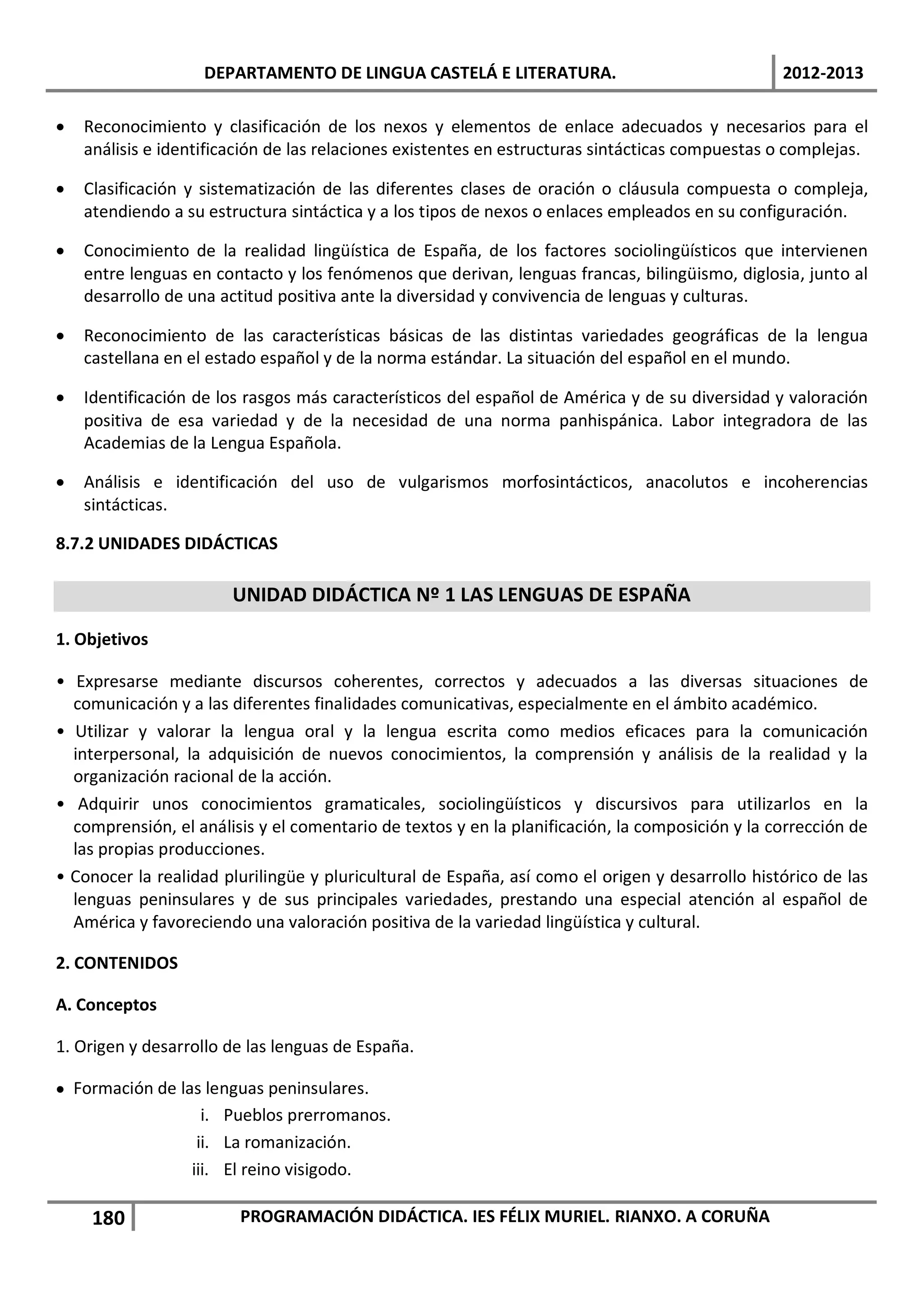 DEPARTAMENTO DE LINGUA CASTELÁ E LITERATURA.                                 2012-2013

•   Reconocimiento y clasificación de los nexos y elementos de enlace adecuados y necesarios para el
    análisis e identificación de las relaciones existentes en estructuras sintácticas compuestas o complejas.

•   Clasificación y sistematización de las diferentes clases de oración o cláusula compuesta o compleja,
    atendiendo a su estructura sintáctica y a los tipos de nexos o enlaces empleados en su configuración.

•   Conocimiento de la realidad lingüística de España, de los factores sociolingüísticos que intervienen
    entre lenguas en contacto y los fenómenos que derivan, lenguas francas, bilingüismo, diglosia, junto al
    desarrollo de una actitud positiva ante la diversidad y convivencia de lenguas y culturas.

•   Reconocimiento de las características básicas de las distintas variedades geográficas de la lengua
    castellana en el estado español y de la norma estándar. La situación del español en el mundo.

•   Identificación de los rasgos más característicos del español de América y de su diversidad y valoración
    positiva de esa variedad y de la necesidad de una norma panhispánica. Labor integradora de las
    Academias de la Lengua Española.

•   Análisis e identificación del uso de vulgarismos morfosintácticos, anacolutos e incoherencias
    sintácticas.

8.7.2 UNIDADES DIDÁCTICAS

                       UNIDAD DIDÁCTICA Nº 1 LAS LENGUAS DE ESPAÑA

1. Objetivos

• Expresarse mediante discursos coherentes, correctos y adecuados a las diversas situaciones de
  comunicación y a las diferentes finalidades comunicativas, especialmente en el ámbito académico.
• Utilizar y valorar la lengua oral y la lengua escrita como medios eficaces para la comunicación
  interpersonal, la adquisición de nuevos conocimientos, la comprensión y análisis de la realidad y la
  organización racional de la acción.
• Adquirir unos conocimientos gramaticales, sociolingüísticos y discursivos para utilizarlos en la
  comprensión, el análisis y el comentario de textos y en la planificación, la composición y la corrección de
  las propias producciones.
• Conocer la realidad plurilingüe y pluricultural de España, así como el origen y desarrollo histórico de las
  lenguas peninsulares y de sus principales variedades, prestando una especial atención al español de
  América y favoreciendo una valoración positiva de la variedad lingüística y cultural.

2. CONTENIDOS

A. Conceptos

1. Origen y desarrollo de las lenguas de España.

• Formación de las lenguas peninsulares.
                   i. Pueblos prerromanos.
                  ii. La romanización.
                 iii. El reino visigodo.

     180                PROGRAMACIÓN DIDÁCTICA. IES FÉLIX MURIEL. RIANXO. A CORUÑA
 