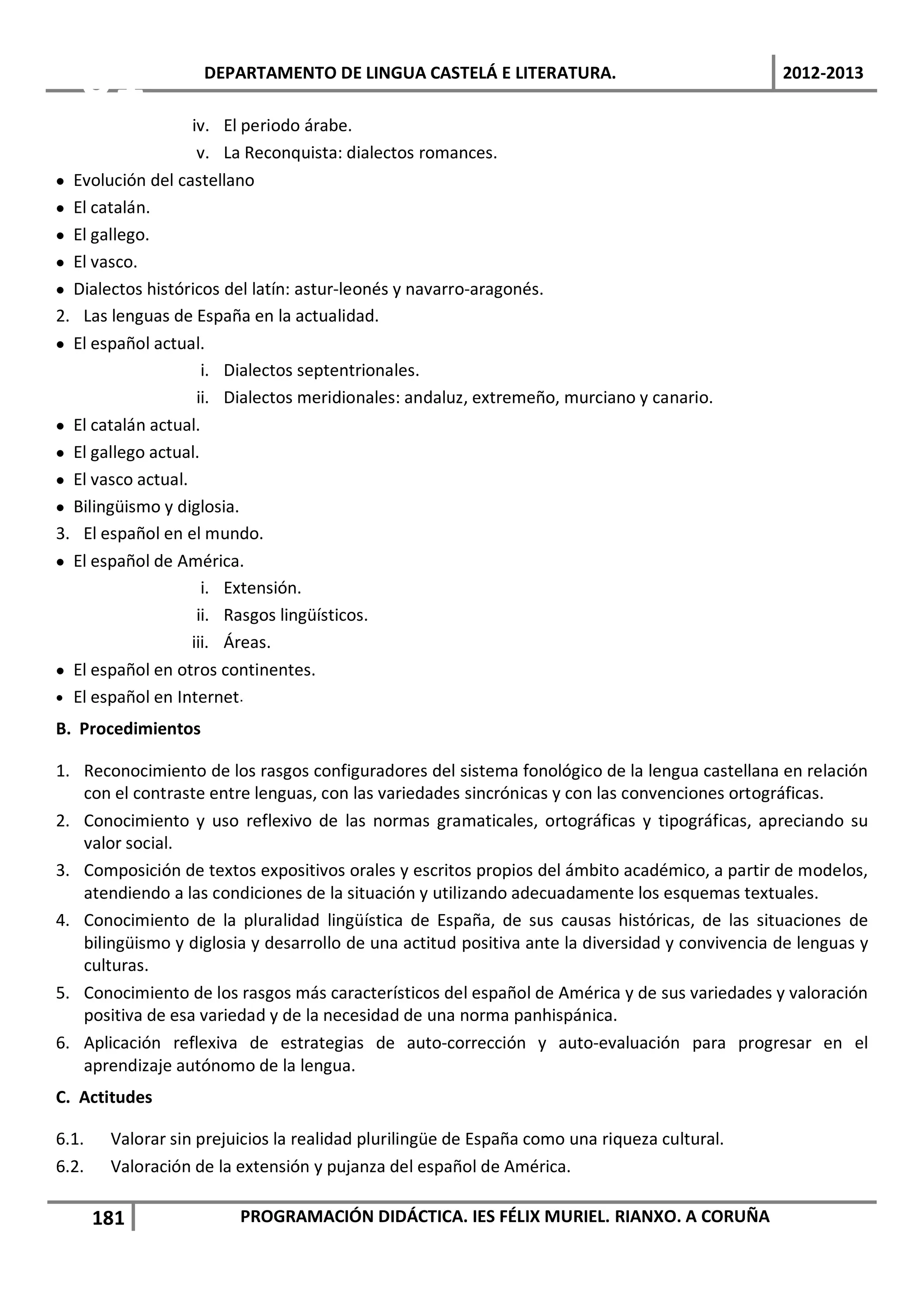 01               DEPARTAMENTO DE LINGUA CASTELÁ E LITERATURA.                                2012-2013

                   iv. El periodo árabe.
                    v. La Reconquista: dialectos romances.
• Evolución del castellano
• El catalán.
• El gallego.
• El vasco.
• Dialectos históricos del latín: astur-leonés y navarro-aragonés.
2. Las lenguas de España en la actualidad.
• El español actual.
                     i. Dialectos septentrionales.
                    ii. Dialectos meridionales: andaluz, extremeño, murciano y canario.
• El catalán actual.
• El gallego actual.
• El vasco actual.
• Bilingüismo y diglosia.
3. El español en el mundo.
• El español de América.
                     i. Extensión.
                    ii. Rasgos lingüísticos.
                   iii. Áreas.
• El español en otros continentes.
• El español en Internet.

B. Procedimientos

1. Reconocimiento de los rasgos configuradores del sistema fonológico de la lengua castellana en relación
   con el contraste entre lenguas, con las variedades sincrónicas y con las convenciones ortográficas.
2. Conocimiento y uso reflexivo de las normas gramaticales, ortográficas y tipográficas, apreciando su
   valor social.
3. Composición de textos expositivos orales y escritos propios del ámbito académico, a partir de modelos,
   atendiendo a las condiciones de la situación y utilizando adecuadamente los esquemas textuales.
4. Conocimiento de la pluralidad lingüística de España, de sus causas históricas, de las situaciones de
   bilingüismo y diglosia y desarrollo de una actitud positiva ante la diversidad y convivencia de lenguas y
   culturas.
5. Conocimiento de los rasgos más característicos del español de América y de sus variedades y valoración
   positiva de esa variedad y de la necesidad de una norma panhispánica.
6. Aplicación reflexiva de estrategias de auto-corrección y auto-evaluación para progresar en el
   aprendizaje autónomo de la lengua.
C. Actitudes

6.1.    Valorar sin prejuicios la realidad plurilingüe de España como una riqueza cultural.
6.2.    Valoración de la extensión y pujanza del español de América.

       181               PROGRAMACIÓN DIDÁCTICA. IES FÉLIX MURIEL. RIANXO. A CORUÑA
 