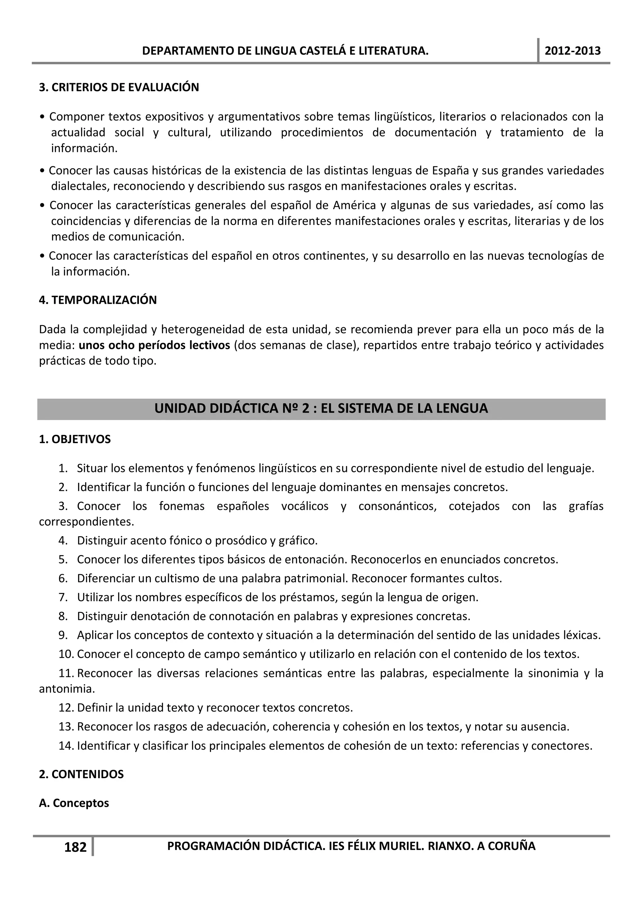 DEPARTAMENTO DE LINGUA CASTELÁ E LITERATURA.                                  2012-2013

3. CRITERIOS DE EVALUACIÓN

• Componer textos expositivos y argumentativos sobre temas lingüísticos, literarios o relacionados con la
  actualidad social y cultural, utilizando procedimientos de documentación y tratamiento de la
  información.
• Conocer las causas históricas de la existencia de las distintas lenguas de España y sus grandes variedades
  dialectales, reconociendo y describiendo sus rasgos en manifestaciones orales y escritas.
• Conocer las características generales del español de América y algunas de sus variedades, así como las
  coincidencias y diferencias de la norma en diferentes manifestaciones orales y escritas, literarias y de los
  medios de comunicación.
• Conocer las características del español en otros continentes, y su desarrollo en las nuevas tecnologías de
  la información.

4. TEMPORALIZACIÓN

Dada la complejidad y heterogeneidad de esta unidad, se recomienda prever para ella un poco más de la
media: unos ocho períodos lectivos (dos semanas de clase), repartidos entre trabajo teórico y actividades
prácticas de todo tipo.


                      UNIDAD DIDÁCTICA Nº 2 : EL SISTEMA DE LA LENGUA

1. OBJETIVOS

    1. Situar los elementos y fenómenos lingüísticos en su correspondiente nivel de estudio del lenguaje.
    2. Identificar la función o funciones del lenguaje dominantes en mensajes concretos.
    3. Conocer los fonemas españoles vocálicos y consonánticos, cotejados con las grafías
correspondientes.
    4. Distinguir acento fónico o prosódico y gráfico.
    5. Conocer los diferentes tipos básicos de entonación. Reconocerlos en enunciados concretos.
    6. Diferenciar un cultismo de una palabra patrimonial. Reconocer formantes cultos.
    7. Utilizar los nombres específicos de los préstamos, según la lengua de origen.
    8. Distinguir denotación de connotación en palabras y expresiones concretas.
    9. Aplicar los conceptos de contexto y situación a la determinación del sentido de las unidades léxicas.
    10. Conocer el concepto de campo semántico y utilizarlo en relación con el contenido de los textos.
    11. Reconocer las diversas relaciones semánticas entre las palabras, especialmente la sinonimia y la
antonimia.
    12. Definir la unidad texto y reconocer textos concretos.
    13. Reconocer los rasgos de adecuación, coherencia y cohesión en los textos, y notar su ausencia.
    14. Identificar y clasificar los principales elementos de cohesión de un texto: referencias y conectores.

2. CONTENIDOS

A. Conceptos


    182                 PROGRAMACIÓN DIDÁCTICA. IES FÉLIX MURIEL. RIANXO. A CORUÑA
 