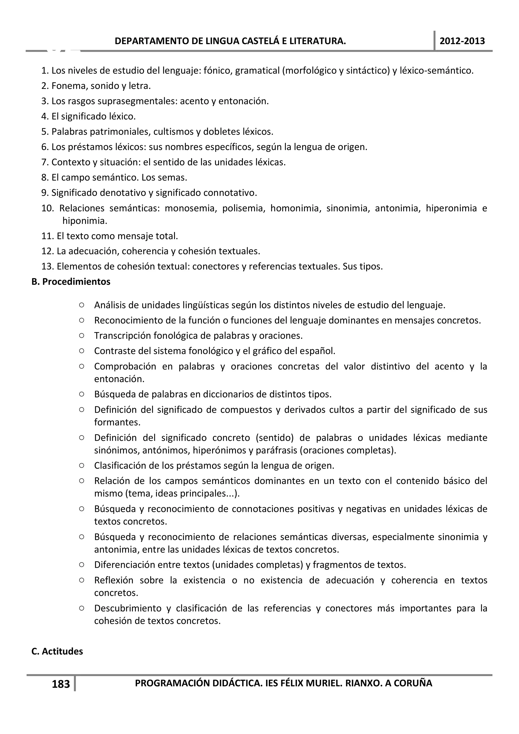 02              DEPARTAMENTO DE LINGUA CASTELÁ E LITERATURA.                                 2012-2013

   1. Los niveles de estudio del lenguaje: fónico, gramatical (morfológico y sintáctico) y léxico-semántico.
   2. Fonema, sonido y letra.
   3. Los rasgos suprasegmentales: acento y entonación.
   4. El significado léxico.
   5. Palabras patrimoniales, cultismos y dobletes léxicos.
   6. Los préstamos léxicos: sus nombres específicos, según la lengua de origen.
   7. Contexto y situación: el sentido de las unidades léxicas.
   8. El campo semántico. Los semas.
   9. Significado denotativo y significado connotativo.
   10. Relaciones semánticas: monosemia, polisemia, homonimia, sinonimia, antonimia, hiperonimia e
         hiponimia.
   11. El texto como mensaje total.
   12. La adecuación, coherencia y cohesión textuales.
   13. Elementos de cohesión textual: conectores y referencias textuales. Sus tipos.
B. Procedimientos

           o   Análisis de unidades lingüísticas según los distintos niveles de estudio del lenguaje.
           o   Reconocimiento de la función o funciones del lenguaje dominantes en mensajes concretos.
           o   Transcripción fonológica de palabras y oraciones.
           o   Contraste del sistema fonológico y el gráfico del español.
           o   Comprobación en palabras y oraciones concretas del valor distintivo del acento y la
               entonación.
           o   Búsqueda de palabras en diccionarios de distintos tipos.
           o   Definición del significado de compuestos y derivados cultos a partir del significado de sus
               formantes.
           o   Definición del significado concreto (sentido) de palabras o unidades léxicas mediante
               sinónimos, antónimos, hiperónimos y paráfrasis (oraciones completas).
           o   Clasificación de los préstamos según la lengua de origen.
           o   Relación de los campos semánticos dominantes en un texto con el contenido básico del
               mismo (tema, ideas principales...).
           o   Búsqueda y reconocimiento de connotaciones positivas y negativas en unidades léxicas de
               textos concretos.
           o   Búsqueda y reconocimiento de relaciones semánticas diversas, especialmente sinonimia y
               antonimia, entre las unidades léxicas de textos concretos.
           o   Diferenciación entre textos (unidades completas) y fragmentos de textos.
           o   Reflexión sobre la existencia o no existencia de adecuación y coherencia en textos
               concretos.
           o   Descubrimiento y clasificación de las referencias y conectores más importantes para la
               cohesión de textos concretos.

C. Actitudes


    183                 PROGRAMACIÓN DIDÁCTICA. IES FÉLIX MURIEL. RIANXO. A CORUÑA
 