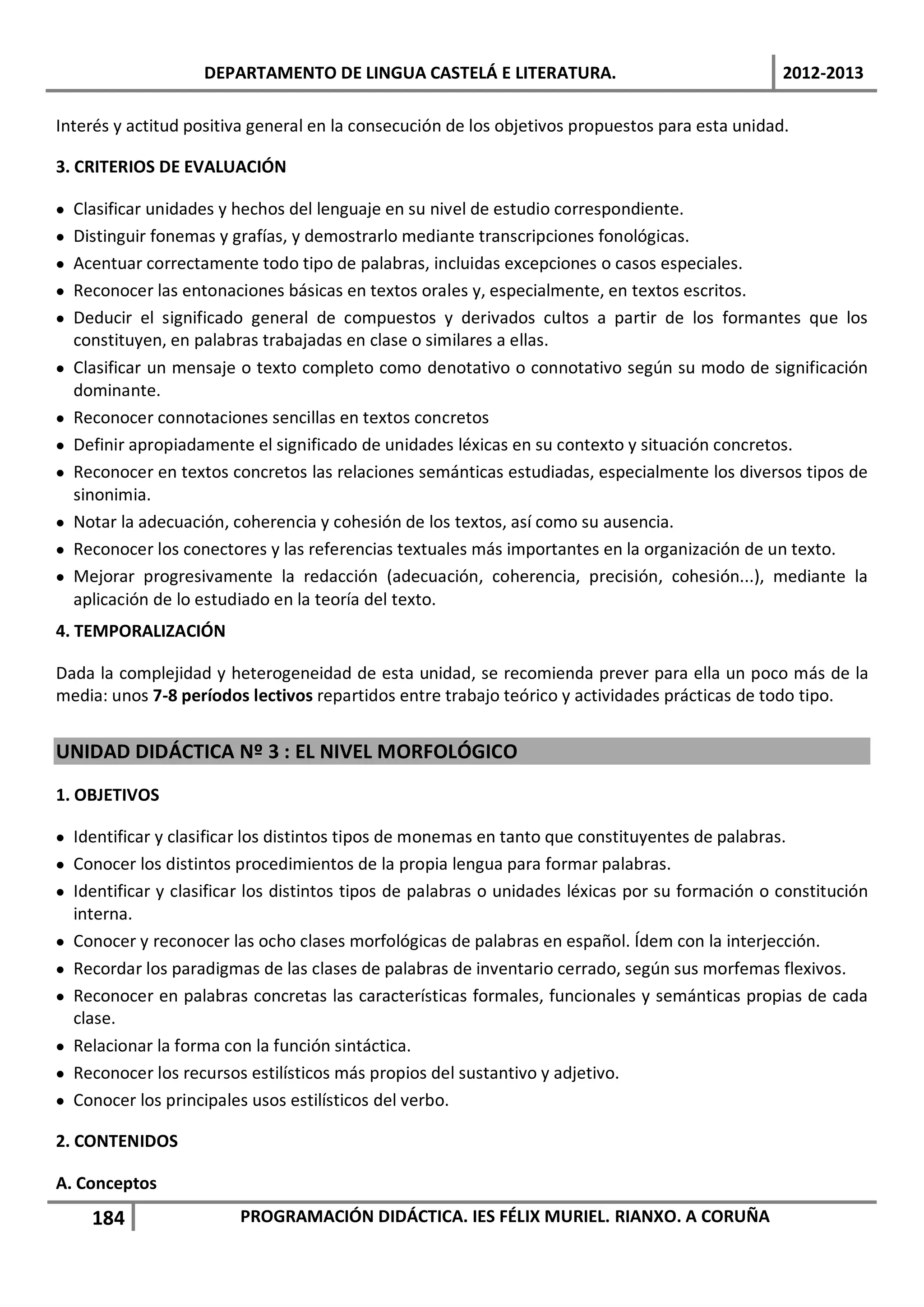 DEPARTAMENTO DE LINGUA CASTELÁ E LITERATURA.                                 2012-2013

Interés y actitud positiva general en la consecución de los objetivos propuestos para esta unidad.

3. CRITERIOS DE EVALUACIÓN

•   Clasificar unidades y hechos del lenguaje en su nivel de estudio correspondiente.
•   Distinguir fonemas y grafías, y demostrarlo mediante transcripciones fonológicas.
•   Acentuar correctamente todo tipo de palabras, incluidas excepciones o casos especiales.
•   Reconocer las entonaciones básicas en textos orales y, especialmente, en textos escritos.
•   Deducir el significado general de compuestos y derivados cultos a partir de los formantes que los
    constituyen, en palabras trabajadas en clase o similares a ellas.
•   Clasificar un mensaje o texto completo como denotativo o connotativo según su modo de significación
    dominante.
•   Reconocer connotaciones sencillas en textos concretos
•   Definir apropiadamente el significado de unidades léxicas en su contexto y situación concretos.
•   Reconocer en textos concretos las relaciones semánticas estudiadas, especialmente los diversos tipos de
    sinonimia.
•   Notar la adecuación, coherencia y cohesión de los textos, así como su ausencia.
•   Reconocer los conectores y las referencias textuales más importantes en la organización de un texto.
•   Mejorar progresivamente la redacción (adecuación, coherencia, precisión, cohesión...), mediante la
    aplicación de lo estudiado en la teoría del texto.
4. TEMPORALIZACIÓN

Dada la complejidad y heterogeneidad de esta unidad, se recomienda prever para ella un poco más de la
media: unos 7-8 períodos lectivos repartidos entre trabajo teórico y actividades prácticas de todo tipo.


UNIDAD DIDÁCTICA Nº 3 : EL NIVEL MORFOLÓGICO
1. OBJETIVOS

• Identificar y clasificar los distintos tipos de monemas en tanto que constituyentes de palabras.
• Conocer los distintos procedimientos de la propia lengua para formar palabras.
• Identificar y clasificar los distintos tipos de palabras o unidades léxicas por su formación o constitución
  interna.
• Conocer y reconocer las ocho clases morfológicas de palabras en español. Ídem con la interjección.
• Recordar los paradigmas de las clases de palabras de inventario cerrado, según sus morfemas flexivos.
• Reconocer en palabras concretas las características formales, funcionales y semánticas propias de cada
  clase.
• Relacionar la forma con la función sintáctica.
• Reconocer los recursos estilísticos más propios del sustantivo y adjetivo.
• Conocer los principales usos estilísticos del verbo.

2. CONTENIDOS

A. Conceptos
      184                PROGRAMACIÓN DIDÁCTICA. IES FÉLIX MURIEL. RIANXO. A CORUÑA
 