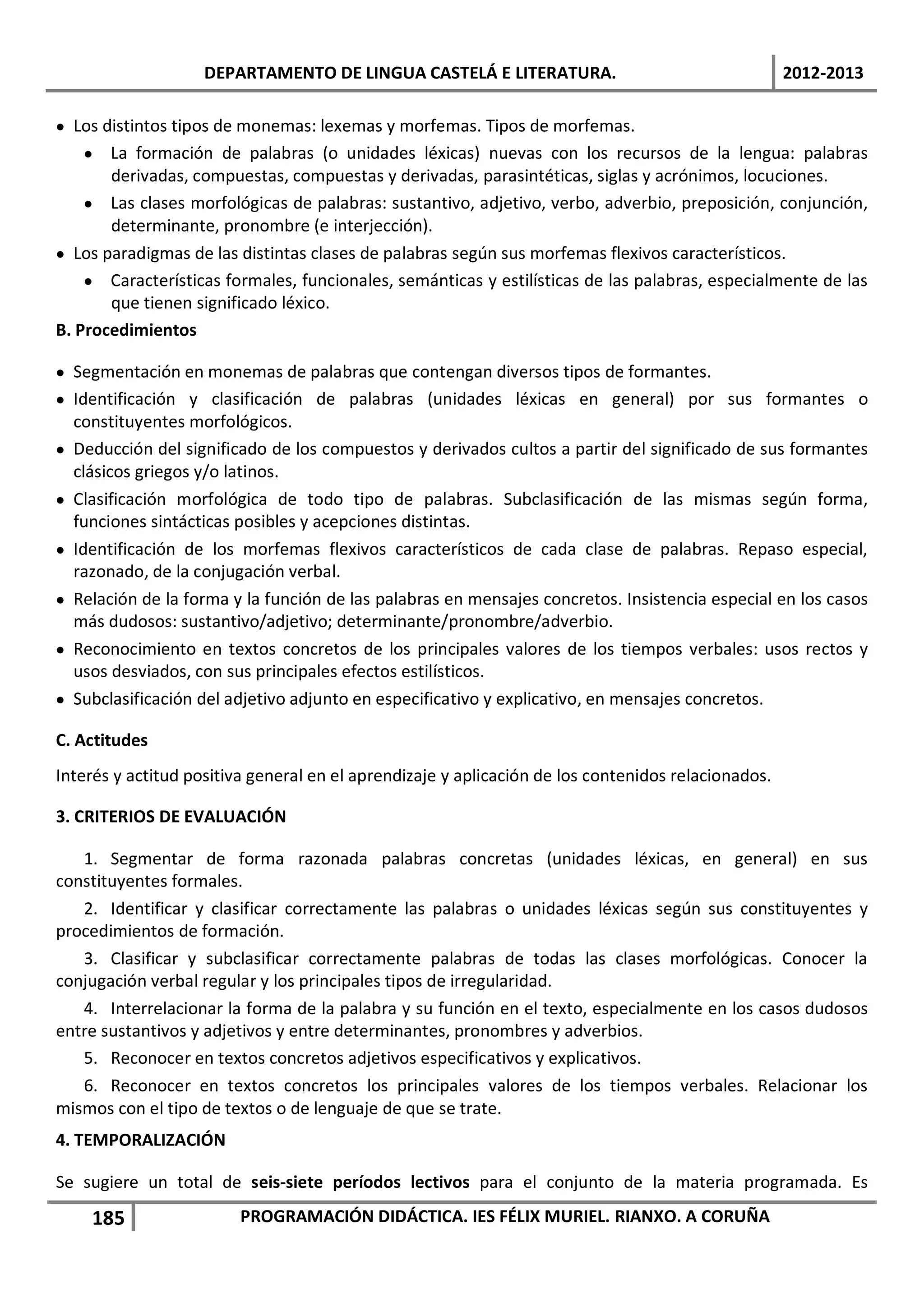 DEPARTAMENTO DE LINGUA CASTELÁ E LITERATURA.                                    2012-2013

• Los distintos tipos de monemas: lexemas y morfemas. Tipos de morfemas.
    • La formación de palabras (o unidades léxicas) nuevas con los recursos de la lengua: palabras
       derivadas, compuestas, compuestas y derivadas, parasintéticas, siglas y acrónimos, locuciones.
    • Las clases morfológicas de palabras: sustantivo, adjetivo, verbo, adverbio, preposición, conjunción,
       determinante, pronombre (e interjección).
• Los paradigmas de las distintas clases de palabras según sus morfemas flexivos característicos.
    • Características formales, funcionales, semánticas y estilísticas de las palabras, especialmente de las
       que tienen significado léxico.
B. Procedimientos

• Segmentación en monemas de palabras que contengan diversos tipos de formantes.
• Identificación y clasificación de palabras (unidades léxicas en general) por sus formantes o
  constituyentes morfológicos.
• Deducción del significado de los compuestos y derivados cultos a partir del significado de sus formantes
  clásicos griegos y/o latinos.
• Clasificación morfológica de todo tipo de palabras. Subclasificación de las mismas según forma,
  funciones sintácticas posibles y acepciones distintas.
• Identificación de los morfemas flexivos característicos de cada clase de palabras. Repaso especial,
  razonado, de la conjugación verbal.
• Relación de la forma y la función de las palabras en mensajes concretos. Insistencia especial en los casos
  más dudosos: sustantivo/adjetivo; determinante/pronombre/adverbio.
• Reconocimiento en textos concretos de los principales valores de los tiempos verbales: usos rectos y
  usos desviados, con sus principales efectos estilísticos.
• Subclasificación del adjetivo adjunto en especificativo y explicativo, en mensajes concretos.

C. Actitudes
Interés y actitud positiva general en el aprendizaje y aplicación de los contenidos relacionados.

3. CRITERIOS DE EVALUACIÓN

   1. Segmentar de forma razonada palabras concretas (unidades léxicas, en general) en sus
constituyentes formales.
   2. Identificar y clasificar correctamente las palabras o unidades léxicas según sus constituyentes y
procedimientos de formación.
   3. Clasificar y subclasificar correctamente palabras de todas las clases morfológicas. Conocer la
conjugación verbal regular y los principales tipos de irregularidad.
   4. Interrelacionar la forma de la palabra y su función en el texto, especialmente en los casos dudosos
entre sustantivos y adjetivos y entre determinantes, pronombres y adverbios.
   5. Reconocer en textos concretos adjetivos especificativos y explicativos.
   6. Reconocer en textos concretos los principales valores de los tiempos verbales. Relacionar los
mismos con el tipo de textos o de lenguaje de que se trate.
4. TEMPORALIZACIÓN

Se sugiere un total de seis-siete períodos lectivos para el conjunto de la materia programada. Es
    185                  PROGRAMACIÓN DIDÁCTICA. IES FÉLIX MURIEL. RIANXO. A CORUÑA
 