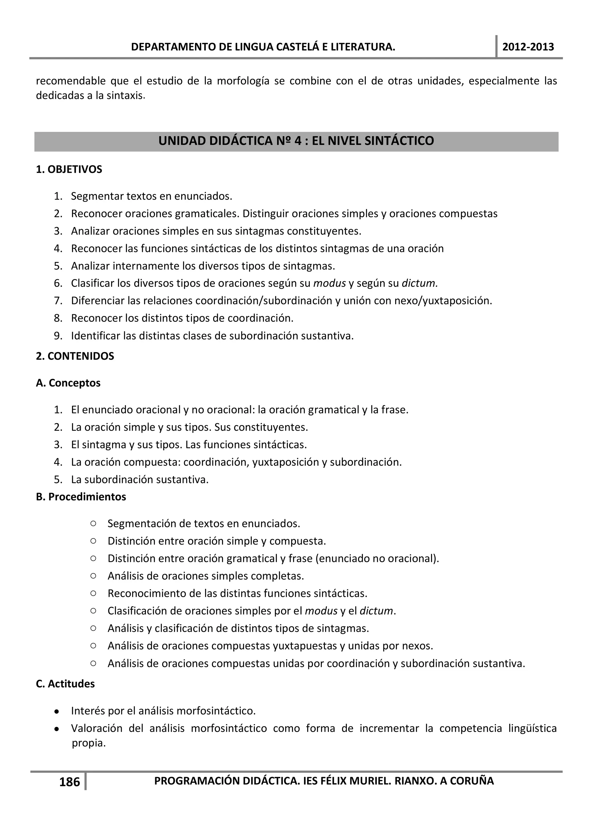 DEPARTAMENTO DE LINGUA CASTELÁ E LITERATURA.                                2012-2013

recomendable que el estudio de la morfología se combine con el de otras unidades, especialmente las
dedicadas a la sintaxis.


                         UNIDAD DIDÁCTICA Nº 4 : EL NIVEL SINTÁCTICO

1. OBJETIVOS

   1.   Segmentar textos en enunciados.
   2.   Reconocer oraciones gramaticales. Distinguir oraciones simples y oraciones compuestas
   3.   Analizar oraciones simples en sus sintagmas constituyentes.
   4.   Reconocer las funciones sintácticas de los distintos sintagmas de una oración
   5.   Analizar internamente los diversos tipos de sintagmas.
   6.   Clasificar los diversos tipos de oraciones según su modus y según su dictum.
   7.   Diferenciar las relaciones coordinación/subordinación y unión con nexo/yuxtaposición.
   8.   Reconocer los distintos tipos de coordinación.
   9.   Identificar las distintas clases de subordinación sustantiva.
2. CONTENIDOS

A. Conceptos

    1. El enunciado oracional y no oracional: la oración gramatical y la frase.
    2. La oración simple y sus tipos. Sus constituyentes.
    3. El sintagma y sus tipos. Las funciones sintácticas.
    4. La oración compuesta: coordinación, yuxtaposición y subordinación.
    5. La subordinación sustantiva.
B. Procedimientos

           o   Segmentación de textos en enunciados.
           o   Distinción entre oración simple y compuesta.
           o   Distinción entre oración gramatical y frase (enunciado no oracional).
           o   Análisis de oraciones simples completas.
           o   Reconocimiento de las distintas funciones sintácticas.
           o   Clasificación de oraciones simples por el modus y el dictum.
           o   Análisis y clasificación de distintos tipos de sintagmas.
           o   Análisis de oraciones compuestas yuxtapuestas y unidas por nexos.
           o   Análisis de oraciones compuestas unidas por coordinación y subordinación sustantiva.
C. Actitudes

   • Interés por el análisis morfosintáctico.
   • Valoración del análisis morfosintáctico como forma de incrementar la competencia lingüística
     propia.


    186                  PROGRAMACIÓN DIDÁCTICA. IES FÉLIX MURIEL. RIANXO. A CORUÑA
 