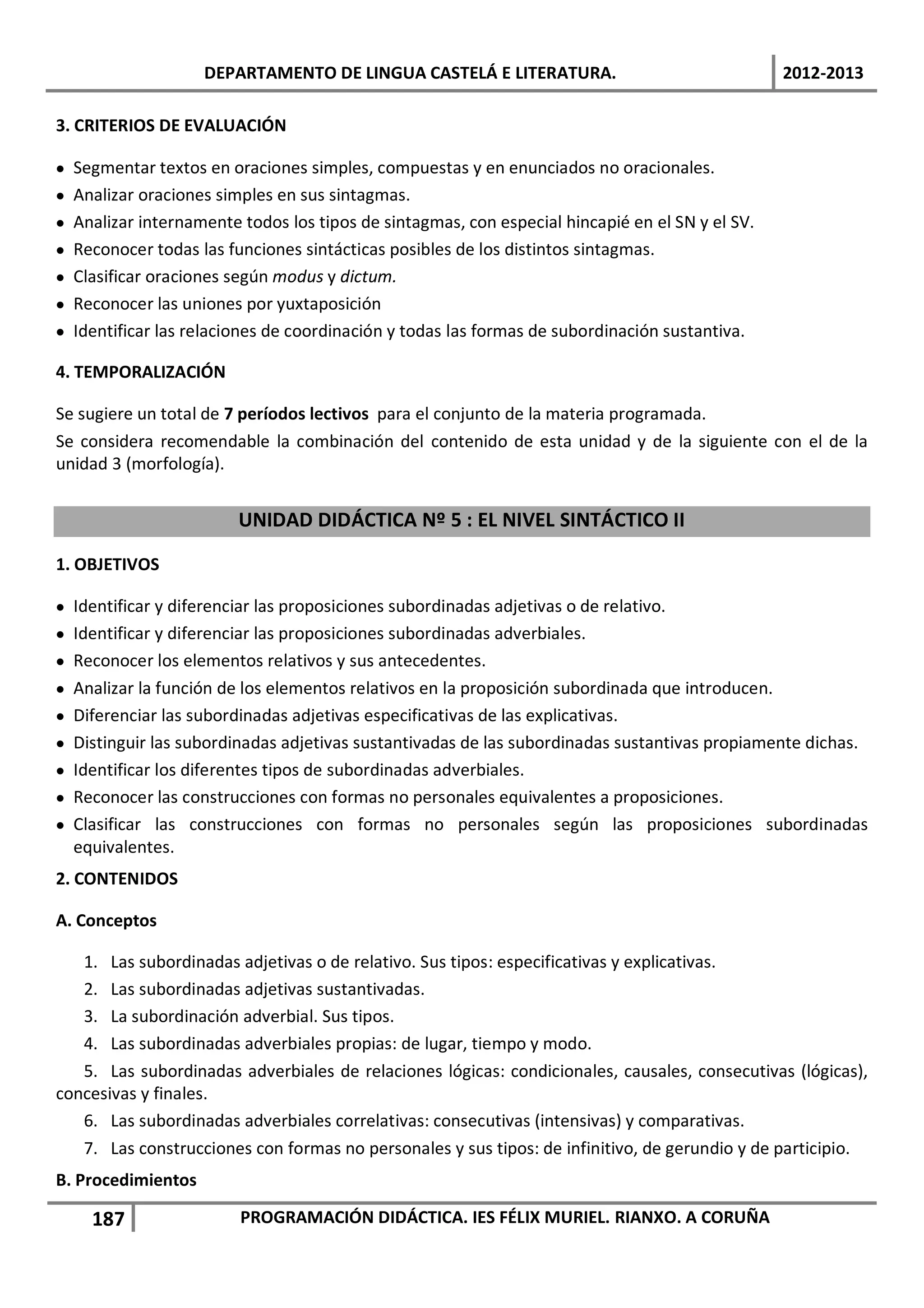 DEPARTAMENTO DE LINGUA CASTELÁ E LITERATURA.                                 2012-2013

3. CRITERIOS DE EVALUACIÓN

•   Segmentar textos en oraciones simples, compuestas y en enunciados no oracionales.
•   Analizar oraciones simples en sus sintagmas.
•   Analizar internamente todos los tipos de sintagmas, con especial hincapié en el SN y el SV.
•   Reconocer todas las funciones sintácticas posibles de los distintos sintagmas.
•   Clasificar oraciones según modus y dictum.
•   Reconocer las uniones por yuxtaposición
•   Identificar las relaciones de coordinación y todas las formas de subordinación sustantiva.

4. TEMPORALIZACIÓN

Se sugiere un total de 7 períodos lectivos para el conjunto de la materia programada.
Se considera recomendable la combinación del contenido de esta unidad y de la siguiente con el de la
unidad 3 (morfología).


                          UNIDAD DIDÁCTICA Nº 5 : EL NIVEL SINTÁCTICO II

1. OBJETIVOS

•   Identificar y diferenciar las proposiciones subordinadas adjetivas o de relativo.
•   Identificar y diferenciar las proposiciones subordinadas adverbiales.
•   Reconocer los elementos relativos y sus antecedentes.
•   Analizar la función de los elementos relativos en la proposición subordinada que introducen.
•   Diferenciar las subordinadas adjetivas especificativas de las explicativas.
•   Distinguir las subordinadas adjetivas sustantivadas de las subordinadas sustantivas propiamente dichas.
•   Identificar los diferentes tipos de subordinadas adverbiales.
•   Reconocer las construcciones con formas no personales equivalentes a proposiciones.
•   Clasificar las construcciones con formas no personales según las proposiciones subordinadas
    equivalentes.
2. CONTENIDOS

A. Conceptos

   1. Las subordinadas adjetivas o de relativo. Sus tipos: especificativas y explicativas.
   2. Las subordinadas adjetivas sustantivadas.
   3. La subordinación adverbial. Sus tipos.
   4. Las subordinadas adverbiales propias: de lugar, tiempo y modo.
   5. Las subordinadas adverbiales de relaciones lógicas: condicionales, causales, consecutivas (lógicas),
concesivas y finales.
   6. Las subordinadas adverbiales correlativas: consecutivas (intensivas) y comparativas.
   7. Las construcciones con formas no personales y sus tipos: de infinitivo, de gerundio y de participio.
B. Procedimientos

      187                 PROGRAMACIÓN DIDÁCTICA. IES FÉLIX MURIEL. RIANXO. A CORUÑA
 
