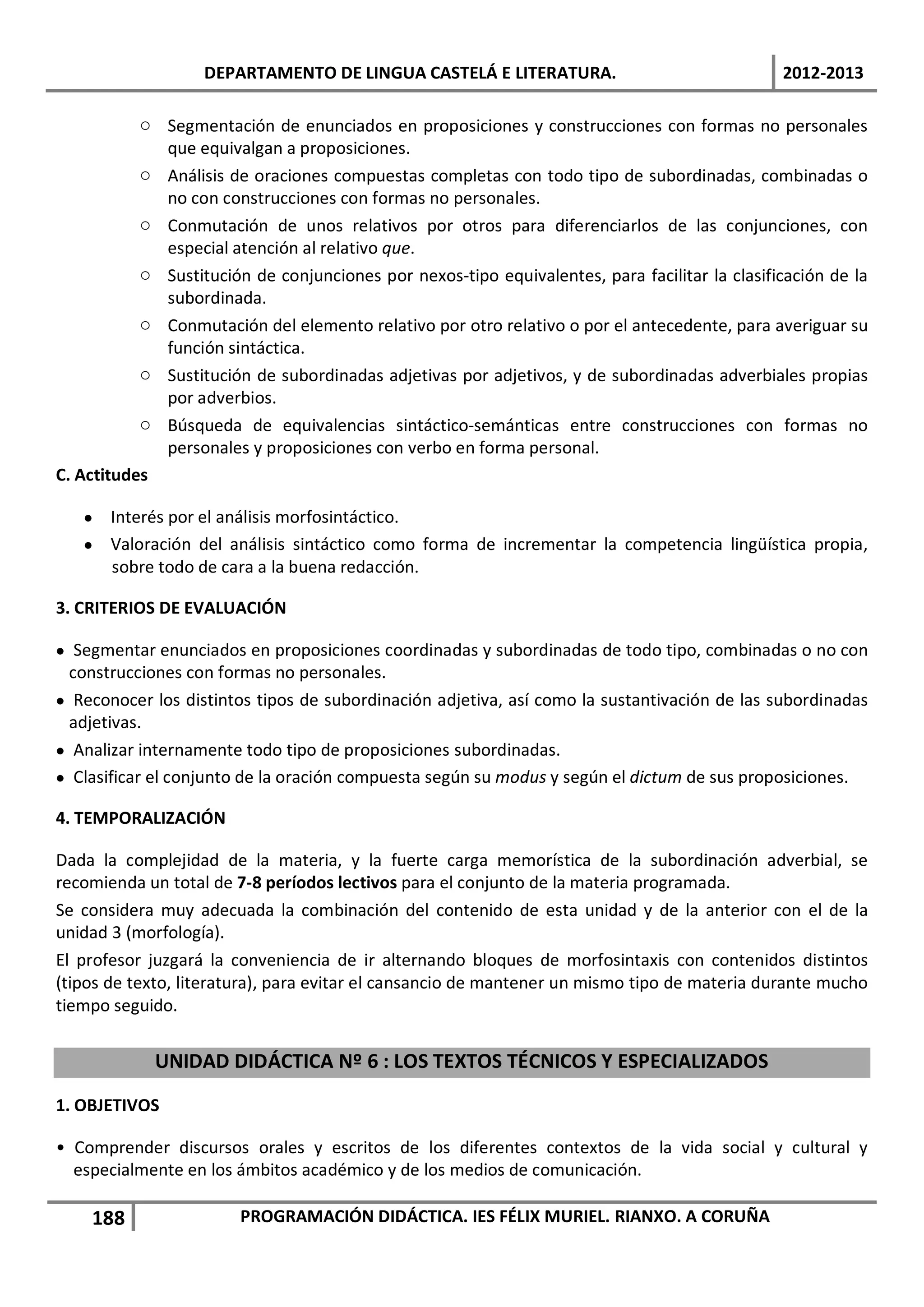 DEPARTAMENTO DE LINGUA CASTELÁ E LITERATURA.                                2012-2013

           o Segmentación de enunciados en proposiciones y construcciones con formas no personales
             que equivalgan a proposiciones.
           o Análisis de oraciones compuestas completas con todo tipo de subordinadas, combinadas o
             no con construcciones con formas no personales.
           o Conmutación de unos relativos por otros para diferenciarlos de las conjunciones, con
             especial atención al relativo que.
           o Sustitución de conjunciones por nexos-tipo equivalentes, para facilitar la clasificación de la
             subordinada.
           o Conmutación del elemento relativo por otro relativo o por el antecedente, para averiguar su
             función sintáctica.
           o Sustitución de subordinadas adjetivas por adjetivos, y de subordinadas adverbiales propias
             por adverbios.
           o Búsqueda de equivalencias sintáctico-semánticas entre construcciones con formas no
             personales y proposiciones con verbo en forma personal.
C. Actitudes

   • Interés por el análisis morfosintáctico.
   • Valoración del análisis sintáctico como forma de incrementar la competencia lingüística propia,
     sobre todo de cara a la buena redacción.

3. CRITERIOS DE EVALUACIÓN

• Segmentar enunciados en proposiciones coordinadas y subordinadas de todo tipo, combinadas o no con
 construcciones con formas no personales.
• Reconocer los distintos tipos de subordinación adjetiva, así como la sustantivación de las subordinadas
  adjetivas.
• Analizar internamente todo tipo de proposiciones subordinadas.
• Clasificar el conjunto de la oración compuesta según su modus y según el dictum de sus proposiciones.

4. TEMPORALIZACIÓN

Dada la complejidad de la materia, y la fuerte carga memorística de la subordinación adverbial, se
recomienda un total de 7-8 períodos lectivos para el conjunto de la materia programada.
Se considera muy adecuada la combinación del contenido de esta unidad y de la anterior con el de la
unidad 3 (morfología).
El profesor juzgará la conveniencia de ir alternando bloques de morfosintaxis con contenidos distintos
(tipos de texto, literatura), para evitar el cansancio de mantener un mismo tipo de materia durante mucho
tiempo seguido.


             UNIDAD DIDÁCTICA Nº 6 : LOS TEXTOS TÉCNICOS Y ESPECIALIZADOS

1. OBJETIVOS

• Comprender discursos orales y escritos de los diferentes contextos de la vida social y cultural y
  especialmente en los ámbitos académico y de los medios de comunicación.

    188                 PROGRAMACIÓN DIDÁCTICA. IES FÉLIX MURIEL. RIANXO. A CORUÑA
 