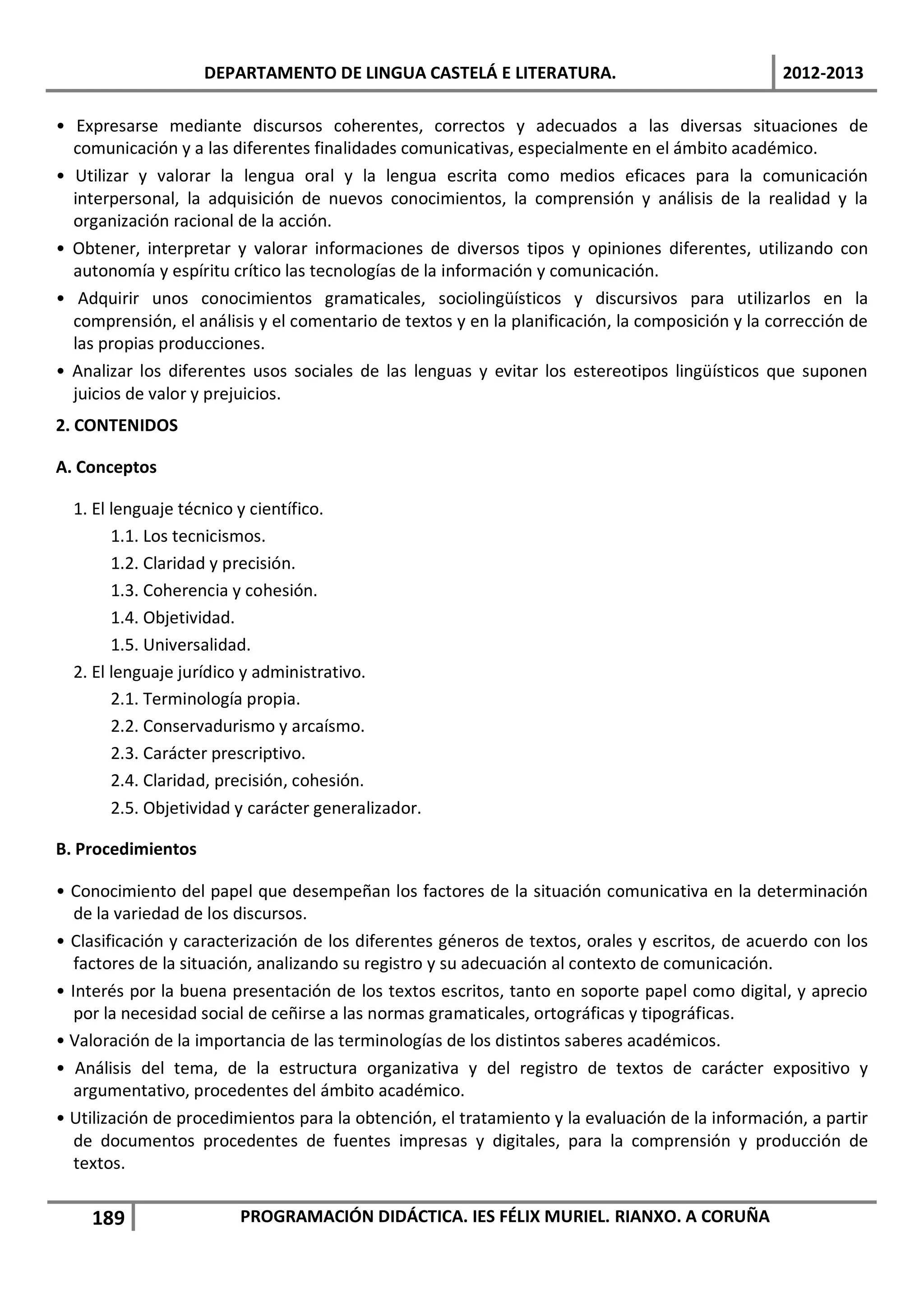 DEPARTAMENTO DE LINGUA CASTELÁ E LITERATURA.                                 2012-2013

• Expresarse mediante discursos coherentes, correctos y adecuados a las diversas situaciones de
  comunicación y a las diferentes finalidades comunicativas, especialmente en el ámbito académico.
• Utilizar y valorar la lengua oral y la lengua escrita como medios eficaces para la comunicación
  interpersonal, la adquisición de nuevos conocimientos, la comprensión y análisis de la realidad y la
  organización racional de la acción.
• Obtener, interpretar y valorar informaciones de diversos tipos y opiniones diferentes, utilizando con
  autonomía y espíritu crítico las tecnologías de la información y comunicación.
• Adquirir unos conocimientos gramaticales, sociolingüísticos y discursivos para utilizarlos en la
  comprensión, el análisis y el comentario de textos y en la planificación, la composición y la corrección de
  las propias producciones.
• Analizar los diferentes usos sociales de las lenguas y evitar los estereotipos lingüísticos que suponen
  juicios de valor y prejuicios.
2. CONTENIDOS

A. Conceptos

  1. El lenguaje técnico y científico.
        1.1. Los tecnicismos.
        1.2. Claridad y precisión.
        1.3. Coherencia y cohesión.
        1.4. Objetividad.
        1.5. Universalidad.
  2. El lenguaje jurídico y administrativo.
        2.1. Terminología propia.
        2.2. Conservadurismo y arcaísmo.
        2.3. Carácter prescriptivo.
        2.4. Claridad, precisión, cohesión.
        2.5. Objetividad y carácter generalizador.

B. Procedimientos

• Conocimiento del papel que desempeñan los factores de la situación comunicativa en la determinación
   de la variedad de los discursos.
• Clasificación y caracterización de los diferentes géneros de textos, orales y escritos, de acuerdo con los
   factores de la situación, analizando su registro y su adecuación al contexto de comunicación.
• Interés por la buena presentación de los textos escritos, tanto en soporte papel como digital, y aprecio
   por la necesidad social de ceñirse a las normas gramaticales, ortográficas y tipográficas.
• Valoración de la importancia de las terminologías de los distintos saberes académicos.
• Análisis del tema, de la estructura organizativa y del registro de textos de carácter expositivo y
   argumentativo, procedentes del ámbito académico.
• Utilización de procedimientos para la obtención, el tratamiento y la evaluación de la información, a partir
   de documentos procedentes de fuentes impresas y digitales, para la comprensión y producción de
   textos.


    189                  PROGRAMACIÓN DIDÁCTICA. IES FÉLIX MURIEL. RIANXO. A CORUÑA
 
