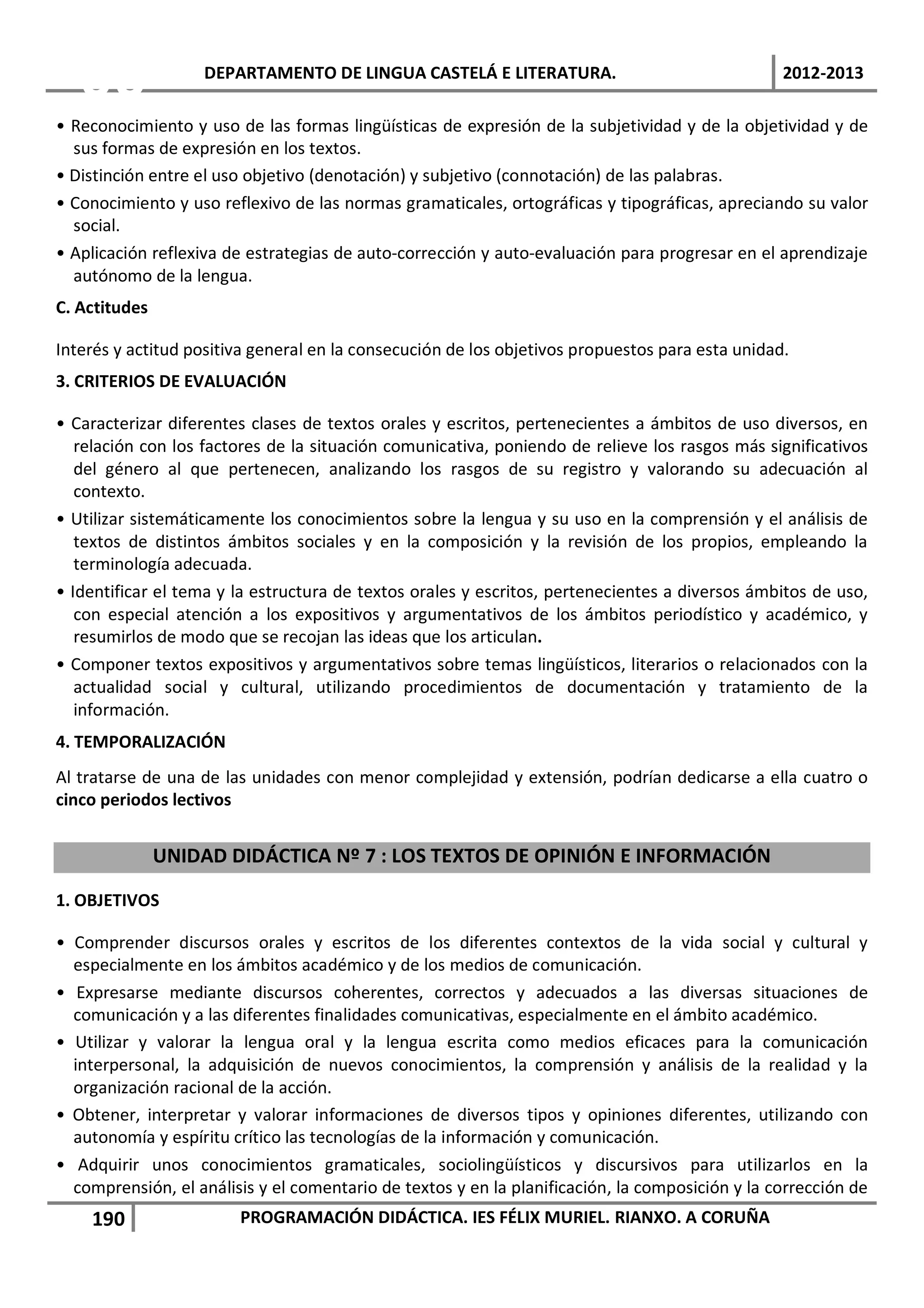 06              DEPARTAMENTO DE LINGUA CASTELÁ E LITERATURA.                                  2012-2013

• Reconocimiento y uso de las formas lingüísticas de expresión de la subjetividad y de la objetividad y de
  sus formas de expresión en los textos.
• Distinción entre el uso objetivo (denotación) y subjetivo (connotación) de las palabras.
• Conocimiento y uso reflexivo de las normas gramaticales, ortográficas y tipográficas, apreciando su valor
  social.
• Aplicación reflexiva de estrategias de auto-corrección y auto-evaluación para progresar en el aprendizaje
  autónomo de la lengua.
C. Actitudes

Interés y actitud positiva general en la consecución de los objetivos propuestos para esta unidad.
3. CRITERIOS DE EVALUACIÓN

• Caracterizar diferentes clases de textos orales y escritos, pertenecientes a ámbitos de uso diversos, en
   relación con los factores de la situación comunicativa, poniendo de relieve los rasgos más significativos
   del género al que pertenecen, analizando los rasgos de su registro y valorando su adecuación al
   contexto.
• Utilizar sistemáticamente los conocimientos sobre la lengua y su uso en la comprensión y el análisis de
   textos de distintos ámbitos sociales y en la composición y la revisión de los propios, empleando la
   terminología adecuada.
• Identificar el tema y la estructura de textos orales y escritos, pertenecientes a diversos ámbitos de uso,
   con especial atención a los expositivos y argumentativos de los ámbitos periodístico y académico, y
   resumirlos de modo que se recojan las ideas que los articulan.
• Componer textos expositivos y argumentativos sobre temas lingüísticos, literarios o relacionados con la
   actualidad social y cultural, utilizando procedimientos de documentación y tratamiento de la
   información.
4. TEMPORALIZACIÓN
Al tratarse de una de las unidades con menor complejidad y extensión, podrían dedicarse a ella cuatro o
cinco periodos lectivos


               UNIDAD DIDÁCTICA Nº 7 : LOS TEXTOS DE OPINIÓN E INFORMACIÓN

1. OBJETIVOS

• Comprender discursos orales y escritos de los diferentes contextos de la vida social y cultural y
  especialmente en los ámbitos académico y de los medios de comunicación.
• Expresarse mediante discursos coherentes, correctos y adecuados a las diversas situaciones de
  comunicación y a las diferentes finalidades comunicativas, especialmente en el ámbito académico.
• Utilizar y valorar la lengua oral y la lengua escrita como medios eficaces para la comunicación
  interpersonal, la adquisición de nuevos conocimientos, la comprensión y análisis de la realidad y la
  organización racional de la acción.
• Obtener, interpretar y valorar informaciones de diversos tipos y opiniones diferentes, utilizando con
  autonomía y espíritu crítico las tecnologías de la información y comunicación.
• Adquirir unos conocimientos gramaticales, sociolingüísticos y discursivos para utilizarlos en la
  comprensión, el análisis y el comentario de textos y en la planificación, la composición y la corrección de
    190                 PROGRAMACIÓN DIDÁCTICA. IES FÉLIX MURIEL. RIANXO. A CORUÑA
 
