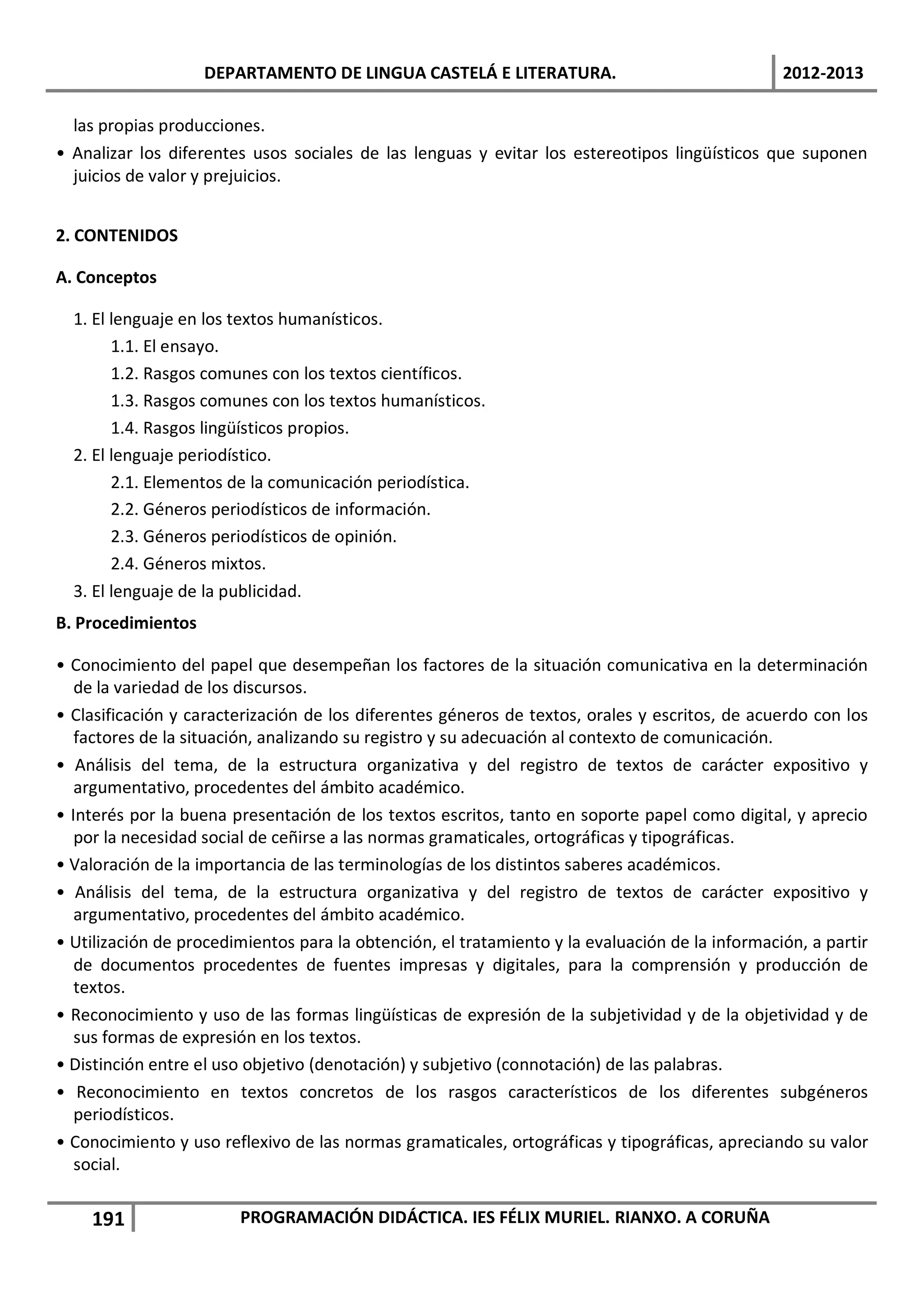 DEPARTAMENTO DE LINGUA CASTELÁ E LITERATURA.                                 2012-2013

  las propias producciones.
• Analizar los diferentes usos sociales de las lenguas y evitar los estereotipos lingüísticos que suponen
  juicios de valor y prejuicios.


2. CONTENIDOS

A. Conceptos

  1. El lenguaje en los textos humanísticos.
        1.1. El ensayo.
        1.2. Rasgos comunes con los textos científicos.
        1.3. Rasgos comunes con los textos humanísticos.
        1.4. Rasgos lingüísticos propios.
  2. El lenguaje periodístico.
        2.1. Elementos de la comunicación periodística.
        2.2. Géneros periodísticos de información.
        2.3. Géneros periodísticos de opinión.
        2.4. Géneros mixtos.
  3. El lenguaje de la publicidad.
B. Procedimientos

• Conocimiento del papel que desempeñan los factores de la situación comunicativa en la determinación
   de la variedad de los discursos.
• Clasificación y caracterización de los diferentes géneros de textos, orales y escritos, de acuerdo con los
   factores de la situación, analizando su registro y su adecuación al contexto de comunicación.
• Análisis del tema, de la estructura organizativa y del registro de textos de carácter expositivo y
   argumentativo, procedentes del ámbito académico.
• Interés por la buena presentación de los textos escritos, tanto en soporte papel como digital, y aprecio
   por la necesidad social de ceñirse a las normas gramaticales, ortográficas y tipográficas.
• Valoración de la importancia de las terminologías de los distintos saberes académicos.
• Análisis del tema, de la estructura organizativa y del registro de textos de carácter expositivo y
   argumentativo, procedentes del ámbito académico.
• Utilización de procedimientos para la obtención, el tratamiento y la evaluación de la información, a partir
   de documentos procedentes de fuentes impresas y digitales, para la comprensión y producción de
   textos.
• Reconocimiento y uso de las formas lingüísticas de expresión de la subjetividad y de la objetividad y de
   sus formas de expresión en los textos.
• Distinción entre el uso objetivo (denotación) y subjetivo (connotación) de las palabras.
• Reconocimiento en textos concretos de los rasgos característicos de los diferentes subgéneros
   periodísticos.
• Conocimiento y uso reflexivo de las normas gramaticales, ortográficas y tipográficas, apreciando su valor
   social.

    191                 PROGRAMACIÓN DIDÁCTICA. IES FÉLIX MURIEL. RIANXO. A CORUÑA
 