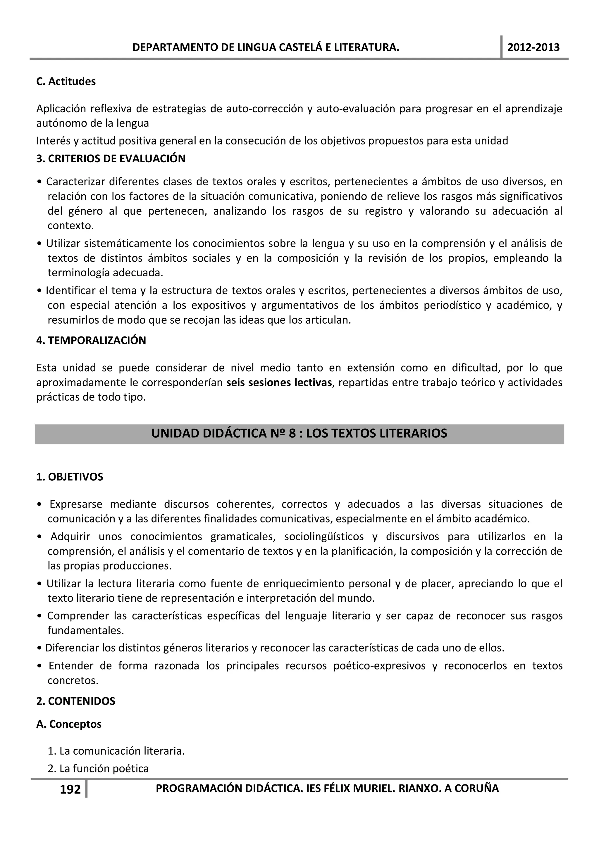 DEPARTAMENTO DE LINGUA CASTELÁ E LITERATURA.                                  2012-2013

C. Actitudes

Aplicación reflexiva de estrategias de auto-corrección y auto-evaluación para progresar en el aprendizaje
autónomo de la lengua
Interés y actitud positiva general en la consecución de los objetivos propuestos para esta unidad
3. CRITERIOS DE EVALUACIÓN
• Caracterizar diferentes clases de textos orales y escritos, pertenecientes a ámbitos de uso diversos, en
   relación con los factores de la situación comunicativa, poniendo de relieve los rasgos más significativos
   del género al que pertenecen, analizando los rasgos de su registro y valorando su adecuación al
   contexto.
• Utilizar sistemáticamente los conocimientos sobre la lengua y su uso en la comprensión y el análisis de
   textos de distintos ámbitos sociales y en la composición y la revisión de los propios, empleando la
   terminología adecuada.
• Identificar el tema y la estructura de textos orales y escritos, pertenecientes a diversos ámbitos de uso,
   con especial atención a los expositivos y argumentativos de los ámbitos periodístico y académico, y
   resumirlos de modo que se recojan las ideas que los articulan.
4. TEMPORALIZACIÓN

Esta unidad se puede considerar de nivel medio tanto en extensión como en dificultad, por lo que
aproximadamente le corresponderían seis sesiones lectivas, repartidas entre trabajo teórico y actividades
prácticas de todo tipo.


                       UNIDAD DIDÁCTICA Nº 8 : LOS TEXTOS LITERARIOS


1. OBJETIVOS

• Expresarse mediante discursos coherentes, correctos y adecuados a las diversas situaciones de
  comunicación y a las diferentes finalidades comunicativas, especialmente en el ámbito académico.
• Adquirir unos conocimientos gramaticales, sociolingüísticos y discursivos para utilizarlos en la
  comprensión, el análisis y el comentario de textos y en la planificación, la composición y la corrección de
  las propias producciones.
• Utilizar la lectura literaria como fuente de enriquecimiento personal y de placer, apreciando lo que el
  texto literario tiene de representación e interpretación del mundo.
• Comprender las características específicas del lenguaje literario y ser capaz de reconocer sus rasgos
  fundamentales.
• Diferenciar los distintos géneros literarios y reconocer las características de cada uno de ellos.
• Entender de forma razonada los principales recursos poético-expresivos y reconocerlos en textos
  concretos.
2. CONTENIDOS
A. Conceptos

  1. La comunicación literaria.
  2. La función poética
    192                 PROGRAMACIÓN DIDÁCTICA. IES FÉLIX MURIEL. RIANXO. A CORUÑA
 