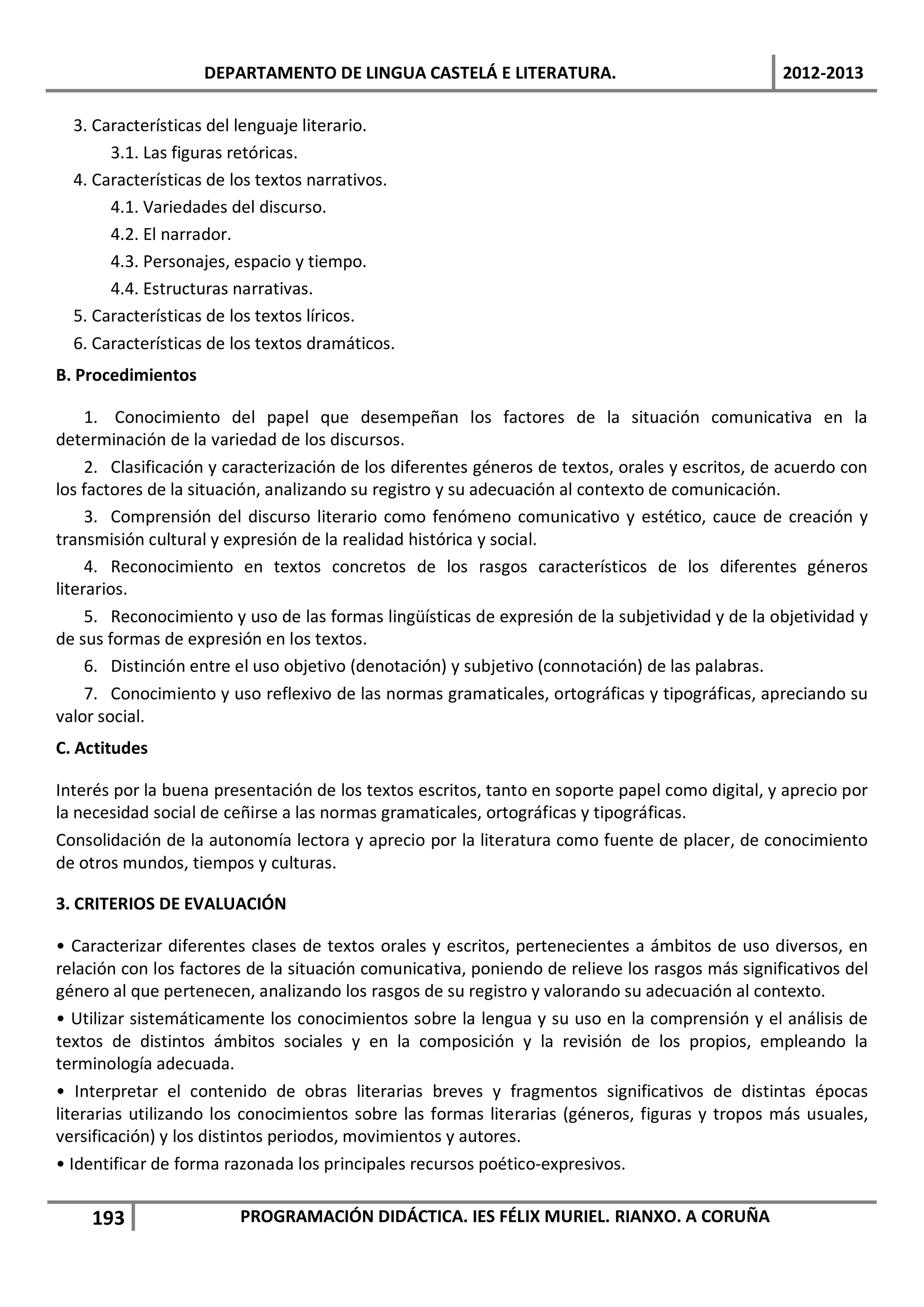 DEPARTAMENTO DE LINGUA CASTELÁ E LITERATURA.                                  2012-2013

  3. Características del lenguaje literario.
       3.1. Las figuras retóricas.
  4. Características de los textos narrativos.
       4.1. Variedades del discurso.
       4.2. El narrador.
       4.3. Personajes, espacio y tiempo.
       4.4. Estructuras narrativas.
  5. Características de los textos líricos.
  6. Características de los textos dramáticos.
B. Procedimientos

     1. Conocimiento del papel que desempeñan los factores de la situación comunicativa en la
determinación de la variedad de los discursos.
     2. Clasificación y caracterización de los diferentes géneros de textos, orales y escritos, de acuerdo con
los factores de la situación, analizando su registro y su adecuación al contexto de comunicación.
     3. Comprensión del discurso literario como fenómeno comunicativo y estético, cauce de creación y
transmisión cultural y expresión de la realidad histórica y social.
     4. Reconocimiento en textos concretos de los rasgos característicos de los diferentes géneros
literarios.
     5. Reconocimiento y uso de las formas lingüísticas de expresión de la subjetividad y de la objetividad y
de sus formas de expresión en los textos.
     6. Distinción entre el uso objetivo (denotación) y subjetivo (connotación) de las palabras.
     7. Conocimiento y uso reflexivo de las normas gramaticales, ortográficas y tipográficas, apreciando su
valor social.
C. Actitudes

Interés por la buena presentación de los textos escritos, tanto en soporte papel como digital, y aprecio por
la necesidad social de ceñirse a las normas gramaticales, ortográficas y tipográficas.
Consolidación de la autonomía lectora y aprecio por la literatura como fuente de placer, de conocimiento
de otros mundos, tiempos y culturas.

3. CRITERIOS DE EVALUACIÓN

• Caracterizar diferentes clases de textos orales y escritos, pertenecientes a ámbitos de uso diversos, en
relación con los factores de la situación comunicativa, poniendo de relieve los rasgos más significativos del
género al que pertenecen, analizando los rasgos de su registro y valorando su adecuación al contexto.
• Utilizar sistemáticamente los conocimientos sobre la lengua y su uso en la comprensión y el análisis de
textos de distintos ámbitos sociales y en la composición y la revisión de los propios, empleando la
terminología adecuada.
• Interpretar el contenido de obras literarias breves y fragmentos significativos de distintas épocas
literarias utilizando los conocimientos sobre las formas literarias (géneros, figuras y tropos más usuales,
versificación) y los distintos periodos, movimientos y autores.
• Identificar de forma razonada los principales recursos poético-expresivos.

    193                 PROGRAMACIÓN DIDÁCTICA. IES FÉLIX MURIEL. RIANXO. A CORUÑA
 