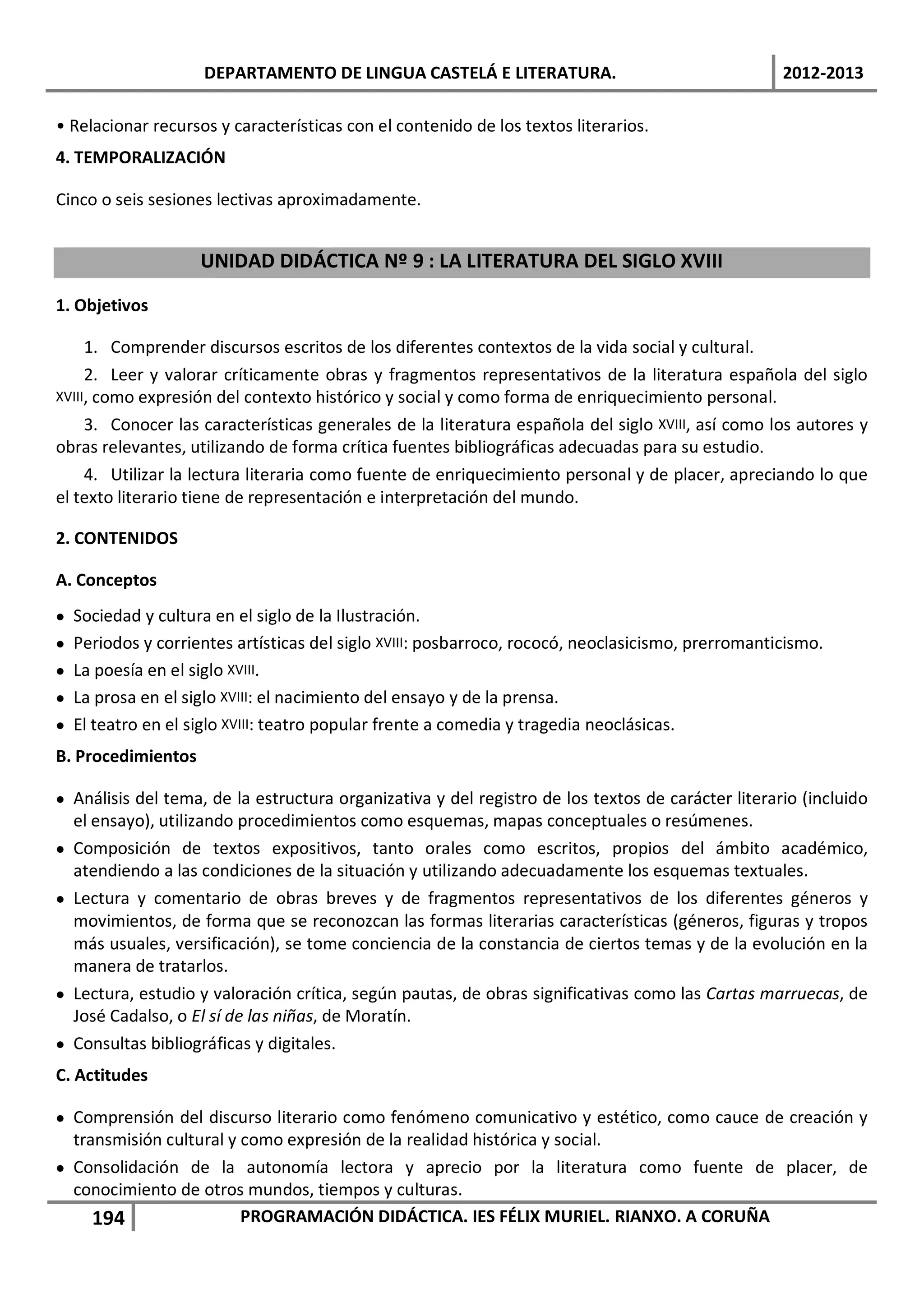 DEPARTAMENTO DE LINGUA CASTELÁ E LITERATURA.                                   2012-2013

• Relacionar recursos y características con el contenido de los textos literarios.
4. TEMPORALIZACIÓN

Cinco o seis sesiones lectivas aproximadamente.


                     UNIDAD DIDÁCTICA Nº 9 : LA LITERATURA DEL SIGLO XVIII

1. Objetivos

     1. Comprender discursos escritos de los diferentes contextos de la vida social y cultural.
     2. Leer y valorar críticamente obras y fragmentos representativos de la literatura española del siglo
XVIII, como expresión del contexto histórico y social y como forma de enriquecimiento personal.
     3. Conocer las características generales de la literatura española del siglo XVIII, así como los autores y
obras relevantes, utilizando de forma crítica fuentes bibliográficas adecuadas para su estudio.
     4. Utilizar la lectura literaria como fuente de enriquecimiento personal y de placer, apreciando lo que
el texto literario tiene de representación e interpretación del mundo.

2. CONTENIDOS

A. Conceptos
•   Sociedad y cultura en el siglo de la Ilustración.
•   Periodos y corrientes artísticas del siglo XVIII: posbarroco, rococó, neoclasicismo, prerromanticismo.
•   La poesía en el siglo XVIII.
•   La prosa en el siglo XVIII: el nacimiento del ensayo y de la prensa.
•   El teatro en el siglo XVIII: teatro popular frente a comedia y tragedia neoclásicas.
B. Procedimientos

• Análisis del tema, de la estructura organizativa y del registro de los textos de carácter literario (incluido
  el ensayo), utilizando procedimientos como esquemas, mapas conceptuales o resúmenes.
• Composición de textos expositivos, tanto orales como escritos, propios del ámbito académico,
  atendiendo a las condiciones de la situación y utilizando adecuadamente los esquemas textuales.
• Lectura y comentario de obras breves y de fragmentos representativos de los diferentes géneros y
  movimientos, de forma que se reconozcan las formas literarias características (géneros, figuras y tropos
  más usuales, versificación), se tome conciencia de la constancia de ciertos temas y de la evolución en la
  manera de tratarlos.
• Lectura, estudio y valoración crítica, según pautas, de obras significativas como las Cartas marruecas, de
  José Cadalso, o El sí de las niñas, de Moratín.
• Consultas bibliográficas y digitales.
C. Actitudes

• Comprensión del discurso literario como fenómeno comunicativo y estético, como cauce de creación y
  transmisión cultural y como expresión de la realidad histórica y social.
• Consolidación de la autonomía lectora y aprecio por la literatura como fuente de placer, de
  conocimiento de otros mundos, tiempos y culturas.
     194                 PROGRAMACIÓN DIDÁCTICA. IES FÉLIX MURIEL. RIANXO. A CORUÑA
 