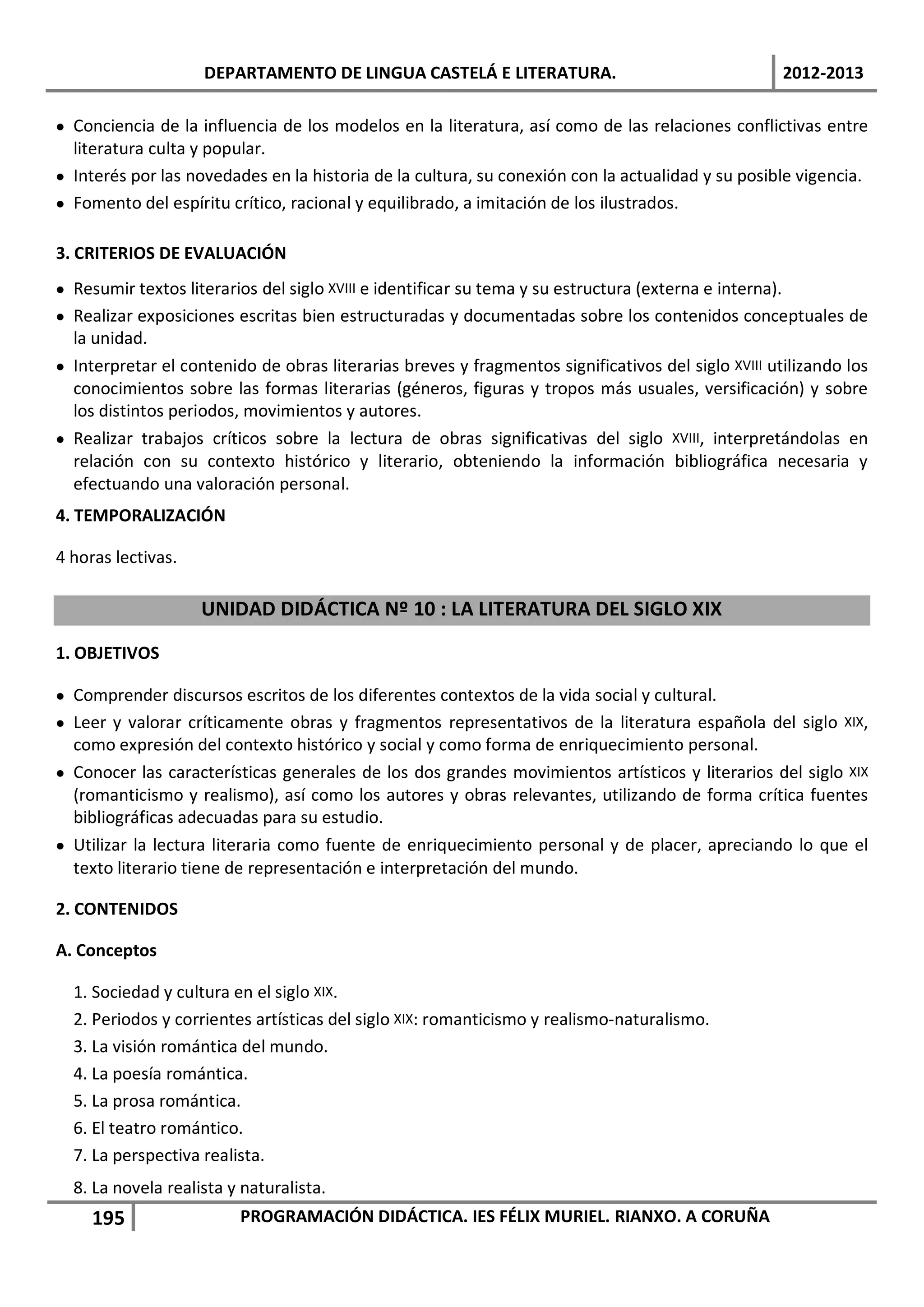 DEPARTAMENTO DE LINGUA CASTELÁ E LITERATURA.                                    2012-2013

• Conciencia de la influencia de los modelos en la literatura, así como de las relaciones conflictivas entre
  literatura culta y popular.
• Interés por las novedades en la historia de la cultura, su conexión con la actualidad y su posible vigencia.
• Fomento del espíritu crítico, racional y equilibrado, a imitación de los ilustrados.

3. CRITERIOS DE EVALUACIÓN
• Resumir textos literarios del siglo XVIII e identificar su tema y su estructura (externa e interna).
• Realizar exposiciones escritas bien estructuradas y documentadas sobre los contenidos conceptuales de
  la unidad.
• Interpretar el contenido de obras literarias breves y fragmentos significativos del siglo XVIII utilizando los
  conocimientos sobre las formas literarias (géneros, figuras y tropos más usuales, versificación) y sobre
  los distintos periodos, movimientos y autores.
• Realizar trabajos críticos sobre la lectura de obras significativas del siglo XVIII, interpretándolas en
  relación con su contexto histórico y literario, obteniendo la información bibliográfica necesaria y
  efectuando una valoración personal.
4. TEMPORALIZACIÓN

4 horas lectivas.

                    UNIDAD DIDÁCTICA Nº 10 : LA LITERATURA DEL SIGLO XIX
1. OBJETIVOS

• Comprender discursos escritos de los diferentes contextos de la vida social y cultural.
• Leer y valorar críticamente obras y fragmentos representativos de la literatura española del siglo XIX,
  como expresión del contexto histórico y social y como forma de enriquecimiento personal.
• Conocer las características generales de los dos grandes movimientos artísticos y literarios del siglo XIX
  (romanticismo y realismo), así como los autores y obras relevantes, utilizando de forma crítica fuentes
  bibliográficas adecuadas para su estudio.
• Utilizar la lectura literaria como fuente de enriquecimiento personal y de placer, apreciando lo que el
  texto literario tiene de representación e interpretación del mundo.

2. CONTENIDOS

A. Conceptos

  1. Sociedad y cultura en el siglo XIX.
  2. Periodos y corrientes artísticas del siglo XIX: romanticismo y realismo-naturalismo.
  3. La visión romántica del mundo.
  4. La poesía romántica.
  5. La prosa romántica.
  6. El teatro romántico.
  7. La perspectiva realista.
  8. La novela realista y naturalista.
     195                 PROGRAMACIÓN DIDÁCTICA. IES FÉLIX MURIEL. RIANXO. A CORUÑA
 