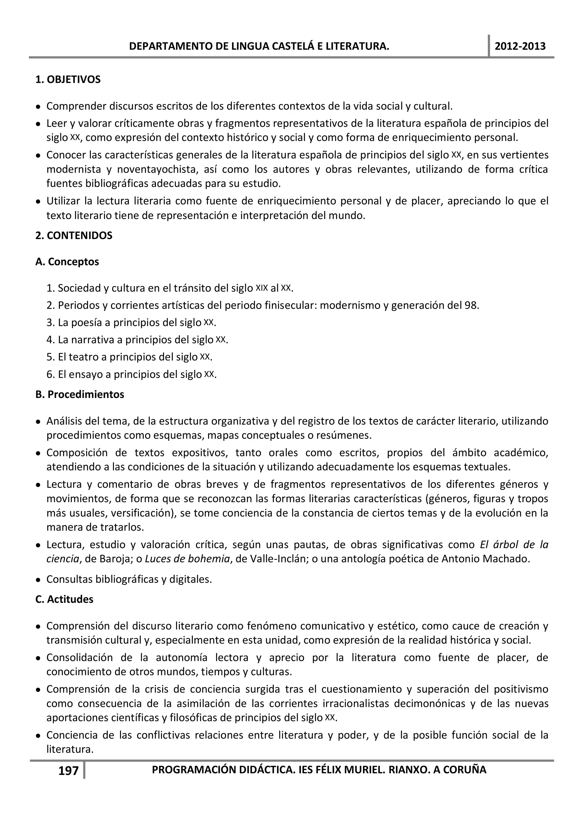 DEPARTAMENTO DE LINGUA CASTELÁ E LITERATURA.                                     2012-2013

1. OBJETIVOS

• Comprender discursos escritos de los diferentes contextos de la vida social y cultural.
• Leer y valorar críticamente obras y fragmentos representativos de la literatura española de principios del
  siglo XX, como expresión del contexto histórico y social y como forma de enriquecimiento personal.
• Conocer las características generales de la literatura española de principios del siglo XX, en sus vertientes
  modernista y noventayochista, así como los autores y obras relevantes, utilizando de forma crítica
  fuentes bibliográficas adecuadas para su estudio.
• Utilizar la lectura literaria como fuente de enriquecimiento personal y de placer, apreciando lo que el
  texto literario tiene de representación e interpretación del mundo.
2. CONTENIDOS

A. Conceptos

  1. Sociedad y cultura en el tránsito del siglo XIX al XX.
  2. Periodos y corrientes artísticas del periodo finisecular: modernismo y generación del 98.
  3. La poesía a principios del siglo XX.
  4. La narrativa a principios del siglo XX.
  5. El teatro a principios del siglo XX.
  6. El ensayo a principios del siglo XX.
B. Procedimientos

• Análisis del tema, de la estructura organizativa y del registro de los textos de carácter literario, utilizando
  procedimientos como esquemas, mapas conceptuales o resúmenes.
• Composición de textos expositivos, tanto orales como escritos, propios del ámbito académico,
  atendiendo a las condiciones de la situación y utilizando adecuadamente los esquemas textuales.
• Lectura y comentario de obras breves y de fragmentos representativos de los diferentes géneros y
  movimientos, de forma que se reconozcan las formas literarias características (géneros, figuras y tropos
  más usuales, versificación), se tome conciencia de la constancia de ciertos temas y de la evolución en la
  manera de tratarlos.
• Lectura, estudio y valoración crítica, según unas pautas, de obras significativas como El árbol de la
  ciencia, de Baroja; o Luces de bohemia, de Valle-Inclán; o una antología poética de Antonio Machado.
• Consultas bibliográficas y digitales.
C. Actitudes

• Comprensión del discurso literario como fenómeno comunicativo y estético, como cauce de creación y
  transmisión cultural y, especialmente en esta unidad, como expresión de la realidad histórica y social.
• Consolidación de la autonomía lectora y aprecio por la literatura como fuente de placer, de
  conocimiento de otros mundos, tiempos y culturas.
• Comprensión de la crisis de conciencia surgida tras el cuestionamiento y superación del positivismo
  como consecuencia de la asimilación de las corrientes irracionalistas decimonónicas y de las nuevas
  aportaciones científicas y filosóficas de principios del siglo XX.
• Conciencia de las conflictivas relaciones entre literatura y poder, y de la posible función social de la
  literatura.
     197                 PROGRAMACIÓN DIDÁCTICA. IES FÉLIX MURIEL. RIANXO. A CORUÑA
 