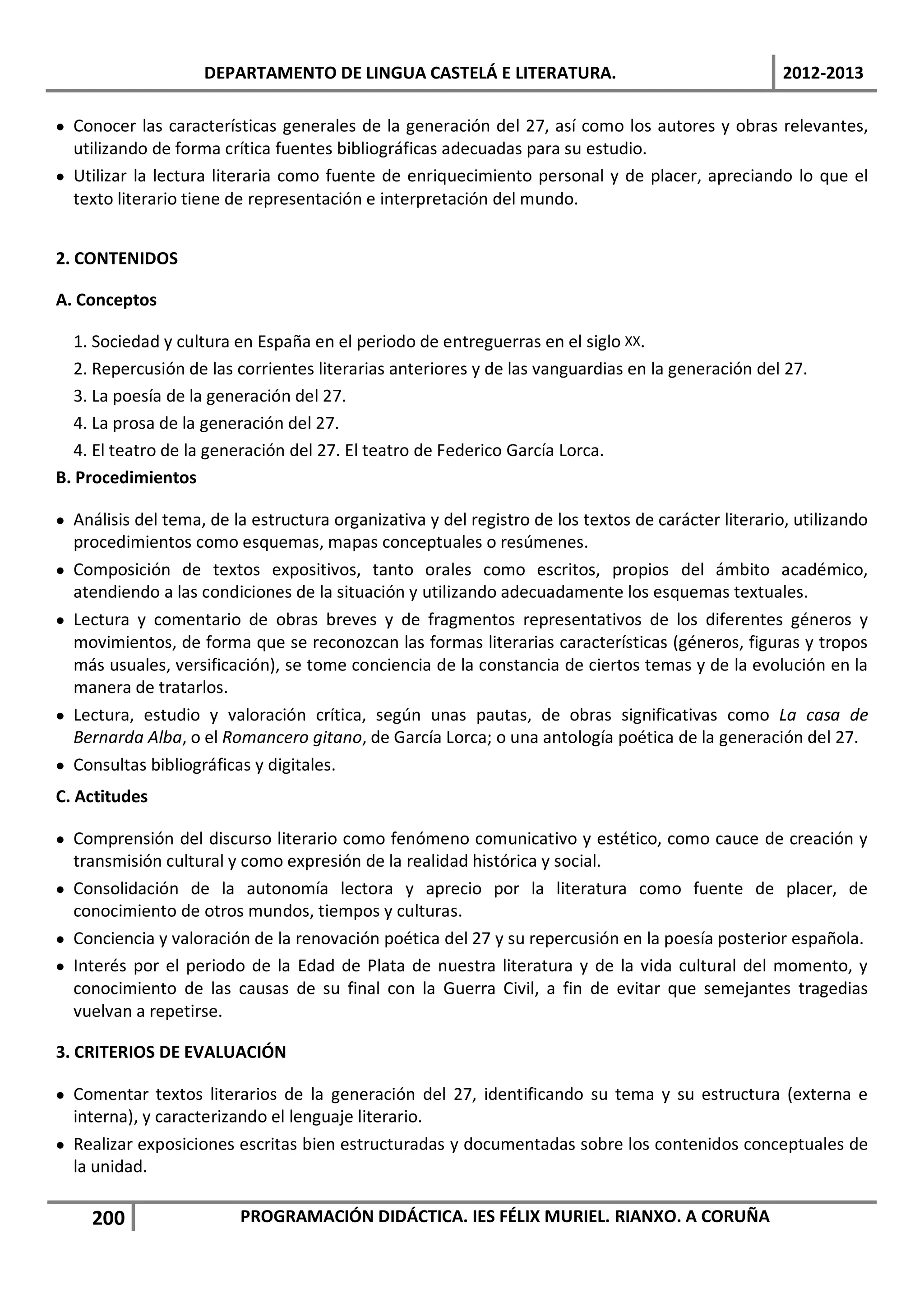 DEPARTAMENTO DE LINGUA CASTELÁ E LITERATURA.                                     2012-2013

• Conocer las características generales de la generación del 27, así como los autores y obras relevantes,
  utilizando de forma crítica fuentes bibliográficas adecuadas para su estudio.
• Utilizar la lectura literaria como fuente de enriquecimiento personal y de placer, apreciando lo que el
  texto literario tiene de representación e interpretación del mundo.


2. CONTENIDOS

A. Conceptos

   1. Sociedad y cultura en España en el periodo de entreguerras en el siglo XX.
   2. Repercusión de las corrientes literarias anteriores y de las vanguardias en la generación del 27.
   3. La poesía de la generación del 27.
   4. La prosa de la generación del 27.
   4. El teatro de la generación del 27. El teatro de Federico García Lorca.
B. Procedimientos

• Análisis del tema, de la estructura organizativa y del registro de los textos de carácter literario, utilizando
  procedimientos como esquemas, mapas conceptuales o resúmenes.
• Composición de textos expositivos, tanto orales como escritos, propios del ámbito académico,
  atendiendo a las condiciones de la situación y utilizando adecuadamente los esquemas textuales.
• Lectura y comentario de obras breves y de fragmentos representativos de los diferentes géneros y
  movimientos, de forma que se reconozcan las formas literarias características (géneros, figuras y tropos
  más usuales, versificación), se tome conciencia de la constancia de ciertos temas y de la evolución en la
  manera de tratarlos.
• Lectura, estudio y valoración crítica, según unas pautas, de obras significativas como La casa de
  Bernarda Alba, o el Romancero gitano, de García Lorca; o una antología poética de la generación del 27.
• Consultas bibliográficas y digitales.
C. Actitudes

• Comprensión del discurso literario como fenómeno comunicativo y estético, como cauce de creación y
  transmisión cultural y como expresión de la realidad histórica y social.
• Consolidación de la autonomía lectora y aprecio por la literatura como fuente de placer, de
  conocimiento de otros mundos, tiempos y culturas.
• Conciencia y valoración de la renovación poética del 27 y su repercusión en la poesía posterior española.
• Interés por el periodo de la Edad de Plata de nuestra literatura y de la vida cultural del momento, y
  conocimiento de las causas de su final con la Guerra Civil, a fin de evitar que semejantes tragedias
  vuelvan a repetirse.

3. CRITERIOS DE EVALUACIÓN

• Comentar textos literarios de la generación del 27, identificando su tema y su estructura (externa e
  interna), y caracterizando el lenguaje literario.
• Realizar exposiciones escritas bien estructuradas y documentadas sobre los contenidos conceptuales de
  la unidad.

     200                 PROGRAMACIÓN DIDÁCTICA. IES FÉLIX MURIEL. RIANXO. A CORUÑA
 