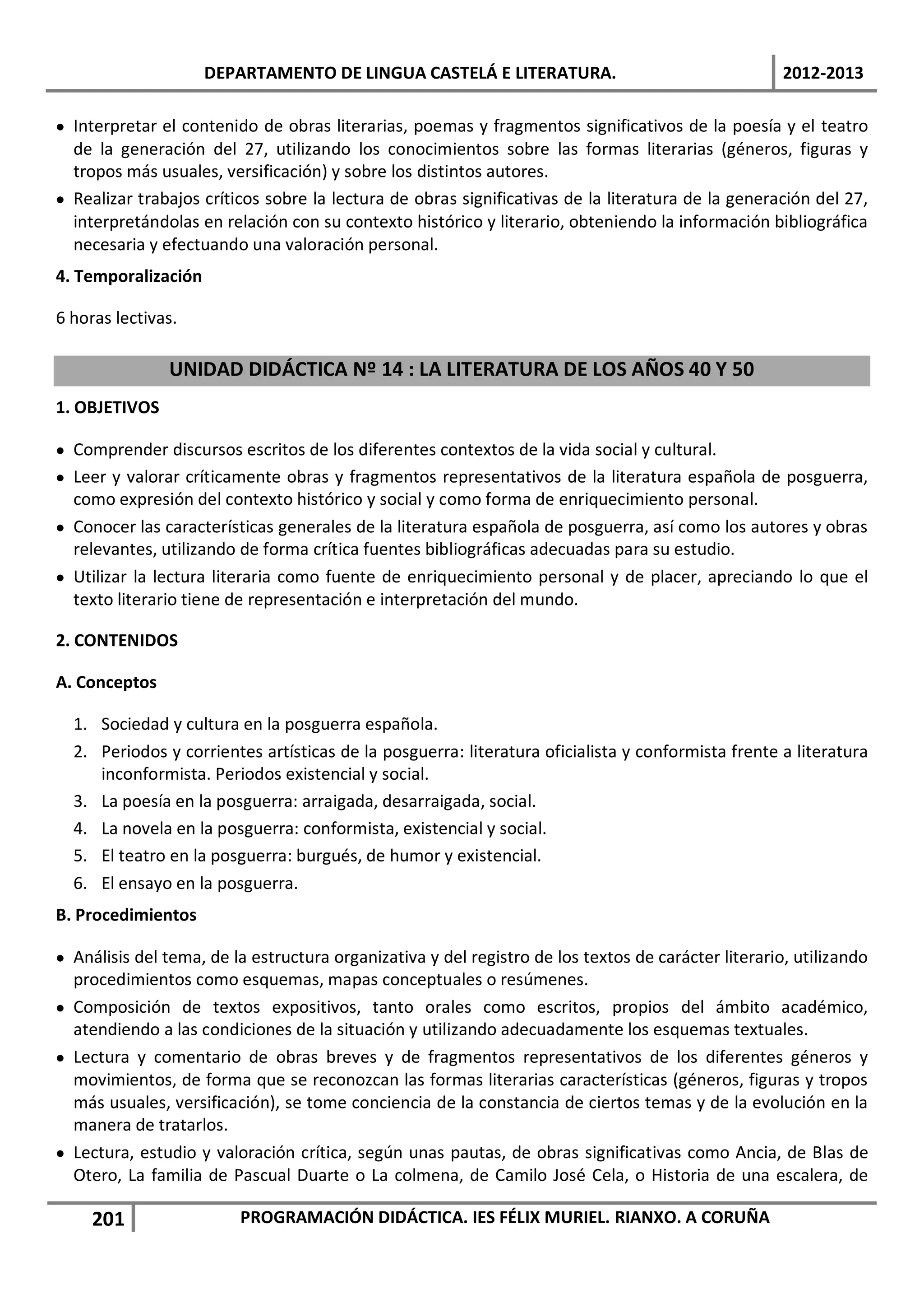 DEPARTAMENTO DE LINGUA CASTELÁ E LITERATURA.                                    2012-2013

• Interpretar el contenido de obras literarias, poemas y fragmentos significativos de la poesía y el teatro
  de la generación del 27, utilizando los conocimientos sobre las formas literarias (géneros, figuras y
  tropos más usuales, versificación) y sobre los distintos autores.
• Realizar trabajos críticos sobre la lectura de obras significativas de la literatura de la generación del 27,
  interpretándolas en relación con su contexto histórico y literario, obteniendo la información bibliográfica
  necesaria y efectuando una valoración personal.
4. Temporalización

6 horas lectivas.

               UNIDAD DIDÁCTICA Nº 14 : LA LITERATURA DE LOS AÑOS 40 Y 50
1. OBJETIVOS

• Comprender discursos escritos de los diferentes contextos de la vida social y cultural.
• Leer y valorar críticamente obras y fragmentos representativos de la literatura española de posguerra,
  como expresión del contexto histórico y social y como forma de enriquecimiento personal.
• Conocer las características generales de la literatura española de posguerra, así como los autores y obras
  relevantes, utilizando de forma crítica fuentes bibliográficas adecuadas para su estudio.
• Utilizar la lectura literaria como fuente de enriquecimiento personal y de placer, apreciando lo que el
  texto literario tiene de representación e interpretación del mundo.

2. CONTENIDOS

A. Conceptos

  1. Sociedad y cultura en la posguerra española.
  2. Periodos y corrientes artísticas de la posguerra: literatura oficialista y conformista frente a literatura
     inconformista. Periodos existencial y social.
  3. La poesía en la posguerra: arraigada, desarraigada, social.
  4. La novela en la posguerra: conformista, existencial y social.
  5. El teatro en la posguerra: burgués, de humor y existencial.
  6. El ensayo en la posguerra.
B. Procedimientos

• Análisis del tema, de la estructura organizativa y del registro de los textos de carácter literario, utilizando
  procedimientos como esquemas, mapas conceptuales o resúmenes.
• Composición de textos expositivos, tanto orales como escritos, propios del ámbito académico,
  atendiendo a las condiciones de la situación y utilizando adecuadamente los esquemas textuales.
• Lectura y comentario de obras breves y de fragmentos representativos de los diferentes géneros y
  movimientos, de forma que se reconozcan las formas literarias características (géneros, figuras y tropos
  más usuales, versificación), se tome conciencia de la constancia de ciertos temas y de la evolución en la
  manera de tratarlos.
• Lectura, estudio y valoración crítica, según unas pautas, de obras significativas como Ancia, de Blas de
  Otero, La familia de Pascual Duarte o La colmena, de Camilo José Cela, o Historia de una escalera, de

     201                 PROGRAMACIÓN DIDÁCTICA. IES FÉLIX MURIEL. RIANXO. A CORUÑA
 