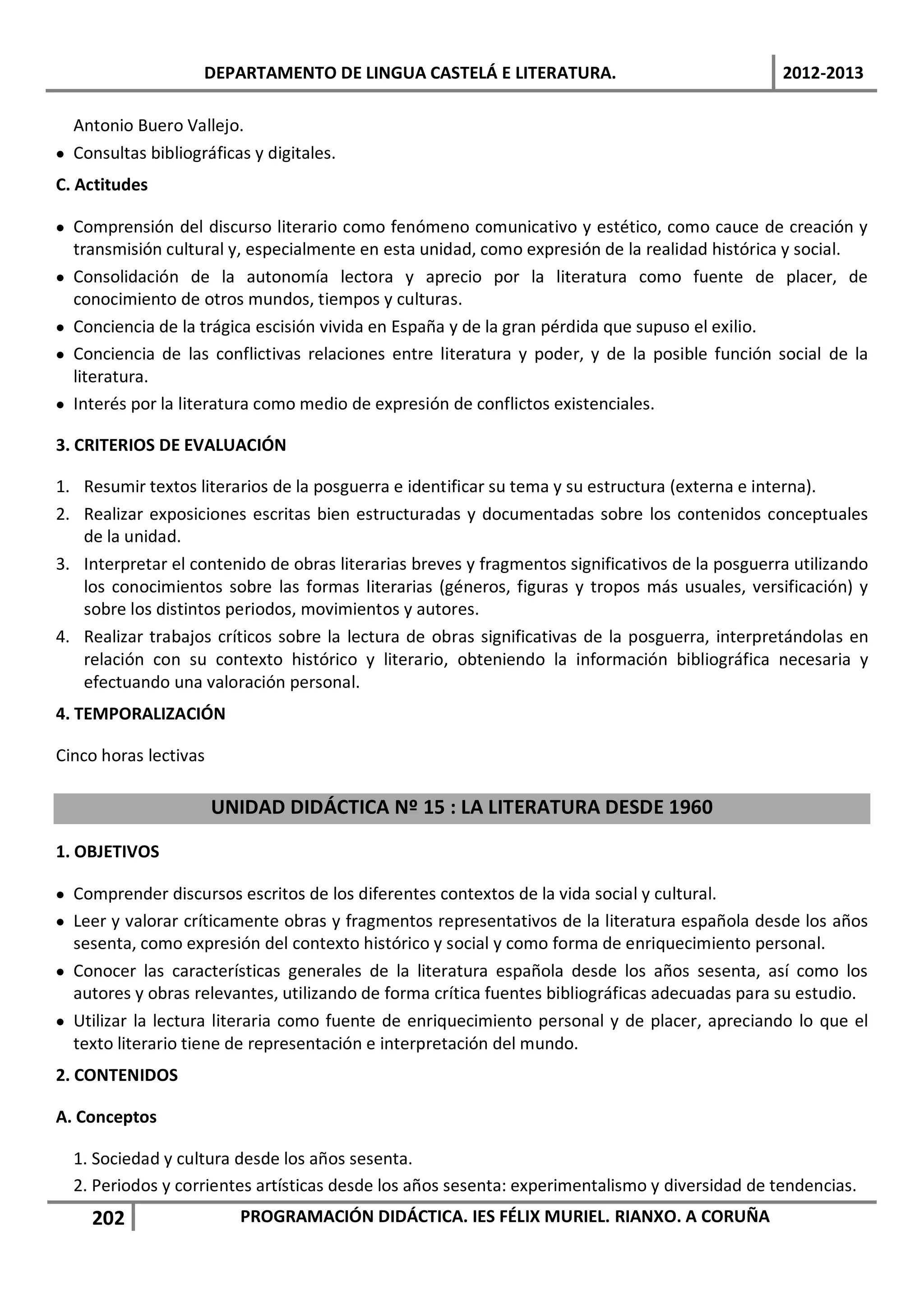 DEPARTAMENTO DE LINGUA CASTELÁ E LITERATURA.                                 2012-2013

  Antonio Buero Vallejo.
• Consultas bibliográficas y digitales.
C. Actitudes

• Comprensión del discurso literario como fenómeno comunicativo y estético, como cauce de creación y
  transmisión cultural y, especialmente en esta unidad, como expresión de la realidad histórica y social.
• Consolidación de la autonomía lectora y aprecio por la literatura como fuente de placer, de
  conocimiento de otros mundos, tiempos y culturas.
• Conciencia de la trágica escisión vivida en España y de la gran pérdida que supuso el exilio.
• Conciencia de las conflictivas relaciones entre literatura y poder, y de la posible función social de la
  literatura.
• Interés por la literatura como medio de expresión de conflictos existenciales.

3. CRITERIOS DE EVALUACIÓN

1. Resumir textos literarios de la posguerra e identificar su tema y su estructura (externa e interna).
2. Realizar exposiciones escritas bien estructuradas y documentadas sobre los contenidos conceptuales
   de la unidad.
3. Interpretar el contenido de obras literarias breves y fragmentos significativos de la posguerra utilizando
   los conocimientos sobre las formas literarias (géneros, figuras y tropos más usuales, versificación) y
   sobre los distintos periodos, movimientos y autores.
4. Realizar trabajos críticos sobre la lectura de obras significativas de la posguerra, interpretándolas en
   relación con su contexto histórico y literario, obteniendo la información bibliográfica necesaria y
   efectuando una valoración personal.
4. TEMPORALIZACIÓN

Cinco horas lectivas

                       UNIDAD DIDÁCTICA Nº 15 : LA LITERATURA DESDE 1960

1. OBJETIVOS

• Comprender discursos escritos de los diferentes contextos de la vida social y cultural.
• Leer y valorar críticamente obras y fragmentos representativos de la literatura española desde los años
  sesenta, como expresión del contexto histórico y social y como forma de enriquecimiento personal.
• Conocer las características generales de la literatura española desde los años sesenta, así como los
  autores y obras relevantes, utilizando de forma crítica fuentes bibliográficas adecuadas para su estudio.
• Utilizar la lectura literaria como fuente de enriquecimiento personal y de placer, apreciando lo que el
  texto literario tiene de representación e interpretación del mundo.
2. CONTENIDOS

A. Conceptos

  1. Sociedad y cultura desde los años sesenta.
  2. Periodos y corrientes artísticas desde los años sesenta: experimentalismo y diversidad de tendencias.
     202                 PROGRAMACIÓN DIDÁCTICA. IES FÉLIX MURIEL. RIANXO. A CORUÑA
 