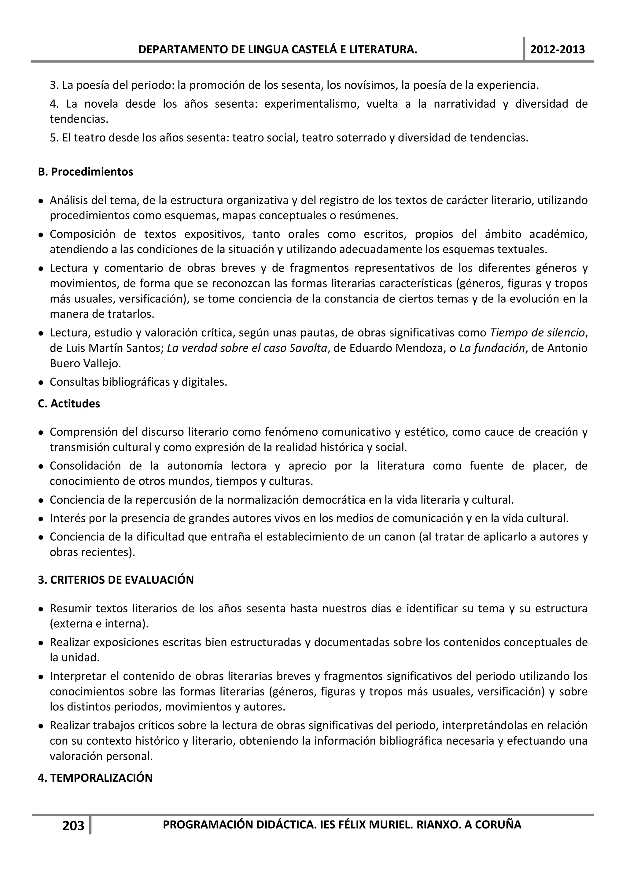 DEPARTAMENTO DE LINGUA CASTELÁ E LITERATURA.                                     2012-2013

  3. La poesía del periodo: la promoción de los sesenta, los novísimos, la poesía de la experiencia.
  4. La novela desde los años sesenta: experimentalismo, vuelta a la narratividad y diversidad de
  tendencias.
  5. El teatro desde los años sesenta: teatro social, teatro soterrado y diversidad de tendencias.

B. Procedimientos

• Análisis del tema, de la estructura organizativa y del registro de los textos de carácter literario, utilizando
  procedimientos como esquemas, mapas conceptuales o resúmenes.
• Composición de textos expositivos, tanto orales como escritos, propios del ámbito académico,
  atendiendo a las condiciones de la situación y utilizando adecuadamente los esquemas textuales.
• Lectura y comentario de obras breves y de fragmentos representativos de los diferentes géneros y
  movimientos, de forma que se reconozcan las formas literarias características (géneros, figuras y tropos
  más usuales, versificación), se tome conciencia de la constancia de ciertos temas y de la evolución en la
  manera de tratarlos.
• Lectura, estudio y valoración crítica, según unas pautas, de obras significativas como Tiempo de silencio,
  de Luis Martín Santos; La verdad sobre el caso Savolta, de Eduardo Mendoza, o La fundación, de Antonio
  Buero Vallejo.
• Consultas bibliográficas y digitales.
C. Actitudes

• Comprensión del discurso literario como fenómeno comunicativo y estético, como cauce de creación y
  transmisión cultural y como expresión de la realidad histórica y social.
• Consolidación de la autonomía lectora y aprecio por la literatura como fuente de placer, de
  conocimiento de otros mundos, tiempos y culturas.
• Conciencia de la repercusión de la normalización democrática en la vida literaria y cultural.
• Interés por la presencia de grandes autores vivos en los medios de comunicación y en la vida cultural.
• Conciencia de la dificultad que entraña el establecimiento de un canon (al tratar de aplicarlo a autores y
  obras recientes).

3. CRITERIOS DE EVALUACIÓN

• Resumir textos literarios de los años sesenta hasta nuestros días e identificar su tema y su estructura
  (externa e interna).
• Realizar exposiciones escritas bien estructuradas y documentadas sobre los contenidos conceptuales de
  la unidad.
• Interpretar el contenido de obras literarias breves y fragmentos significativos del periodo utilizando los
  conocimientos sobre las formas literarias (géneros, figuras y tropos más usuales, versificación) y sobre
  los distintos periodos, movimientos y autores.
• Realizar trabajos críticos sobre la lectura de obras significativas del periodo, interpretándolas en relación
  con su contexto histórico y literario, obteniendo la información bibliográfica necesaria y efectuando una
  valoración personal.
4. TEMPORALIZACIÓN


     203                 PROGRAMACIÓN DIDÁCTICA. IES FÉLIX MURIEL. RIANXO. A CORUÑA
 