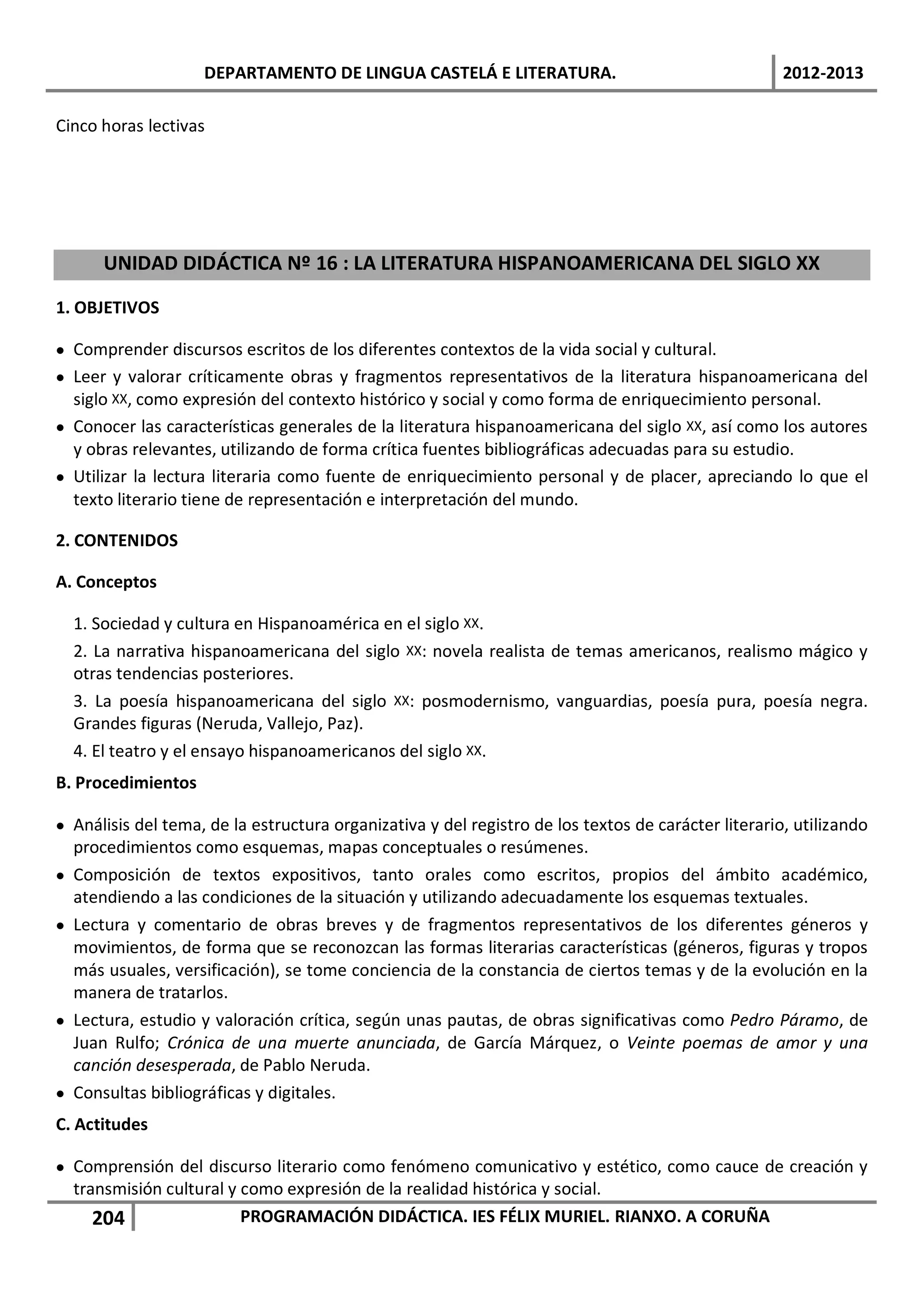 DEPARTAMENTO DE LINGUA CASTELÁ E LITERATURA.                                     2012-2013

Cinco horas lectivas




      UNIDAD DIDÁCTICA Nº 16 : LA LITERATURA HISPANOAMERICANA DEL SIGLO XX

1. OBJETIVOS

• Comprender discursos escritos de los diferentes contextos de la vida social y cultural.
• Leer y valorar críticamente obras y fragmentos representativos de la literatura hispanoamericana del
  siglo XX, como expresión del contexto histórico y social y como forma de enriquecimiento personal.
• Conocer las características generales de la literatura hispanoamericana del siglo XX, así como los autores
  y obras relevantes, utilizando de forma crítica fuentes bibliográficas adecuadas para su estudio.
• Utilizar la lectura literaria como fuente de enriquecimiento personal y de placer, apreciando lo que el
  texto literario tiene de representación e interpretación del mundo.

2. CONTENIDOS

A. Conceptos

  1. Sociedad y cultura en Hispanoamérica en el siglo XX.
  2. La narrativa hispanoamericana del siglo XX: novela realista de temas americanos, realismo mágico y
  otras tendencias posteriores.
  3. La poesía hispanoamericana del siglo XX: posmodernismo, vanguardias, poesía pura, poesía negra.
  Grandes figuras (Neruda, Vallejo, Paz).
  4. El teatro y el ensayo hispanoamericanos del siglo XX.
B. Procedimientos

• Análisis del tema, de la estructura organizativa y del registro de los textos de carácter literario, utilizando
  procedimientos como esquemas, mapas conceptuales o resúmenes.
• Composición de textos expositivos, tanto orales como escritos, propios del ámbito académico,
  atendiendo a las condiciones de la situación y utilizando adecuadamente los esquemas textuales.
• Lectura y comentario de obras breves y de fragmentos representativos de los diferentes géneros y
  movimientos, de forma que se reconozcan las formas literarias características (géneros, figuras y tropos
  más usuales, versificación), se tome conciencia de la constancia de ciertos temas y de la evolución en la
  manera de tratarlos.
• Lectura, estudio y valoración crítica, según unas pautas, de obras significativas como Pedro Páramo, de
  Juan Rulfo; Crónica de una muerte anunciada, de García Márquez, o Veinte poemas de amor y una
  canción desesperada, de Pablo Neruda.
• Consultas bibliográficas y digitales.
C. Actitudes

• Comprensión del discurso literario como fenómeno comunicativo y estético, como cauce de creación y
  transmisión cultural y como expresión de la realidad histórica y social.
     204                 PROGRAMACIÓN DIDÁCTICA. IES FÉLIX MURIEL. RIANXO. A CORUÑA
 