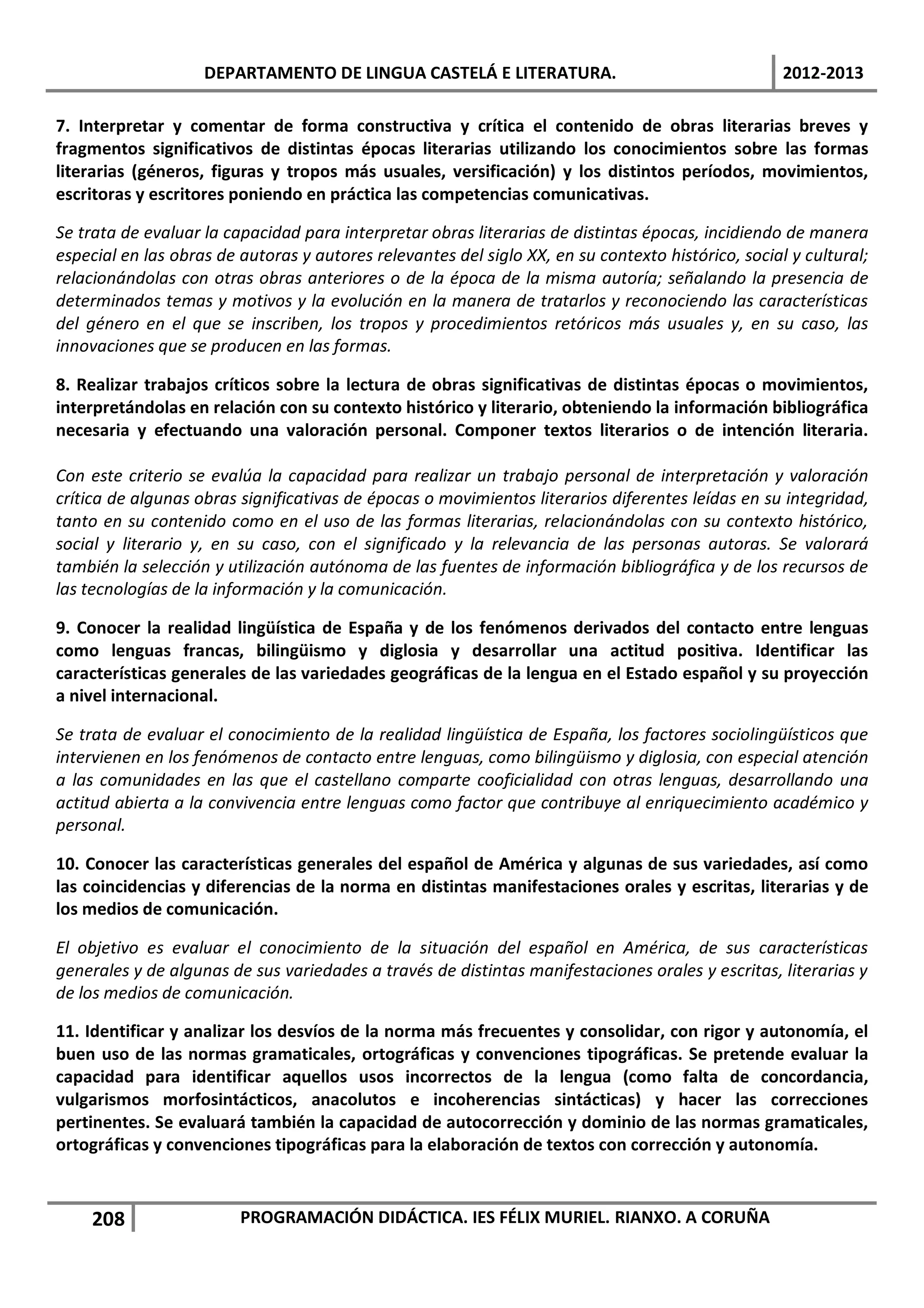 DEPARTAMENTO DE LINGUA CASTELÁ E LITERATURA.                                    2012-2013

7. Interpretar y comentar de forma constructiva y crítica el contenido de obras literarias breves y
fragmentos significativos de distintas épocas literarias utilizando los conocimientos sobre las formas
literarias (géneros, figuras y tropos más usuales, versificación) y los distintos períodos, movimientos,
escritoras y escritores poniendo en práctica las competencias comunicativas.

Se trata de evaluar la capacidad para interpretar obras literarias de distintas épocas, incidiendo de manera
especial en las obras de autoras y autores relevantes del siglo XX, en su contexto histórico, social y cultural;
relacionándolas con otras obras anteriores o de la época de la misma autoría; señalando la presencia de
determinados temas y motivos y la evolución en la manera de tratarlos y reconociendo las características
del género en el que se inscriben, los tropos y procedimientos retóricos más usuales y, en su caso, las
innovaciones que se producen en las formas.

8. Realizar trabajos críticos sobre la lectura de obras significativas de distintas épocas o movimientos,
interpretándolas en relación con su contexto histórico y literario, obteniendo la información bibliográfica
necesaria y efectuando una valoración personal. Componer textos literarios o de intención literaria.

Con este criterio se evalúa la capacidad para realizar un trabajo personal de interpretación y valoración
crítica de algunas obras significativas de épocas o movimientos literarios diferentes leídas en su integridad,
tanto en su contenido como en el uso de las formas literarias, relacionándolas con su contexto histórico,
social y literario y, en su caso, con el significado y la relevancia de las personas autoras. Se valorará
también la selección y utilización autónoma de las fuentes de información bibliográfica y de los recursos de
las tecnologías de la información y la comunicación.

9. Conocer la realidad lingüística de España y de los fenómenos derivados del contacto entre lenguas
como lenguas francas, bilingüismo y diglosia y desarrollar una actitud positiva. Identificar las
características generales de las variedades geográficas de la lengua en el Estado español y su proyección
a nivel internacional.

Se trata de evaluar el conocimiento de la realidad lingüística de España, los factores sociolingüísticos que
intervienen en los fenómenos de contacto entre lenguas, como bilingüismo y diglosia, con especial atención
a las comunidades en las que el castellano comparte cooficialidad con otras lenguas, desarrollando una
actitud abierta a la convivencia entre lenguas como factor que contribuye al enriquecimiento académico y
personal.

10. Conocer las características generales del español de América y algunas de sus variedades, así como
las coincidencias y diferencias de la norma en distintas manifestaciones orales y escritas, literarias y de
los medios de comunicación.

El objetivo es evaluar el conocimiento de la situación del español en América, de sus características
generales y de algunas de sus variedades a través de distintas manifestaciones orales y escritas, literarias y
de los medios de comunicación.

11. Identificar y analizar los desvíos de la norma más frecuentes y consolidar, con rigor y autonomía, el
buen uso de las normas gramaticales, ortográficas y convenciones tipográficas. Se pretende evaluar la
capacidad para identificar aquellos usos incorrectos de la lengua (como falta de concordancia,
vulgarismos morfosintácticos, anacolutos e incoherencias sintácticas) y hacer las correcciones
pertinentes. Se evaluará también la capacidad de autocorrección y dominio de las normas gramaticales,
ortográficas y convenciones tipográficas para la elaboración de textos con corrección y autonomía.



    208                  PROGRAMACIÓN DIDÁCTICA. IES FÉLIX MURIEL. RIANXO. A CORUÑA
 