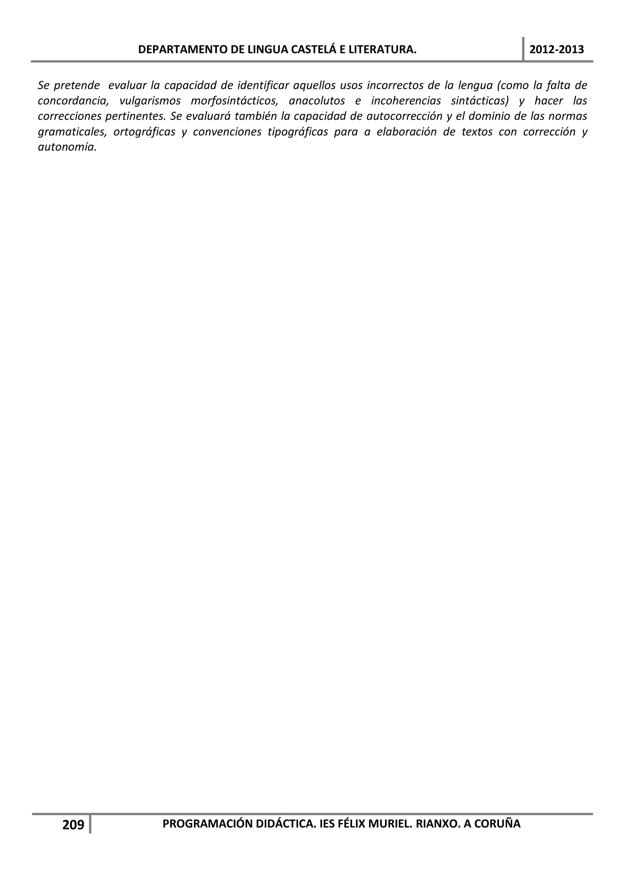DEPARTAMENTO DE LINGUA CASTELÁ E LITERATURA.                               2012-2013

Se pretende evaluar la capacidad de identificar aquellos usos incorrectos de la lengua (como la falta de
concordancia, vulgarismos morfosintácticos, anacolutos e incoherencias sintácticas) y hacer las
correcciones pertinentes. Se evaluará también la capacidad de autocorrección y el dominio de las normas
gramaticales, ortográficas y convenciones tipográficas para a elaboración de textos con corrección y
autonomía.




    209                PROGRAMACIÓN DIDÁCTICA. IES FÉLIX MURIEL. RIANXO. A CORUÑA
 