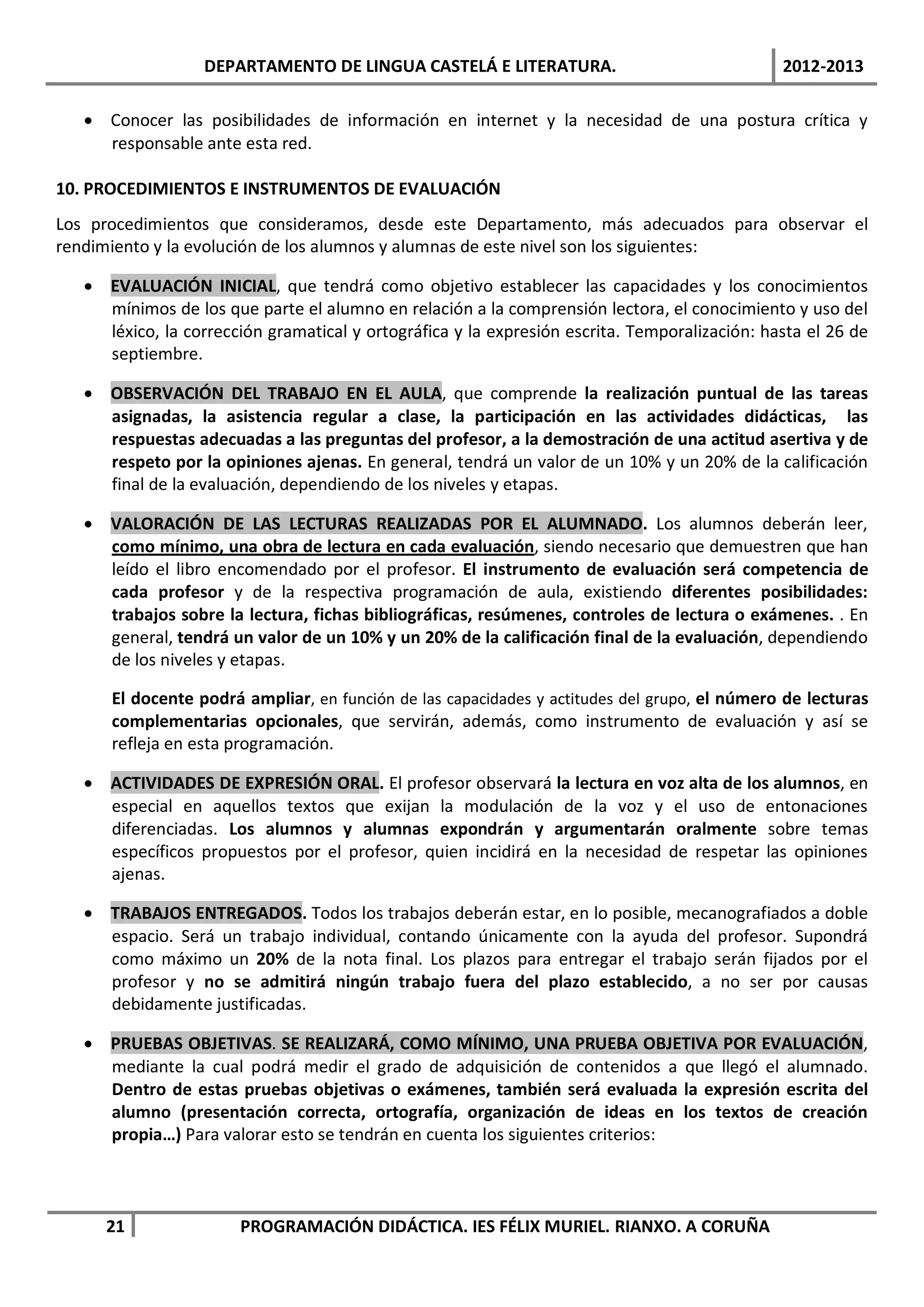 DEPARTAMENTO DE LINGUA CASTELÁ E LITERATURA.                                 2012-2013

   • Conocer las posibilidades de información en internet y la necesidad de una postura crítica y
     responsable ante esta red.

10. PROCEDIMIENTOS E INSTRUMENTOS DE EVALUACIÓN
Los procedimientos que consideramos, desde este Departamento, más adecuados para observar el
rendimiento y la evolución de los alumnos y alumnas de este nivel son los siguientes:

   • EVALUACIÓN INICIAL, que tendrá como objetivo establecer las capacidades y los conocimientos
     mínimos de los que parte el alumno en relación a la comprensión lectora, el conocimiento y uso del
     léxico, la corrección gramatical y ortográfica y la expresión escrita. Temporalización: hasta el 26 de
     septiembre.

   • OBSERVACIÓN DEL TRABAJO EN EL AULA, que comprende la realización puntual de las tareas
     asignadas, la asistencia regular a clase, la participación en las actividades didácticas, las
     respuestas adecuadas a las preguntas del profesor, a la demostración de una actitud asertiva y de
     respeto por la opiniones ajenas. En general, tendrá un valor de un 10% y un 20% de la calificación
     final de la evaluación, dependiendo de los niveles y etapas.

   • VALORACIÓN DE LAS LECTURAS REALIZADAS POR EL ALUMNADO. Los alumnos deberán leer,
     como mínimo, una obra de lectura en cada evaluación, siendo necesario que demuestren que han
     leído el libro encomendado por el profesor. El instrumento de evaluación será competencia de
     cada profesor y de la respectiva programación de aula, existiendo diferentes posibilidades:
     trabajos sobre la lectura, fichas bibliográficas, resúmenes, controles de lectura o exámenes. . En
     general, tendrá un valor de un 10% y un 20% de la calificación final de la evaluación, dependiendo
     de los niveles y etapas.

      El docente podrá ampliar, en función de las capacidades y actitudes del grupo, el número de lecturas
      complementarias opcionales, que servirán, además, como instrumento de evaluación y así se
      refleja en esta programación.

   • ACTIVIDADES DE EXPRESIÓN ORAL. El profesor observará la lectura en voz alta de los alumnos, en
     especial en aquellos textos que exijan la modulación de la voz y el uso de entonaciones
     diferenciadas. Los alumnos y alumnas expondrán y argumentarán oralmente sobre temas
     específicos propuestos por el profesor, quien incidirá en la necesidad de respetar las opiniones
     ajenas.

   • TRABAJOS ENTREGADOS. Todos los trabajos deberán estar, en lo posible, mecanografiados a doble
     espacio. Será un trabajo individual, contando únicamente con la ayuda del profesor. Supondrá
     como máximo un 20% de la nota final. Los plazos para entregar el trabajo serán fijados por el
     profesor y no se admitirá ningún trabajo fuera del plazo establecido, a no ser por causas
     debidamente justificadas.

   • PRUEBAS OBJETIVAS. SE REALIZARÁ, COMO MÍNIMO, UNA PRUEBA OBJETIVA POR EVALUACIÓN,
     mediante la cual podrá medir el grado de adquisición de contenidos a que llegó el alumnado.
     Dentro de estas pruebas objetivas o exámenes, también será evaluada la expresión escrita del
     alumno (presentación correcta, ortografía, organización de ideas en los textos de creación
     propia…) Para valorar esto se tendrán en cuenta los siguientes criterios:



     21                PROGRAMACIÓN DIDÁCTICA. IES FÉLIX MURIEL. RIANXO. A CORUÑA
 
