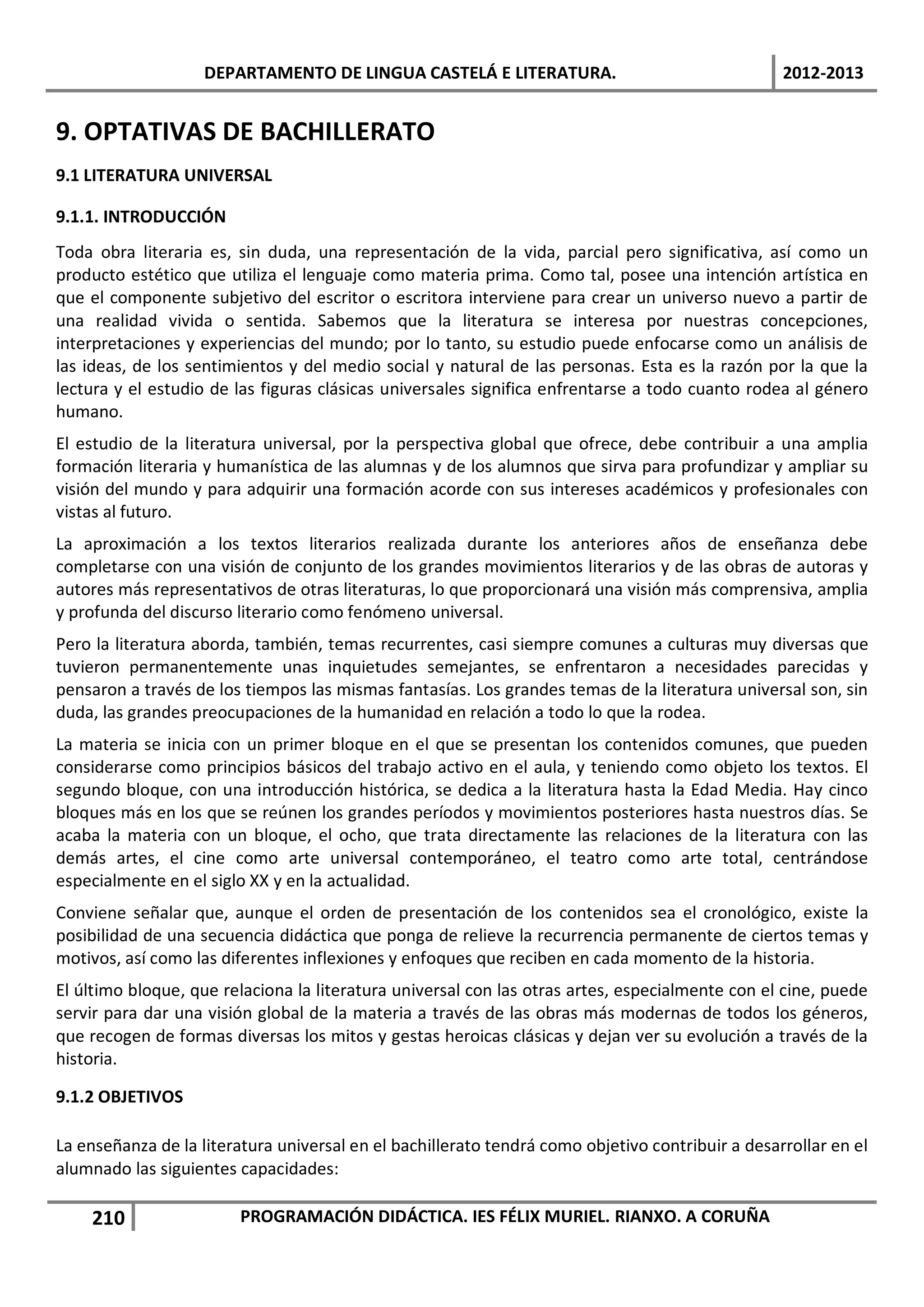 DEPARTAMENTO DE LINGUA CASTELÁ E LITERATURA.                                  2012-2013


9. OPTATIVAS DE BACHILLERATO
9.1 LITERATURA UNIVERSAL

9.1.1. INTRODUCCIÓN
Toda obra literaria es, sin duda, una representación de la vida, parcial pero significativa, así como un
producto estético que utiliza el lenguaje como materia prima. Como tal, posee una intención artística en
que el componente subjetivo del escritor o escritora interviene para crear un universo nuevo a partir de
una realidad vivida o sentida. Sabemos que la literatura se interesa por nuestras concepciones,
interpretaciones y experiencias del mundo; por lo tanto, su estudio puede enfocarse como un análisis de
las ideas, de los sentimientos y del medio social y natural de las personas. Esta es la razón por la que la
lectura y el estudio de las figuras clásicas universales significa enfrentarse a todo cuanto rodea al género
humano.
El estudio de la literatura universal, por la perspectiva global que ofrece, debe contribuir a una amplia
formación literaria y humanística de las alumnas y de los alumnos que sirva para profundizar y ampliar su
visión del mundo y para adquirir una formación acorde con sus intereses académicos y profesionales con
vistas al futuro.
La aproximación a los textos literarios realizada durante los anteriores años de enseñanza debe
completarse con una visión de conjunto de los grandes movimientos literarios y de las obras de autoras y
autores más representativos de otras literaturas, lo que proporcionará una visión más comprensiva, amplia
y profunda del discurso literario como fenómeno universal.
Pero la literatura aborda, también, temas recurrentes, casi siempre comunes a culturas muy diversas que
tuvieron permanentemente unas inquietudes semejantes, se enfrentaron a necesidades parecidas y
pensaron a través de los tiempos las mismas fantasías. Los grandes temas de la literatura universal son, sin
duda, las grandes preocupaciones de la humanidad en relación a todo lo que la rodea.
La materia se inicia con un primer bloque en el que se presentan los contenidos comunes, que pueden
considerarse como principios básicos del trabajo activo en el aula, y teniendo como objeto los textos. El
segundo bloque, con una introducción histórica, se dedica a la literatura hasta la Edad Media. Hay cinco
bloques más en los que se reúnen los grandes períodos y movimientos posteriores hasta nuestros días. Se
acaba la materia con un bloque, el ocho, que trata directamente las relaciones de la literatura con las
demás artes, el cine como arte universal contemporáneo, el teatro como arte total, centrándose
especialmente en el siglo XX y en la actualidad.
Conviene señalar que, aunque el orden de presentación de los contenidos sea el cronológico, existe la
posibilidad de una secuencia didáctica que ponga de relieve la recurrencia permanente de ciertos temas y
motivos, así como las diferentes inflexiones y enfoques que reciben en cada momento de la historia.
El último bloque, que relaciona la literatura universal con las otras artes, especialmente con el cine, puede
servir para dar una visión global de la materia a través de las obras más modernas de todos los géneros,
que recogen de formas diversas los mitos y gestas heroicas clásicas y dejan ver su evolución a través de la
historia.

9.1.2 OBJETIVOS

La enseñanza de la literatura universal en el bachillerato tendrá como objetivo contribuir a desarrollar en el
alumnado las siguientes capacidades:

    210                 PROGRAMACIÓN DIDÁCTICA. IES FÉLIX MURIEL. RIANXO. A CORUÑA
 