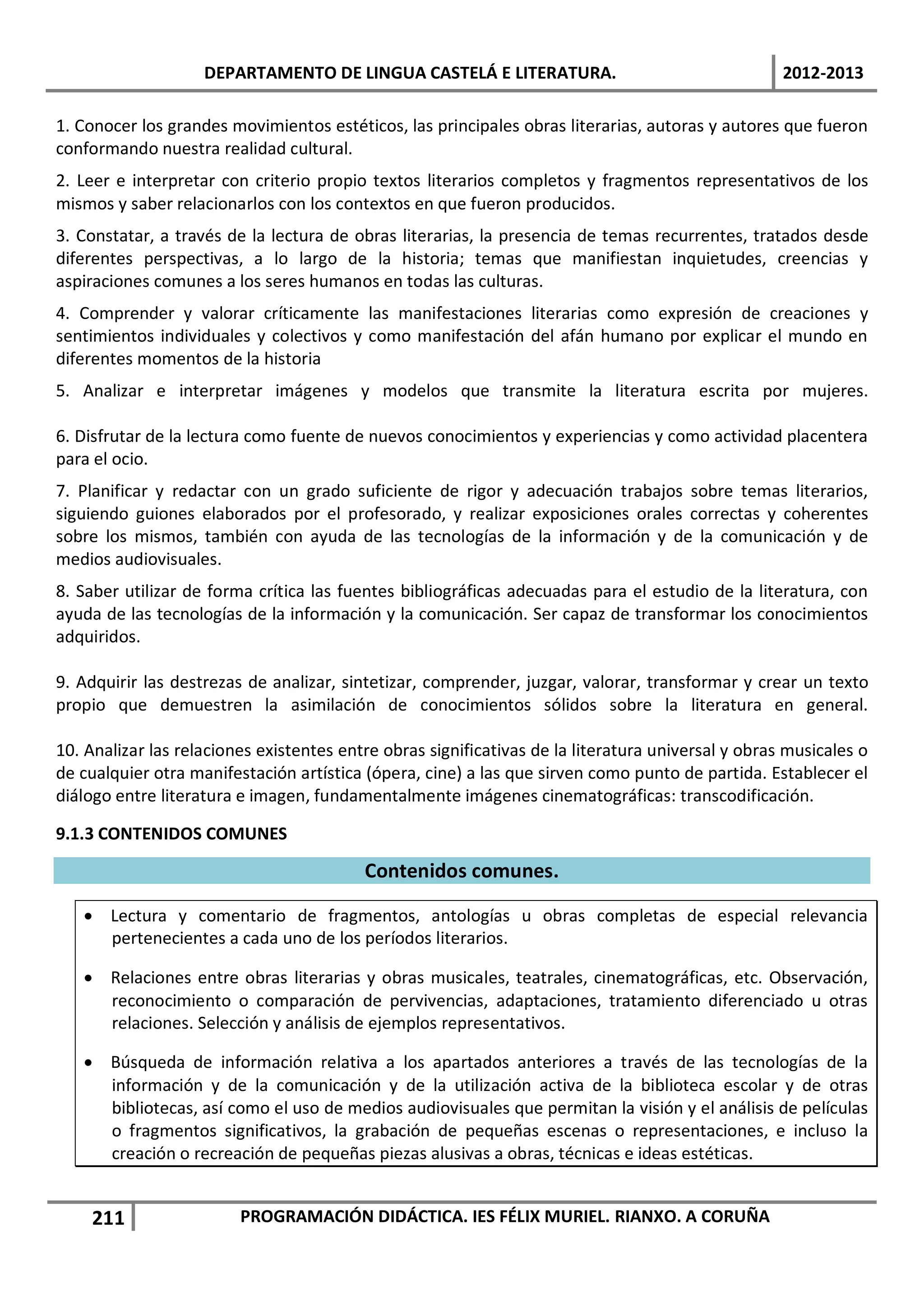 DEPARTAMENTO DE LINGUA CASTELÁ E LITERATURA.                                    2012-2013

1. Conocer los grandes movimientos estéticos, las principales obras literarias, autoras y autores que fueron
conformando nuestra realidad cultural.
2. Leer e interpretar con criterio propio textos literarios completos y fragmentos representativos de los
mismos y saber relacionarlos con los contextos en que fueron producidos.
3. Constatar, a través de la lectura de obras literarias, la presencia de temas recurrentes, tratados desde
diferentes perspectivas, a lo largo de la historia; temas que manifiestan inquietudes, creencias y
aspiraciones comunes a los seres humanos en todas las culturas.
4. Comprender y valorar críticamente las manifestaciones literarias como expresión de creaciones y
sentimientos individuales y colectivos y como manifestación del afán humano por explicar el mundo en
diferentes momentos de la historia
5. Analizar e interpretar imágenes y modelos que transmite la literatura escrita por mujeres.

6. Disfrutar de la lectura como fuente de nuevos conocimientos y experiencias y como actividad placentera
para el ocio.
7. Planificar y redactar con un grado suficiente de rigor y adecuación trabajos sobre temas literarios,
siguiendo guiones elaborados por el profesorado, y realizar exposiciones orales correctas y coherentes
sobre los mismos, también con ayuda de las tecnologías de la información y de la comunicación y de
medios audiovisuales.
8. Saber utilizar de forma crítica las fuentes bibliográficas adecuadas para el estudio de la literatura, con
ayuda de las tecnologías de la información y la comunicación. Ser capaz de transformar los conocimientos
adquiridos.

9. Adquirir las destrezas de analizar, sintetizar, comprender, juzgar, valorar, transformar y crear un texto
propio que demuestren la asimilación de conocimientos sólidos sobre la literatura en general.

10. Analizar las relaciones existentes entre obras significativas de la literatura universal y obras musicales o
de cualquier otra manifestación artística (ópera, cine) a las que sirven como punto de partida. Establecer el
diálogo entre literatura e imagen, fundamentalmente imágenes cinematográficas: transcodificación.

9.1.3 CONTENIDOS COMUNES

                                          Contenidos comunes.

   • Lectura y comentario de fragmentos, antologías u obras completas de especial relevancia
     pertenecientes a cada uno de los períodos literarios.

   • Relaciones entre obras literarias y obras musicales, teatrales, cinematográficas, etc. Observación,
     reconocimiento o comparación de pervivencias, adaptaciones, tratamiento diferenciado u otras
     relaciones. Selección y análisis de ejemplos representativos.

   • Búsqueda de información relativa a los apartados anteriores a través de las tecnologías de la
     información y de la comunicación y de la utilización activa de la biblioteca escolar y de otras
     bibliotecas, así como el uso de medios audiovisuales que permitan la visión y el análisis de películas
     o fragmentos significativos, la grabación de pequeñas escenas o representaciones, e incluso la
     creación o recreación de pequeñas piezas alusivas a obras, técnicas e ideas estéticas.


    211                  PROGRAMACIÓN DIDÁCTICA. IES FÉLIX MURIEL. RIANXO. A CORUÑA
 