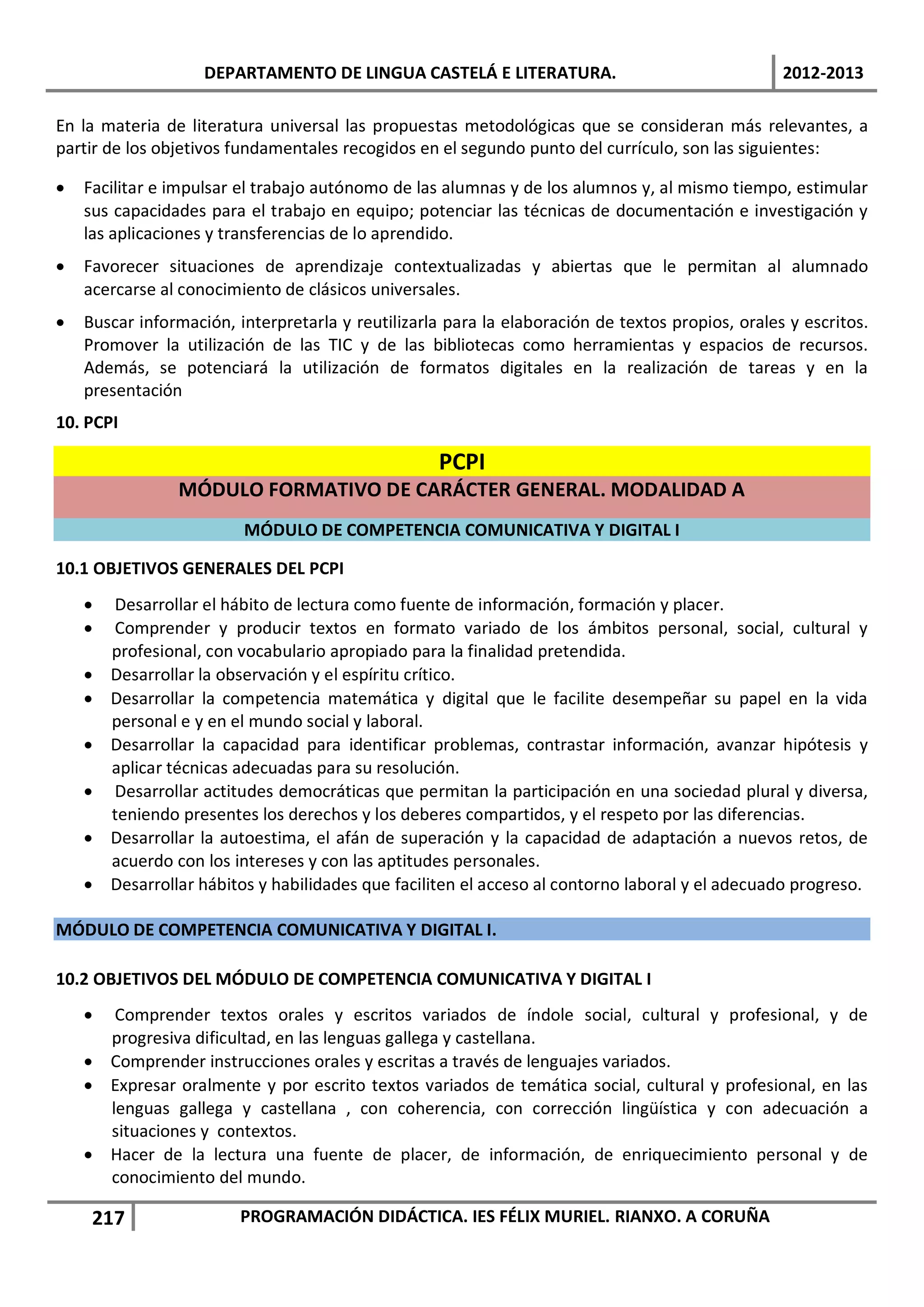 DEPARTAMENTO DE LINGUA CASTELÁ E LITERATURA.                                  2012-2013

En la materia de literatura universal las propuestas metodológicas que se consideran más relevantes, a
partir de los objetivos fundamentales recogidos en el segundo punto del currículo, son las siguientes:

•   Facilitar e impulsar el trabajo autónomo de las alumnas y de los alumnos y, al mismo tiempo, estimular
    sus capacidades para el trabajo en equipo; potenciar las técnicas de documentación e investigación y
    las aplicaciones y transferencias de lo aprendido.
•   Favorecer situaciones de aprendizaje contextualizadas y abiertas que le permitan al alumnado
    acercarse al conocimiento de clásicos universales.
•   Buscar información, interpretarla y reutilizarla para la elaboración de textos propios, orales y escritos.
    Promover la utilización de las TIC y de las bibliotecas como herramientas y espacios de recursos.
    Además, se potenciará la utilización de formatos digitales en la realización de tareas y en la
    presentación
10. PCPI

                                                   PCPI
                 MÓDULO FORMATIVO DE CARÁCTER GENERAL. MODALIDAD A
                         MÓDULO DE COMPETENCIA COMUNICATIVA Y DIGITAL I

10.1 OBJETIVOS GENERALES DEL PCPI
    •   Desarrollar el hábito de lectura como fuente de información, formación y placer.
    •   Comprender y producir textos en formato variado de los ámbitos personal, social, cultural y
        profesional, con vocabulario apropiado para la finalidad pretendida.
    •   Desarrollar la observación y el espíritu crítico.
    •   Desarrollar la competencia matemática y digital que le facilite desempeñar su papel en la vida
        personal e y en el mundo social y laboral.
    •   Desarrollar la capacidad para identificar problemas, contrastar información, avanzar hipótesis y
        aplicar técnicas adecuadas para su resolución.
    •   Desarrollar actitudes democráticas que permitan la participación en una sociedad plural y diversa,
        teniendo presentes los derechos y los deberes compartidos, y el respeto por las diferencias.
    •   Desarrollar la autoestima, el afán de superación y la capacidad de adaptación a nuevos retos, de
        acuerdo con los intereses y con las aptitudes personales.
    •   Desarrollar hábitos y habilidades que faciliten el acceso al contorno laboral y el adecuado progreso.

MÓDULO DE COMPETENCIA COMUNICATIVA Y DIGITAL I.

10.2 OBJETIVOS DEL MÓDULO DE COMPETENCIA COMUNICATIVA Y DIGITAL I
    •  Comprender textos orales y escritos variados de índole social, cultural y profesional, y de
      progresiva dificultad, en las lenguas gallega y castellana.
    • Comprender instrucciones orales y escritas a través de lenguajes variados.
    • Expresar oralmente y por escrito textos variados de temática social, cultural y profesional, en las
      lenguas gallega y castellana , con coherencia, con corrección lingüística y con adecuación a
      situaciones y contextos.
    • Hacer de la lectura una fuente de placer, de información, de enriquecimiento personal y de
      conocimiento del mundo.

     217                 PROGRAMACIÓN DIDÁCTICA. IES FÉLIX MURIEL. RIANXO. A CORUÑA
 