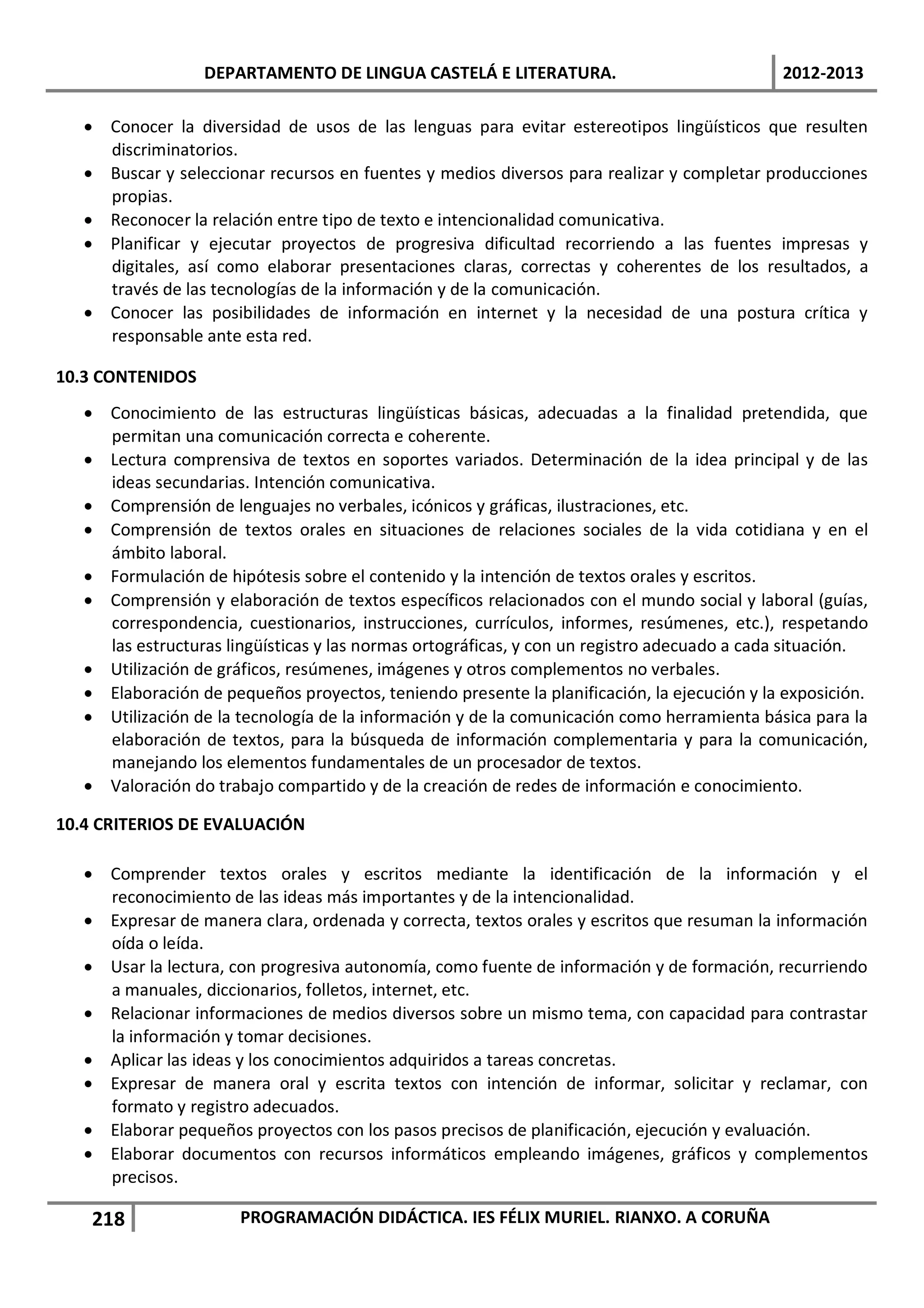 DEPARTAMENTO DE LINGUA CASTELÁ E LITERATURA.                               2012-2013

   • Conocer la diversidad de usos de las lenguas para evitar estereotipos lingüísticos que resulten
     discriminatorios.
   • Buscar y seleccionar recursos en fuentes y medios diversos para realizar y completar producciones
     propias.
   • Reconocer la relación entre tipo de texto e intencionalidad comunicativa.
   • Planificar y ejecutar proyectos de progresiva dificultad recorriendo a las fuentes impresas y
     digitales, así como elaborar presentaciones claras, correctas y coherentes de los resultados, a
     través de las tecnologías de la información y de la comunicación.
   • Conocer las posibilidades de información en internet y la necesidad de una postura crítica y
     responsable ante esta red.

10.3 CONTENIDOS
   • Conocimiento de las estructuras lingüísticas básicas, adecuadas a la finalidad pretendida, que
     permitan una comunicación correcta e coherente.
   • Lectura comprensiva de textos en soportes variados. Determinación de la idea principal y de las
     ideas secundarias. Intención comunicativa.
   • Comprensión de lenguajes no verbales, icónicos y gráficas, ilustraciones, etc.
   • Comprensión de textos orales en situaciones de relaciones sociales de la vida cotidiana y en el
     ámbito laboral.
   • Formulación de hipótesis sobre el contenido y la intención de textos orales y escritos.
   • Comprensión y elaboración de textos específicos relacionados con el mundo social y laboral (guías,
     correspondencia, cuestionarios, instrucciones, currículos, informes, resúmenes, etc.), respetando
     las estructuras lingüísticas y las normas ortográficas, y con un registro adecuado a cada situación.
   • Utilización de gráficos, resúmenes, imágenes y otros complementos no verbales.
   • Elaboración de pequeños proyectos, teniendo presente la planificación, la ejecución y la exposición.
   • Utilización de la tecnología de la información y de la comunicación como herramienta básica para la
     elaboración de textos, para la búsqueda de información complementaria y para la comunicación,
     manejando los elementos fundamentales de un procesador de textos.
   • Valoración do trabajo compartido y de la creación de redes de información e conocimiento.

10.4 CRITERIOS DE EVALUACIÓN

   • Comprender textos orales y escritos mediante la identificación de la información y el
     reconocimiento de las ideas más importantes y de la intencionalidad.
   • Expresar de manera clara, ordenada y correcta, textos orales y escritos que resuman la información
     oída o leída.
   • Usar la lectura, con progresiva autonomía, como fuente de información y de formación, recurriendo
     a manuales, diccionarios, folletos, internet, etc.
   • Relacionar informaciones de medios diversos sobre un mismo tema, con capacidad para contrastar
     la información y tomar decisiones.
   • Aplicar las ideas y los conocimientos adquiridos a tareas concretas.
   • Expresar de manera oral y escrita textos con intención de informar, solicitar y reclamar, con
     formato y registro adecuados.
   • Elaborar pequeños proyectos con los pasos precisos de planificación, ejecución y evaluación.
   • Elaborar documentos con recursos informáticos empleando imágenes, gráficos y complementos
     precisos.

    218                PROGRAMACIÓN DIDÁCTICA. IES FÉLIX MURIEL. RIANXO. A CORUÑA
 
