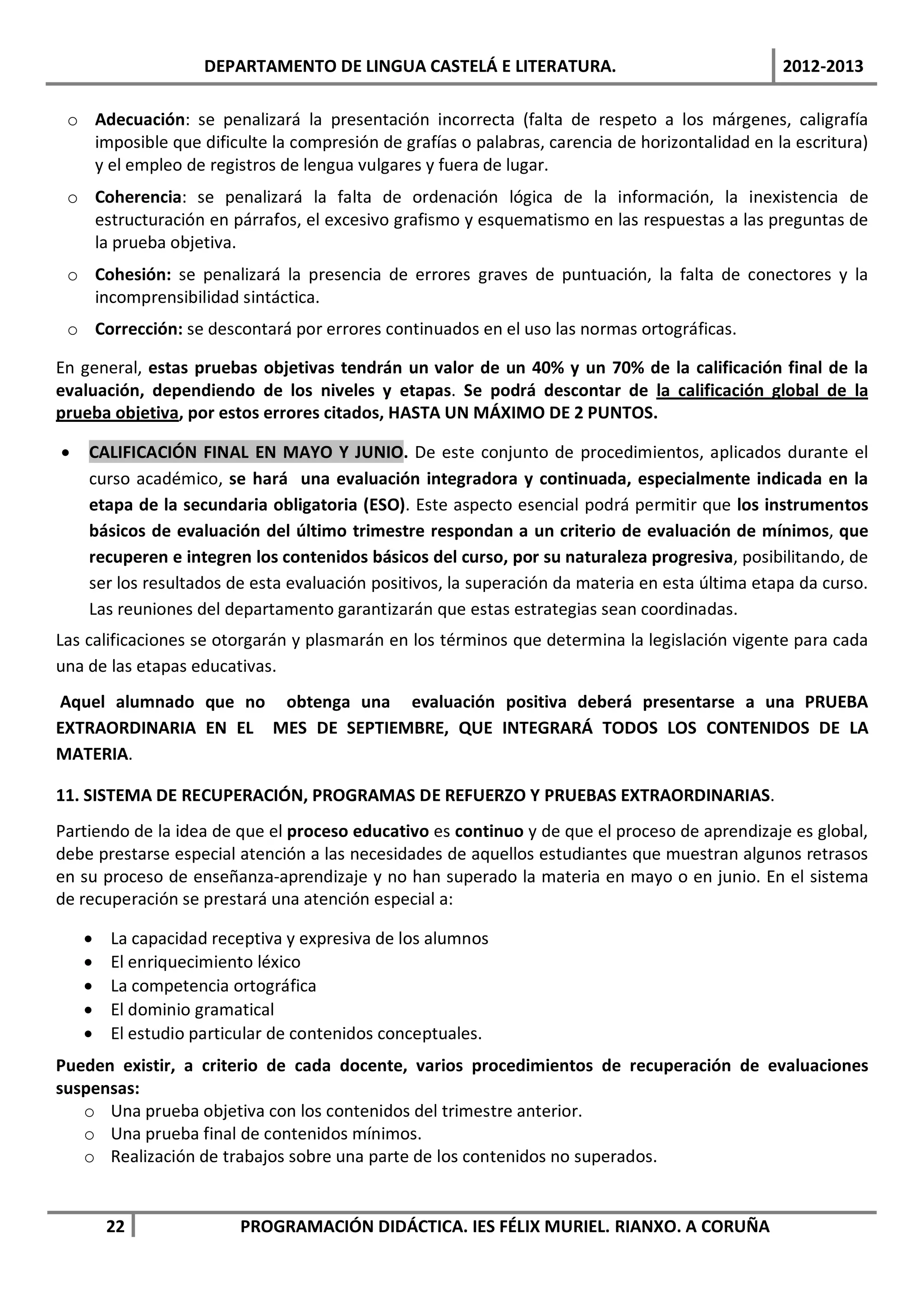 DEPARTAMENTO DE LINGUA CASTELÁ E LITERATURA.                                2012-2013

 o Adecuación: se penalizará la presentación incorrecta (falta de respeto a los márgenes, caligrafía
   imposible que dificulte la compresión de grafías o palabras, carencia de horizontalidad en la escritura)
   y el empleo de registros de lengua vulgares y fuera de lugar.
 o Coherencia: se penalizará la falta de ordenación lógica de la información, la inexistencia de
   estructuración en párrafos, el excesivo grafismo y esquematismo en las respuestas a las preguntas de
   la prueba objetiva.
 o Cohesión: se penalizará la presencia de errores graves de puntuación, la falta de conectores y la
   incomprensibilidad sintáctica.
 o Corrección: se descontará por errores continuados en el uso las normas ortográficas.

En general, estas pruebas objetivas tendrán un valor de un 40% y un 70% de la calificación final de la
evaluación, dependiendo de los niveles y etapas. Se podrá descontar de la calificación global de la
prueba objetiva, por estos errores citados, HASTA UN MÁXIMO DE 2 PUNTOS.

•   CALIFICACIÓN FINAL EN MAYO Y JUNIO. De este conjunto de procedimientos, aplicados durante el
    curso académico, se hará una evaluación integradora y continuada, especialmente indicada en la
    etapa de la secundaria obligatoria (ESO). Este aspecto esencial podrá permitir que los instrumentos
    básicos de evaluación del último trimestre respondan a un criterio de evaluación de mínimos, que
    recuperen e integren los contenidos básicos del curso, por su naturaleza progresiva, posibilitando, de
    ser los resultados de esta evaluación positivos, la superación da materia en esta última etapa da curso.
    Las reuniones del departamento garantizarán que estas estrategias sean coordinadas.
Las calificaciones se otorgarán y plasmarán en los términos que determina la legislación vigente para cada
una de las etapas educativas.
Aquel alumnado que no obtenga una evaluación positiva deberá presentarse a una PRUEBA
EXTRAORDINARIA EN EL MES DE SEPTIEMBRE, QUE INTEGRARÁ TODOS LOS CONTENIDOS DE LA
MATERIA.

11. SISTEMA DE RECUPERACIÓN, PROGRAMAS DE REFUERZO Y PRUEBAS EXTRAORDINARIAS.
Partiendo de la idea de que el proceso educativo es continuo y de que el proceso de aprendizaje es global,
debe prestarse especial atención a las necesidades de aquellos estudiantes que muestran algunos retrasos
en su proceso de enseñanza-aprendizaje y no han superado la materia en mayo o en junio. En el sistema
de recuperación se prestará una atención especial a:

    •   La capacidad receptiva y expresiva de los alumnos
    •   El enriquecimiento léxico
    •   La competencia ortográfica
    •   El dominio gramatical
    •   El estudio particular de contenidos conceptuales.
Pueden existir, a criterio de cada docente, varios procedimientos de recuperación de evaluaciones
suspensas:
   o Una prueba objetiva con los contenidos del trimestre anterior.
   o Una prueba final de contenidos mínimos.
   o Realización de trabajos sobre una parte de los contenidos no superados.


        22              PROGRAMACIÓN DIDÁCTICA. IES FÉLIX MURIEL. RIANXO. A CORUÑA
 