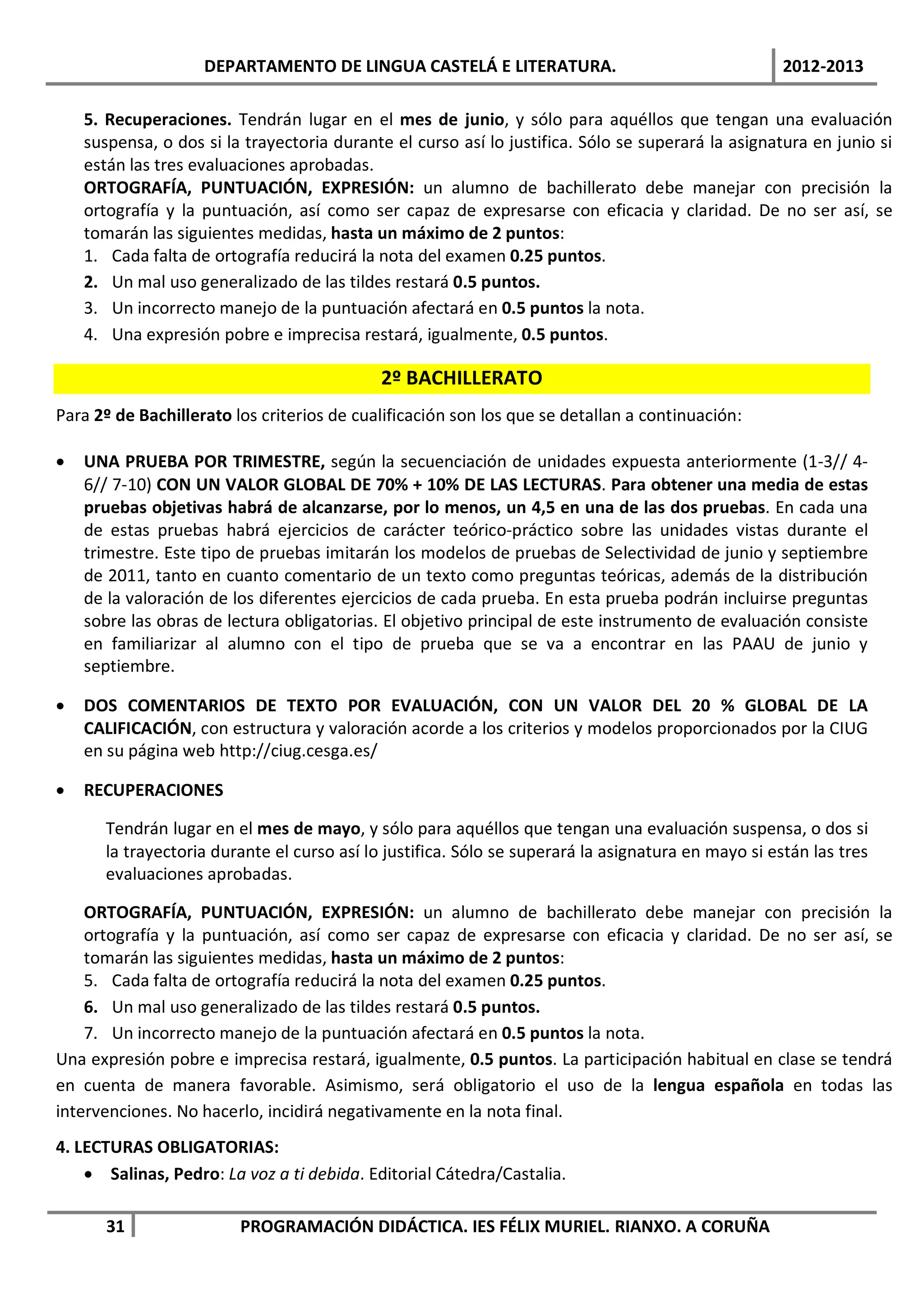 DEPARTAMENTO DE LINGUA CASTELÁ E LITERATURA.                                     2012-2013

    5. Recuperaciones. Tendrán lugar en el mes de junio, y sólo para aquéllos que tengan una evaluación
    suspensa, o dos si la trayectoria durante el curso así lo justifica. Sólo se superará la asignatura en junio si
    están las tres evaluaciones aprobadas.
    ORTOGRAFÍA, PUNTUACIÓN, EXPRESIÓN: un alumno de bachillerato debe manejar con precisión la
    ortografía y la puntuación, así como ser capaz de expresarse con eficacia y claridad. De no ser así, se
    tomarán las siguientes medidas, hasta un máximo de 2 puntos:
    1. Cada falta de ortografía reducirá la nota del examen 0.25 puntos.
    2. Un mal uso generalizado de las tildes restará 0.5 puntos.
    3. Un incorrecto manejo de la puntuación afectará en 0.5 puntos la nota.
    4. Una expresión pobre e imprecisa restará, igualmente, 0.5 puntos.

                                             2º BACHILLERATO
Para 2º de Bachillerato los criterios de cualificación son los que se detallan a continuación:

•   UNA PRUEBA POR TRIMESTRE, según la secuenciación de unidades expuesta anteriormente (1-3// 4-
    6// 7-10) CON UN VALOR GLOBAL DE 70% + 10% DE LAS LECTURAS. Para obtener una media de estas
    pruebas objetivas habrá de alcanzarse, por lo menos, un 4,5 en una de las dos pruebas. En cada una
    de estas pruebas habrá ejercicios de carácter teórico-práctico sobre las unidades vistas durante el
    trimestre. Este tipo de pruebas imitarán los modelos de pruebas de Selectividad de junio y septiembre
    de 2011, tanto en cuanto comentario de un texto como preguntas teóricas, además de la distribución
    de la valoración de los diferentes ejercicios de cada prueba. En esta prueba podrán incluirse preguntas
    sobre las obras de lectura obligatorias. El objetivo principal de este instrumento de evaluación consiste
    en familiarizar al alumno con el tipo de prueba que se va a encontrar en las PAAU de junio y
    septiembre.

•   DOS COMENTARIOS DE TEXTO POR EVALUACIÓN, CON UN VALOR DEL 20 % GLOBAL DE LA
    CALIFICACIÓN, con estructura y valoración acorde a los criterios y modelos proporcionados por la CIUG
    en su página web http://ciug.cesga.es/

•   RECUPERACIONES

       Tendrán lugar en el mes de mayo, y sólo para aquéllos que tengan una evaluación suspensa, o dos si
       la trayectoria durante el curso así lo justifica. Sólo se superará la asignatura en mayo si están las tres
       evaluaciones aprobadas.

    ORTOGRAFÍA, PUNTUACIÓN, EXPRESIÓN: un alumno de bachillerato debe manejar con precisión la
    ortografía y la puntuación, así como ser capaz de expresarse con eficacia y claridad. De no ser así, se
    tomarán las siguientes medidas, hasta un máximo de 2 puntos:
    5. Cada falta de ortografía reducirá la nota del examen 0.25 puntos.
    6. Un mal uso generalizado de las tildes restará 0.5 puntos.
    7. Un incorrecto manejo de la puntuación afectará en 0.5 puntos la nota.
Una expresión pobre e imprecisa restará, igualmente, 0.5 puntos. La participación habitual en clase se tendrá
en cuenta de manera favorable. Asimismo, será obligatorio el uso de la lengua española en todas las
intervenciones. No hacerlo, incidirá negativamente en la nota final.
4. LECTURAS OBLIGATORIAS:
    • Salinas, Pedro: La voz a ti debida. Editorial Cátedra/Castalia.

       31                PROGRAMACIÓN DIDÁCTICA. IES FÉLIX MURIEL. RIANXO. A CORUÑA
 