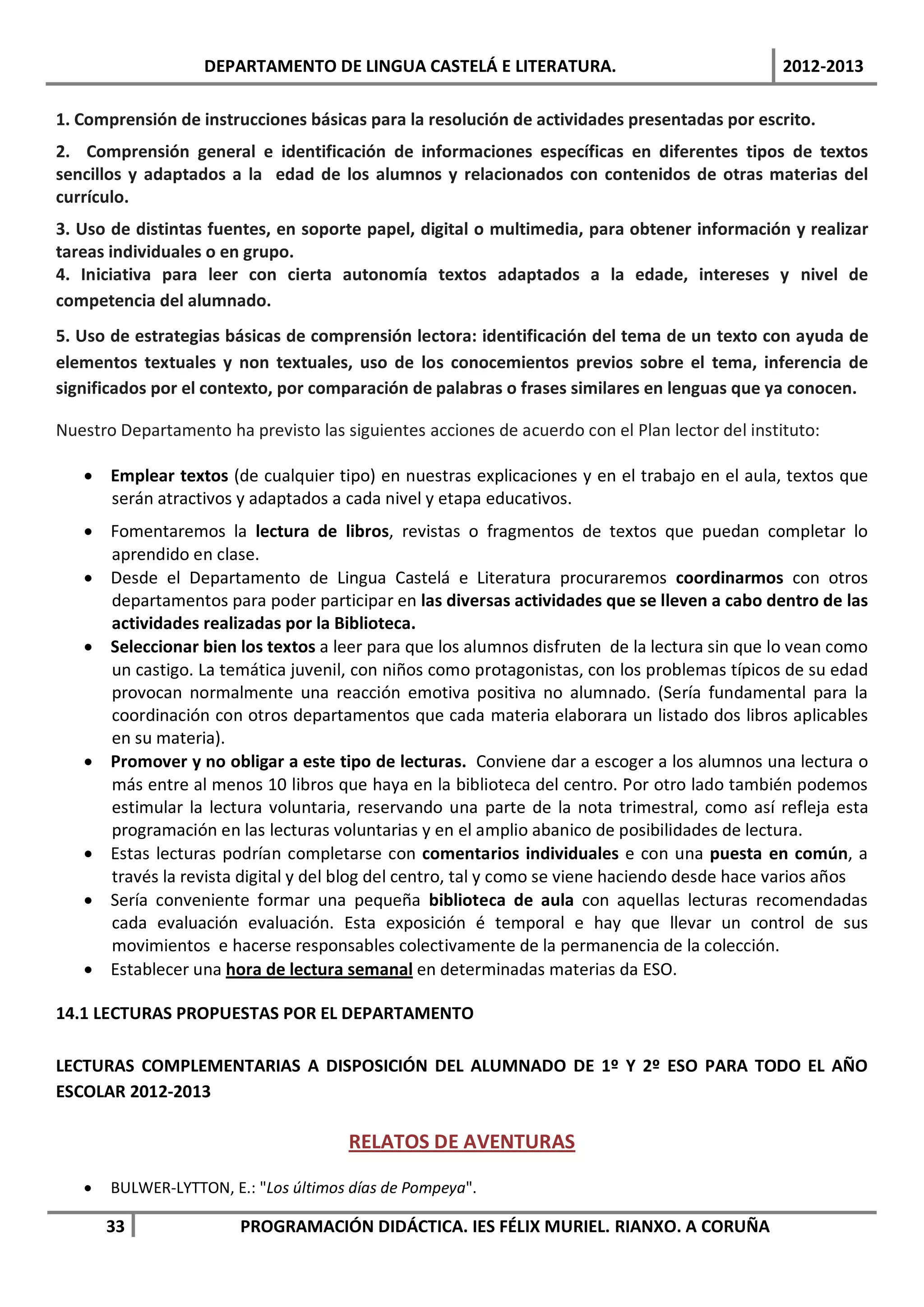 DEPARTAMENTO DE LINGUA CASTELÁ E LITERATURA.                                 2012-2013

1. Comprensión de instrucciones básicas para la resolución de actividades presentadas por escrito.
2. Comprensión general e identificación de informaciones específicas en diferentes tipos de textos
sencillos y adaptados a la edad de los alumnos y relacionados con contenidos de otras materias del
currículo.
3. Uso de distintas fuentes, en soporte papel, digital o multimedia, para obtener información y realizar
tareas individuales o en grupo.
4. Iniciativa para leer con cierta autonomía textos adaptados a la edade, intereses y nivel de
competencia del alumnado.
5. Uso de estrategias básicas de comprensión lectora: identificación del tema de un texto con ayuda de
elementos textuales y non textuales, uso de los conocemientos previos sobre el tema, inferencia de
significados por el contexto, por comparación de palabras o frases similares en lenguas que ya conocen.

Nuestro Departamento ha previsto las siguientes acciones de acuerdo con el Plan lector del instituto:

   • Emplear textos (de cualquier tipo) en nuestras explicaciones y en el trabajo en el aula, textos que
     serán atractivos y adaptados a cada nivel y etapa educativos.
   • Fomentaremos la lectura de libros, revistas o fragmentos de textos que puedan completar lo
     aprendido en clase.
   • Desde el Departamento de Lingua Castelá e Literatura procuraremos coordinarmos con otros
     departamentos para poder participar en las diversas actividades que se lleven a cabo dentro de las
     actividades realizadas por la Biblioteca.
   • Seleccionar bien los textos a leer para que los alumnos disfruten de la lectura sin que lo vean como
     un castigo. La temática juvenil, con niños como protagonistas, con los problemas típicos de su edad
     provocan normalmente una reacción emotiva positiva no alumnado. (Sería fundamental para la
     coordinación con otros departamentos que cada materia elaborara un listado dos libros aplicables
     en su materia).
   • Promover y no obligar a este tipo de lecturas. Conviene dar a escoger a los alumnos una lectura o
     más entre al menos 10 libros que haya en la biblioteca del centro. Por otro lado también podemos
     estimular la lectura voluntaria, reservando una parte de la nota trimestral, como así refleja esta
     programación en las lecturas voluntarias y en el amplio abanico de posibilidades de lectura.
   • Estas lecturas podrían completarse con comentarios individuales e con una puesta en común, a
     través la revista digital y del blog del centro, tal y como se viene haciendo desde hace varios años
   • Sería conveniente formar una pequeña biblioteca de aula con aquellas lecturas recomendadas
     cada evaluación evaluación. Esta exposición é temporal e hay que llevar un control de sus
     movimientos e hacerse responsables colectivamente de la permanencia de la colección.
   • Establecer una hora de lectura semanal en determinadas materias da ESO.

14.1 LECTURAS PROPUESTAS POR EL DEPARTAMENTO

LECTURAS COMPLEMENTARIAS A DISPOSICIÓN DEL ALUMNADO DE 1º Y 2º ESO PARA TODO EL AÑO
ESCOLAR 2012-2013

                                      RELATOS DE AVENTURAS

   •   BULWER-LYTTON, E.: "Los últimos días de Pompeya".

       33               PROGRAMACIÓN DIDÁCTICA. IES FÉLIX MURIEL. RIANXO. A CORUÑA
 